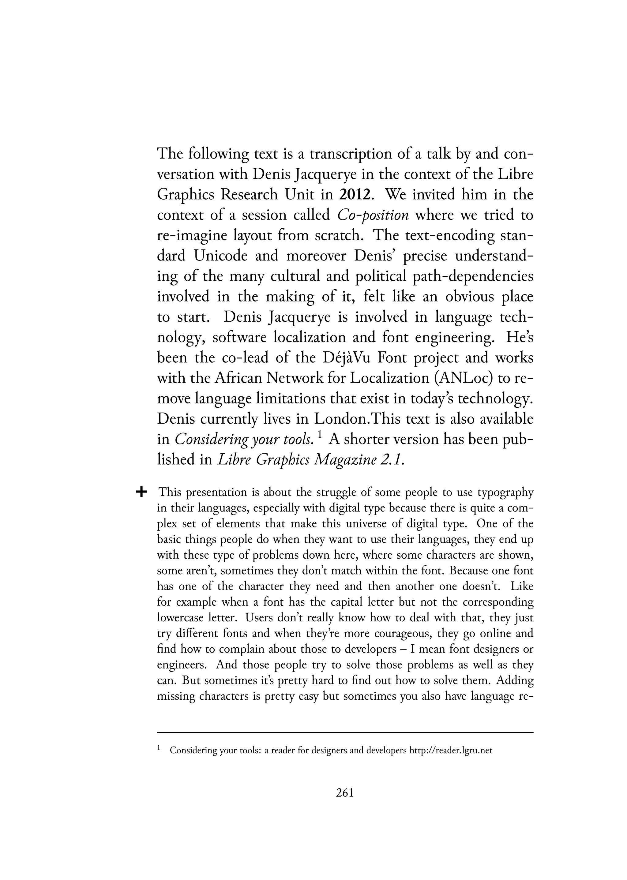 The following text is a transcription of a talk by and con-
versation with Denis Jacquerye in the context of the Libre
Graphics Research Unit in 2012. We invited him in the
context of a session called Co-position where we tried to
re-imagine layout from scratch. The text-encoding stan-
dard Unicode and moreover Denis’ precise understand-
ing of the many cultural and political path-dependencies
involved in the making of it, felt like an obvious place
to start. Denis Jacquerye is involved in language tech-
nology, software localization and font engineering. He’s
been the co-lead of the DéjàVu Font project and works
with the African Network for Localization (ANLoc) to re-
move language limitations that exist in today’s technology.
Denis currently lives in London.This text is also available
in Considering your tools. 1
A shorter version has been pub-
lished in Libre Graphics Magazine 2.1.
This presentation is about the struggle of some people to use typography
in their languages, especially with digital type because there is quite a com-
plex set of elements that make this universe of digital type. One of the
basic things people do when they want to use their languages, they end up
with these type of problems down here, where some characters are shown,
some aren’t, sometimes they don’t match within the font. Because one font
has one of the character they need and then another one doesn’t. Like
for example when a font has the capital letter but not the corresponding
lowercase letter. Users don’t really know how to deal with that, they just
try different fonts and when they’re more courageous, they go online and
find how to complain about those to developers – I mean font designers or
engineers. And those people try to solve those problems as well as they
can. But sometimes it’s pretty hard to find out how to solve them. Adding
missing characters is pretty easy but sometimes you also have language re-
1
Considering your tools: a reader for designers and developers http://reader.lgru.net
261
 