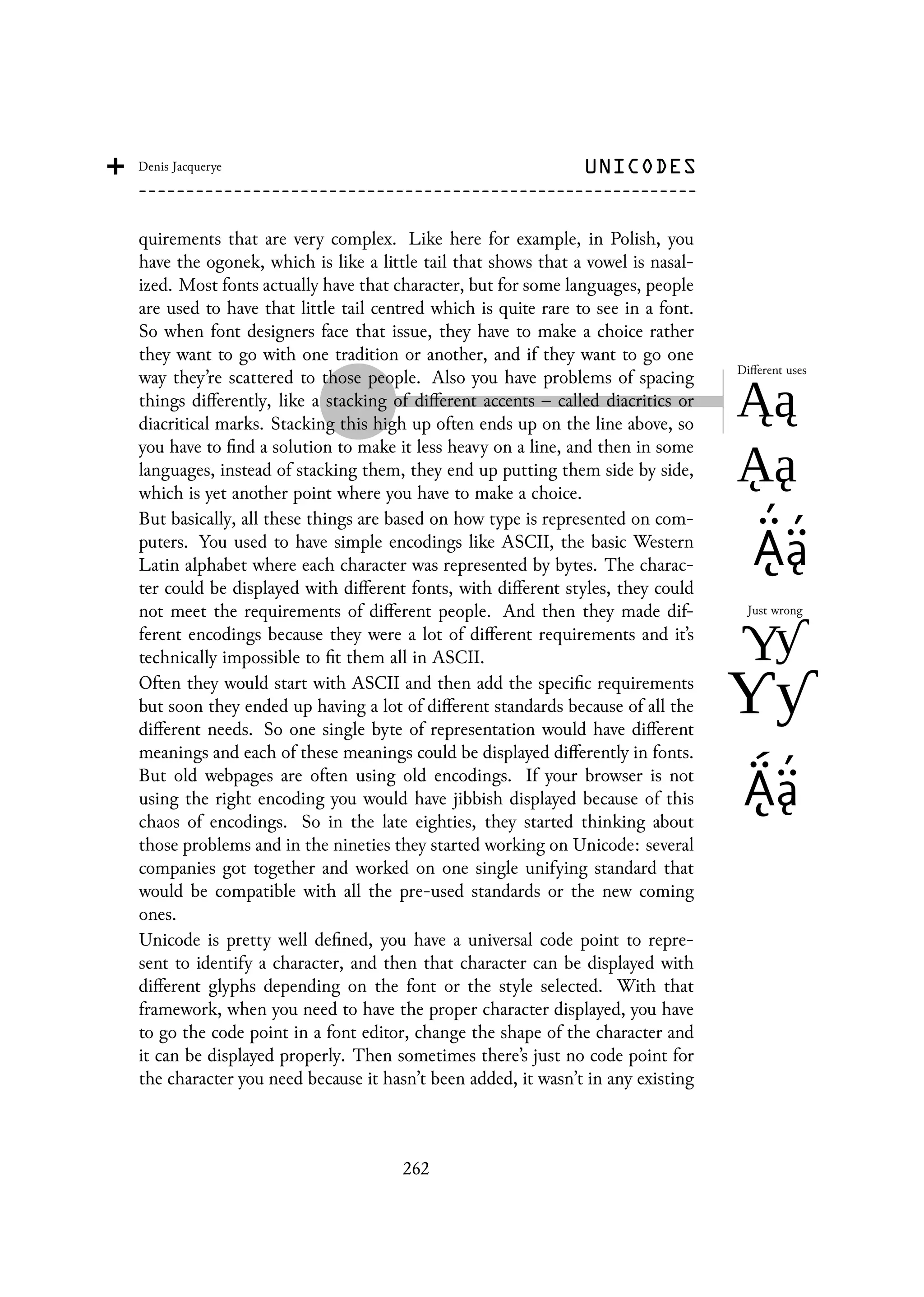 quirements that are very complex. Like here for example, in Polish, you
have the ogonek, which is like a little tail that shows that a vowel is nasal-
ized. Most fonts actually have that character, but for some languages, people
are used to have that little tail centred which is quite rare to see in a font.
So when font designers face that issue, they have to make a choice rather
they want to go with one tradition or another, and if they want to go one
way they’re scattered to those people. Also you have problems of spacing
things differently, like a stacking of different accents – called diacritics or
diacritical marks. Stacking this high up often ends up on the line above, so
you have to find a solution to make it less heavy on a line, and then in some
languages, instead of stacking them, they end up putting them side by side,
which is yet another point where you have to make a choice.
But basically, all these things are based on how type is represented on com-
puters. You used to have simple encodings like ASCII, the basic Western
Latin alphabet where each character was represented by bytes. The charac-
ter could be displayed with different fonts, with different styles, they could
not meet the requirements of different people. And then they made dif-
ferent encodings because they were a lot of different requirements and it’s
technically impossible to fit them all in ASCII.
Often they would start with ASCII and then add the specific requirements
but soon they ended up having a lot of different standards because of all the
different needs. So one single byte of representation would have different
meanings and each of these meanings could be displayed differently in fonts.
But old webpages are often using old encodings. If your browser is not
using the right encoding you would have jibbish displayed because of this
chaos of encodings. So in the late eighties, they started thinking about
those problems and in the nineties they started working on Unicode: several
companies got together and worked on one single unifying standard that
would be compatible with all the pre-used standards or the new coming
ones.
Unicode is pretty well defined, you have a universal code point to repre-
sent to identify a character, and then that character can be displayed with
different glyphs depending on the font or the style selected. With that
framework, when you need to have the proper character displayed, you have
to go the code point in a font editor, change the shape of the character and
it can be displayed properly. Then sometimes there’s just no code point for
the character you need because it hasn’t been added, it wasn’t in any existing
262
 