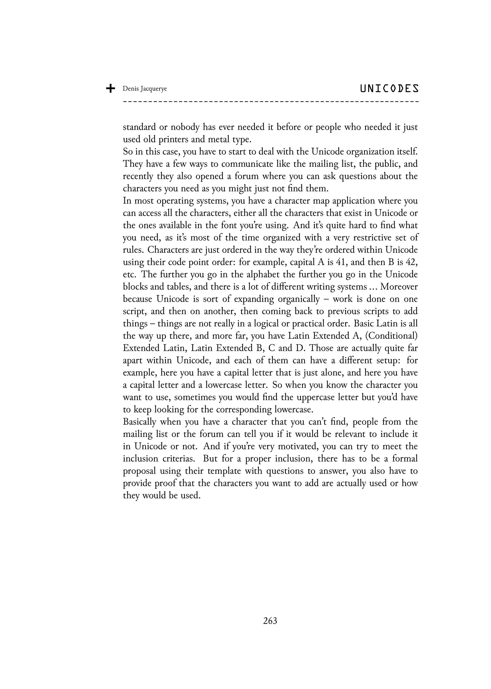 standard or nobody has ever needed it before or people who needed it just
used old printers and metal type.
So in this case, you have to start to deal with the Unicode organization itself.
They have a few ways to communicate like the mailing list, the public, and
recently they also opened a forum where you can ask questions about the
characters you need as you might just not find them.
In most operating systems, you have a character map application where you
can access all the characters, either all the characters that exist in Unicode or
the ones available in the font you’re using. And it’s quite hard to find what
you need, as it’s most of the time organized with a very restrictive set of
rules. Characters are just ordered in the way they’re ordered within Unicode
using their code point order: for example, capital A is 41, and then B is 42,
etc. The further you go in the alphabet the further you go in the Unicode
blocks and tables, and there is a lot of different writing systems ... Moreover
because Unicode is sort of expanding organically – work is done on one
script, and then on another, then coming back to previous scripts to add
things – things are not really in a logical or practical order. Basic Latin is all
the way up there, and more far, you have Latin Extended A, (Conditional)
Extended Latin, Latin Extended B, C and D. Those are actually quite far
apart within Unicode, and each of them can have a different setup: for
example, here you have a capital letter that is just alone, and here you have
a capital letter and a lowercase letter. So when you know the character you
want to use, sometimes you would find the uppercase letter but you’d have
to keep looking for the corresponding lowercase.
Basically when you have a character that you can’t find, people from the
mailing list or the forum can tell you if it would be relevant to include it
in Unicode or not. And if you’re very motivated, you can try to meet the
inclusion criterias. But for a proper inclusion, there has to be a formal
proposal using their template with questions to answer, you also have to
provide proof that the characters you want to add are actually used or how
they would be used.
263
 
