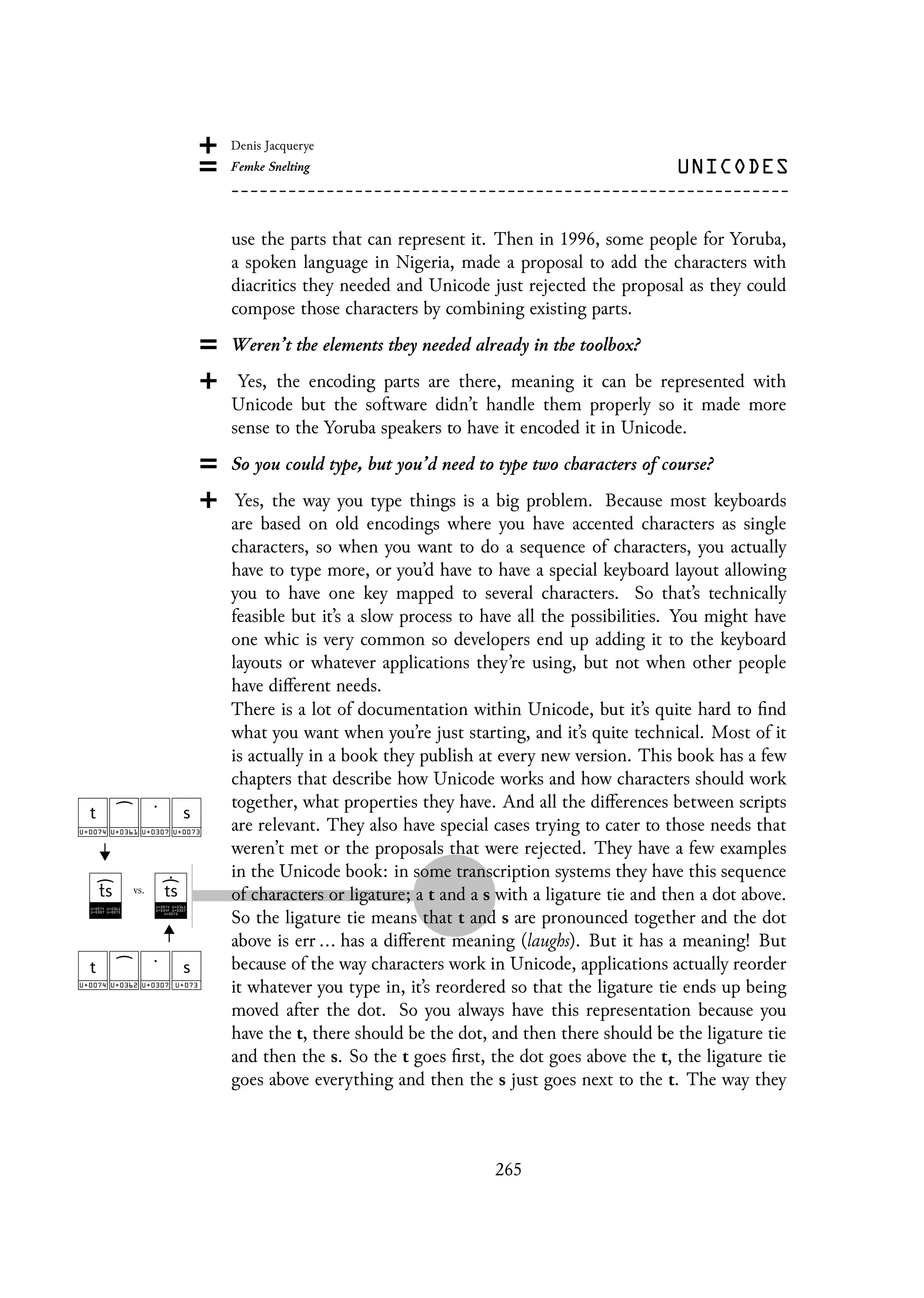 use the parts that can represent it. Then in 1996, some people for Yoruba,
a spoken language in Nigeria, made a proposal to add the characters with
diacritics they needed and Unicode just rejected the proposal as they could
compose those characters by combining existing parts.
Weren’t the elements they needed already in the toolbox?
Yes, the encoding parts are there, meaning it can be represented with
Unicode but the software didn’t handle them properly so it made more
sense to the Yoruba speakers to have it encoded it in Unicode.
So you could type, but you’d need to type two characters of course?
Yes, the way you type things is a big problem. Because most keyboards
are based on old encodings where you have accented characters as single
characters, so when you want to do a sequence of characters, you actually
have to type more, or you’d have to have a special keyboard layout allowing
you to have one key mapped to several characters. So that’s technically
feasible but it’s a slow process to have all the possibilities. You might have
one whic is very common so developers end up adding it to the keyboard
layouts or whatever applications they’re using, but not when other people
have different needs.
There is a lot of documentation within Unicode, but it’s quite hard to find
what you want when you’re just starting, and it’s quite technical. Most of it
is actually in a book they publish at every new version. This book has a few
chapters that describe how Unicode works and how characters should work
together, what properties they have. And all the differences between scripts
are relevant. They also have special cases trying to cater to those needs that
weren’t met or the proposals that were rejected. They have a few examples
in the Unicode book: in some transcription systems they have this sequence
of characters or ligature; a t and a s with a ligature tie and then a dot above.
So the ligature tie means that t and s are pronounced together and the dot
above is err ... has a different meaning (laughs). But it has a meaning! But
because of the way characters work in Unicode, applications actually reorder
it whatever you type in, it’s reordered so that the ligature tie ends up being
moved after the dot. So you always have this representation because you
have the t, there should be the dot, and then there should be the ligature tie
and then the s. So the t goes first, the dot goes above the t, the ligature tie
goes above everything and then the s just goes next to the t. The way they
265
 
