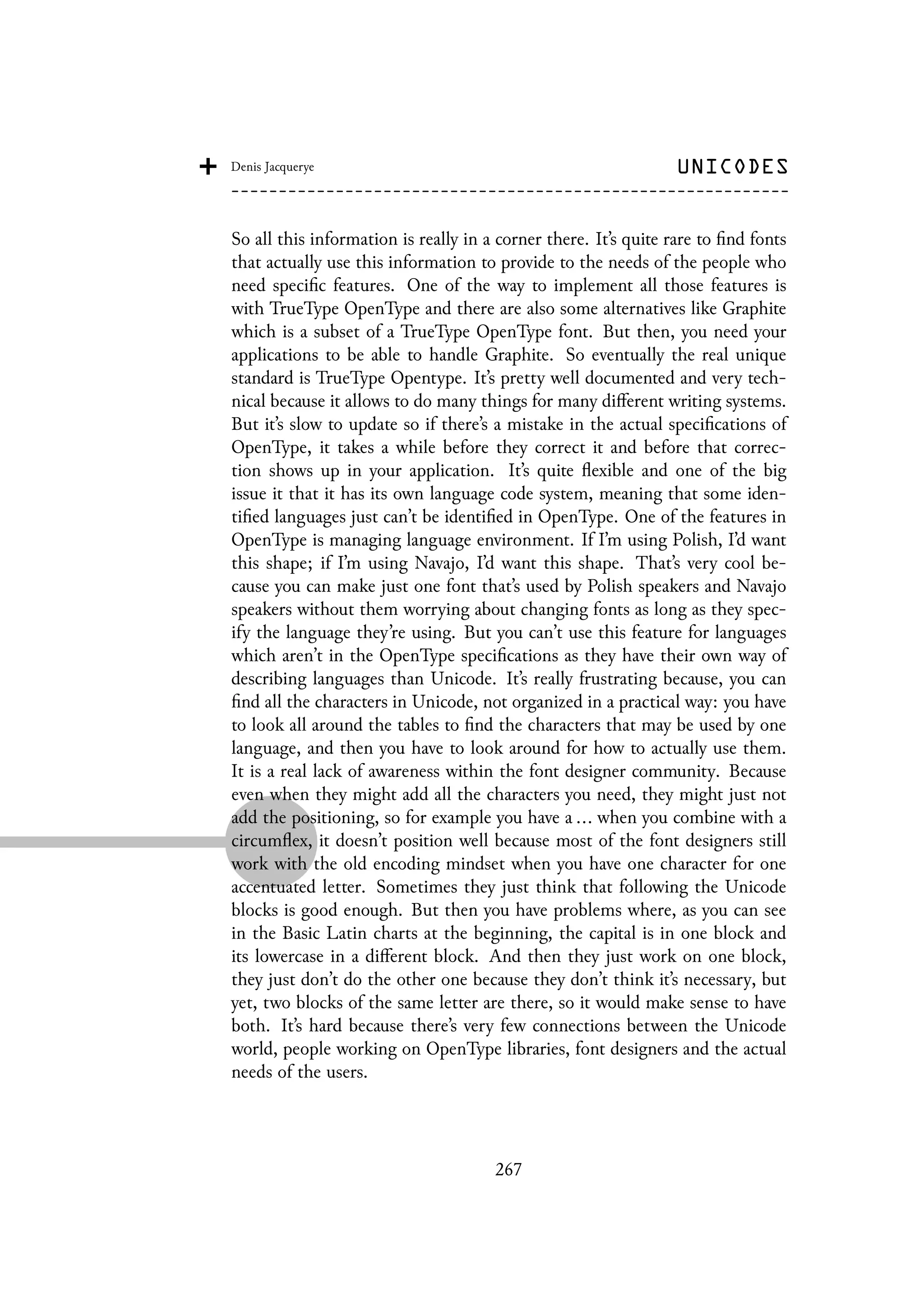 So all this information is really in a corner there. It’s quite rare to find fonts
that actually use this information to provide to the needs of the people who
need specific features. One of the way to implement all those features is
with TrueType OpenType and there are also some alternatives like Graphite
which is a subset of a TrueType OpenType font. But then, you need your
applications to be able to handle Graphite. So eventually the real unique
standard is TrueType Opentype. It’s pretty well documented and very tech-
nical because it allows to do many things for many different writing systems.
But it’s slow to update so if there’s a mistake in the actual specifications of
OpenType, it takes a while before they correct it and before that correc-
tion shows up in your application. It’s quite flexible and one of the big
issue it that it has its own language code system, meaning that some iden-
tified languages just can’t be identified in OpenType. One of the features in
OpenType is managing language environment. If I’m using Polish, I’d want
this shape; if I’m using Navajo, I’d want this shape. That’s very cool be-
cause you can make just one font that’s used by Polish speakers and Navajo
speakers without them worrying about changing fonts as long as they spec-
ify the language they’re using. But you can’t use this feature for languages
which aren’t in the OpenType specifications as they have their own way of
describing languages than Unicode. It’s really frustrating because, you can
find all the characters in Unicode, not organized in a practical way: you have
to look all around the tables to find the characters that may be used by one
language, and then you have to look around for how to actually use them.
It is a real lack of awareness within the font designer community. Because
even when they might add all the characters you need, they might just not
add the positioning, so for example you have a ... when you combine with a
circumflex, it doesn’t position well because most of the font designers still
work with the old encoding mindset when you have one character for one
accentuated letter. Sometimes they just think that following the Unicode
blocks is good enough. But then you have problems where, as you can see
in the Basic Latin charts at the beginning, the capital is in one block and
its lowercase in a different block. And then they just work on one block,
they just don’t do the other one because they don’t think it’s necessary, but
yet, two blocks of the same letter are there, so it would make sense to have
both. It’s hard because there’s very few connections between the Unicode
world, people working on OpenType libraries, font designers and the actual
needs of the users.
267
 