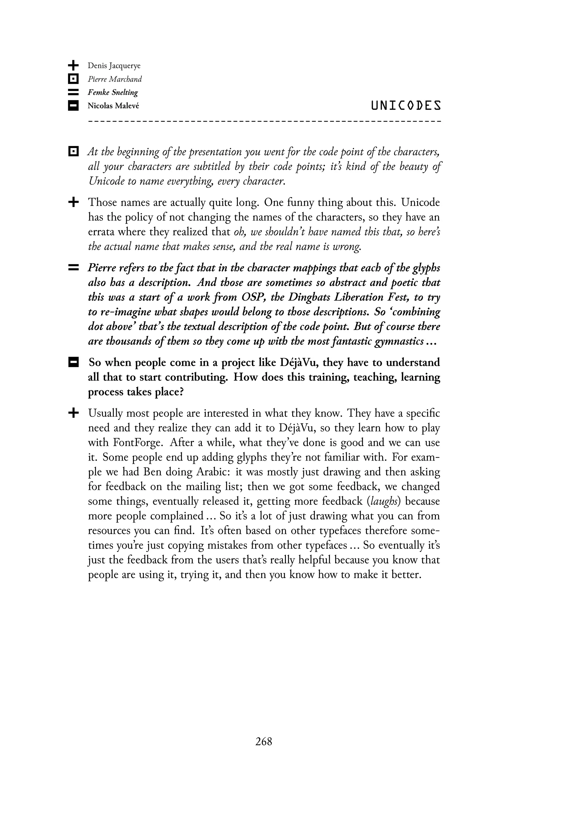 At the beginning of the presentation you went for the code point of the characters,
all your characters are subtitled by their code points; it’s kind of the beauty of
Unicode to name everything, every character.
Those names are actually quite long. One funny thing about this. Unicode
has the policy of not changing the names of the characters, so they have an
errata where they realized that oh, we shouldn’t have named this that, so here’s
the actual name that makes sense, and the real name is wrong.
Pierre refers to the fact that in the character mappings that each of the glyphs
also has a description. And those are sometimes so abstract and poetic that
this was a start of a work from OSP, the Dingbats Liberation Fest, to try
to re-imagine what shapes would belong to those descriptions. So ‘combining
dot above’ that’s the textual description of the code point. But of course there
are thousands of them so they come up with the most fantastic gymnastics ...
So when people come in a project like DéjàVu, they have to understand
all that to start contributing. How does this training, teaching, learning
process takes place?
Usually most people are interested in what they know. They have a specific
need and they realize they can add it to DéjàVu, so they learn how to play
with FontForge. After a while, what they’ve done is good and we can use
it. Some people end up adding glyphs they’re not familiar with. For exam-
ple we had Ben doing Arabic: it was mostly just drawing and then asking
for feedback on the mailing list; then we got some feedback, we changed
some things, eventually released it, getting more feedback (laughs) because
more people complained ... So it’s a lot of just drawing what you can from
resources you can find. It’s often based on other typefaces therefore some-
times you’re just copying mistakes from other typefaces ... So eventually it’s
just the feedback from the users that’s really helpful because you know that
people are using it, trying it, and then you know how to make it better.
268
 