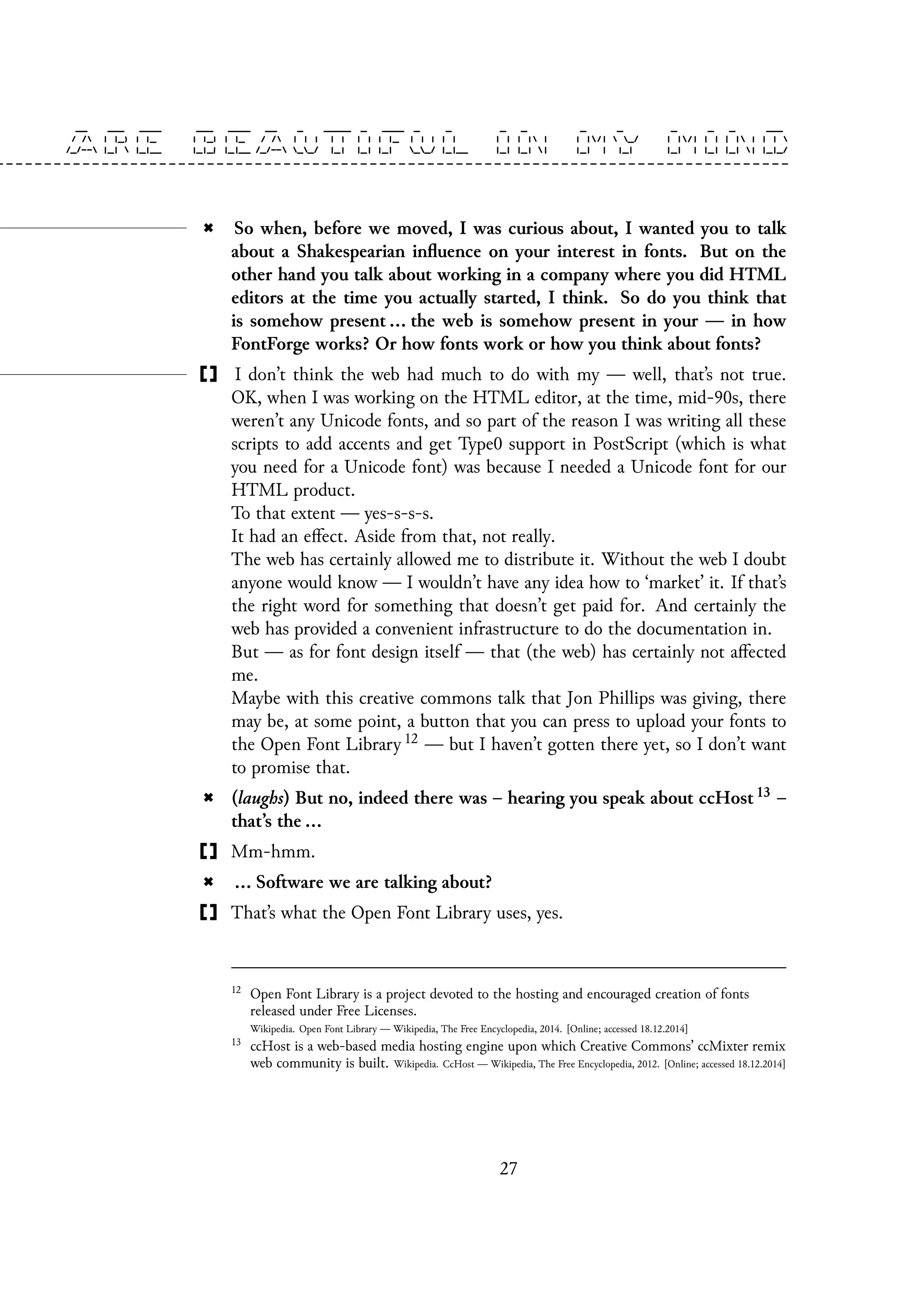 So when, before we moved, I was curious about, I wanted you to talk
about a Shakespearian influence on your interest in fonts. But on the
other hand you talk about working in a company where you did HTML
editors at the time you actually started, I think. So do you think that
is somehow present ... the web is somehow present in your — in how
FontForge works? Or how fonts work or how you think about fonts?
I don’t think the web had much to do with my — well, that’s not true.
OK, when I was working on the HTML editor, at the time, mid-90s, there
weren’t any Unicode fonts, and so part of the reason I was writing all these
scripts to add accents and get Type0 support in PostScript (which is what
you need for a Unicode font) was because I needed a Unicode font for our
HTML product.
To that extent — yes-s-s-s.
It had an effect. Aside from that, not really.
The web has certainly allowed me to distribute it. Without the web I doubt
anyone would know — I wouldn’t have any idea how to ‘market’ it. If that’s
the right word for something that doesn’t get paid for. And certainly the
web has provided a convenient infrastructure to do the documentation in.
But — as for font design itself — that (the web) has certainly not affected
me.
Maybe with this creative commons talk that Jon Phillips was giving, there
may be, at some point, a button that you can press to upload your fonts to
the Open Font Library 12 — but I haven’t gotten there yet, so I don’t want
to promise that.
(laughs) But no, indeed there was – hearing you speak about ccHost 13 –
that’s the ...
Mm-hmm.
... Software we are talking about?
That’s what the Open Font Library uses, yes.
12
Open Font Library is a project devoted to the hosting and encouraged creation of fonts
released under Free Licenses.
Wikipedia. Open Font Library — Wikipedia, The Free Encyclopedia, 2014. [Online; accessed 18.12.2014]
13
ccHost is a web-based media hosting engine upon which Creative Commons’ ccMixter remix
web community is built. Wikipedia. CcHost — Wikipedia, The Free Encyclopedia, 2012. [Online; accessed 18.12.2014]
27
 