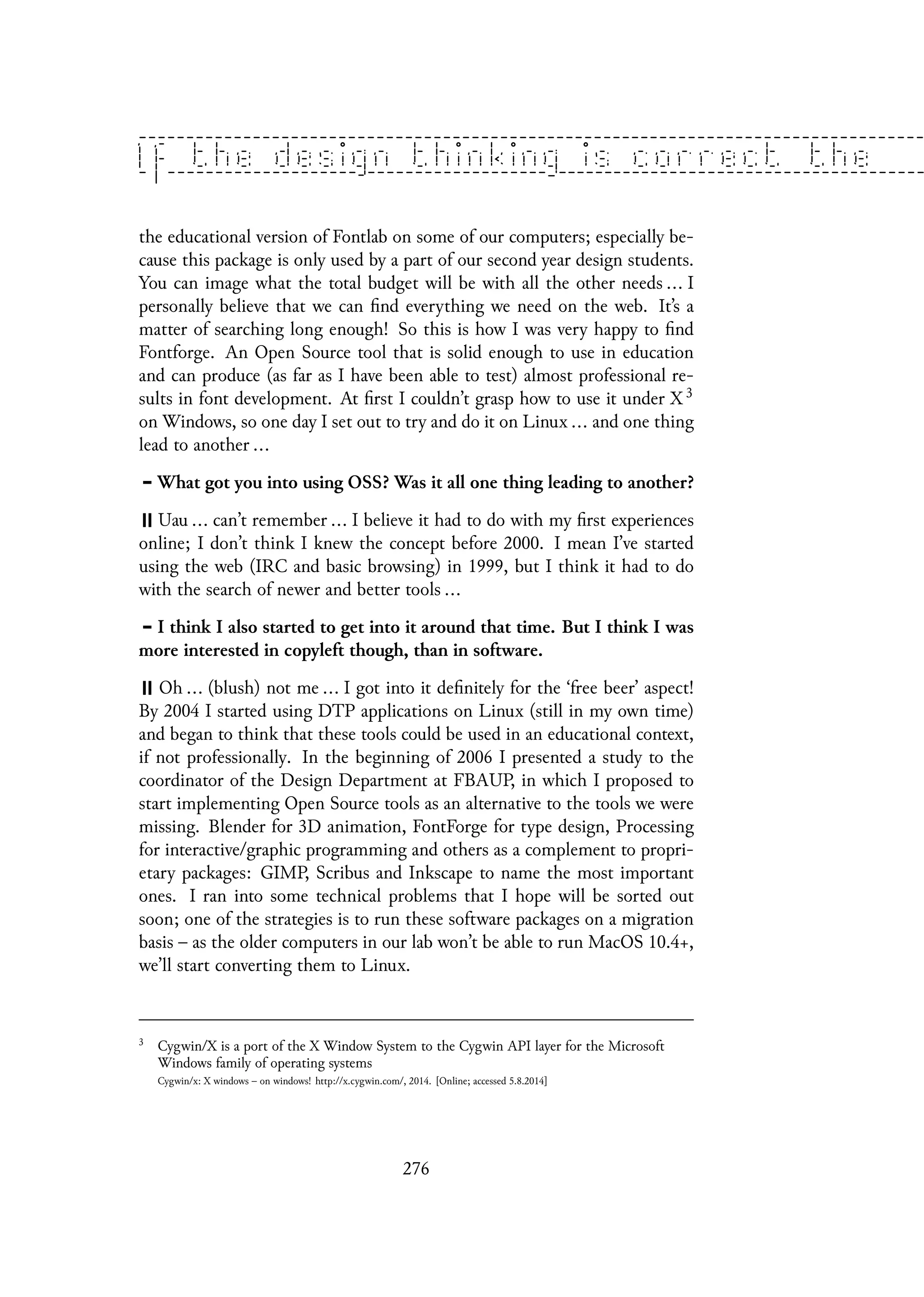 the educational version of Fontlab on some of our computers; especially be-
cause this package is only used by a part of our second year design students.
You can image what the total budget will be with all the other needs ... I
personally believe that we can find everything we need on the web. It’s a
matter of searching long enough! So this is how I was very happy to find
Fontforge. An Open Source tool that is solid enough to use in education
and can produce (as far as I have been able to test) almost professional re-
sults in font development. At first I couldn’t grasp how to use it under X 3
on Windows, so one day I set out to try and do it on Linux ... and one thing
lead to another ...
What got you into using OSS? Was it all one thing leading to another?
Uau ... can’t remember ... I believe it had to do with my first experiences
online; I don’t think I knew the concept before 2000. I mean I’ve started
using the web (IRC and basic browsing) in 1999, but I think it had to do
with the search of newer and better tools ...
I think I also started to get into it around that time. But I think I was
more interested in copyleft though, than in software.
Oh ... (blush) not me ... I got into it definitely for the ‘free beer’ aspect!
By 2004 I started using DTP applications on Linux (still in my own time)
and began to think that these tools could be used in an educational context,
if not professionally. In the beginning of 2006 I presented a study to the
coordinator of the Design Department at FBAUP, in which I proposed to
start implementing Open Source tools as an alternative to the tools we were
missing. Blender for 3D animation, FontForge for type design, Processing
for interactive/graphic programming and others as a complement to propri-
etary packages: GIMP, Scribus and Inkscape to name the most important
ones. I ran into some technical problems that I hope will be sorted out
soon; one of the strategies is to run these software packages on a migration
basis – as the older computers in our lab won’t be able to run MacOS 10.4+,
we’ll start converting them to Linux.
3
Cygwin/X is a port of the X Window System to the Cygwin API layer for the Microsoft
Windows family of operating systems
Cygwin/x: X windows – on windows! http://x.cygwin.com/, 2014. [Online; accessed 5.8.2014]
276
 