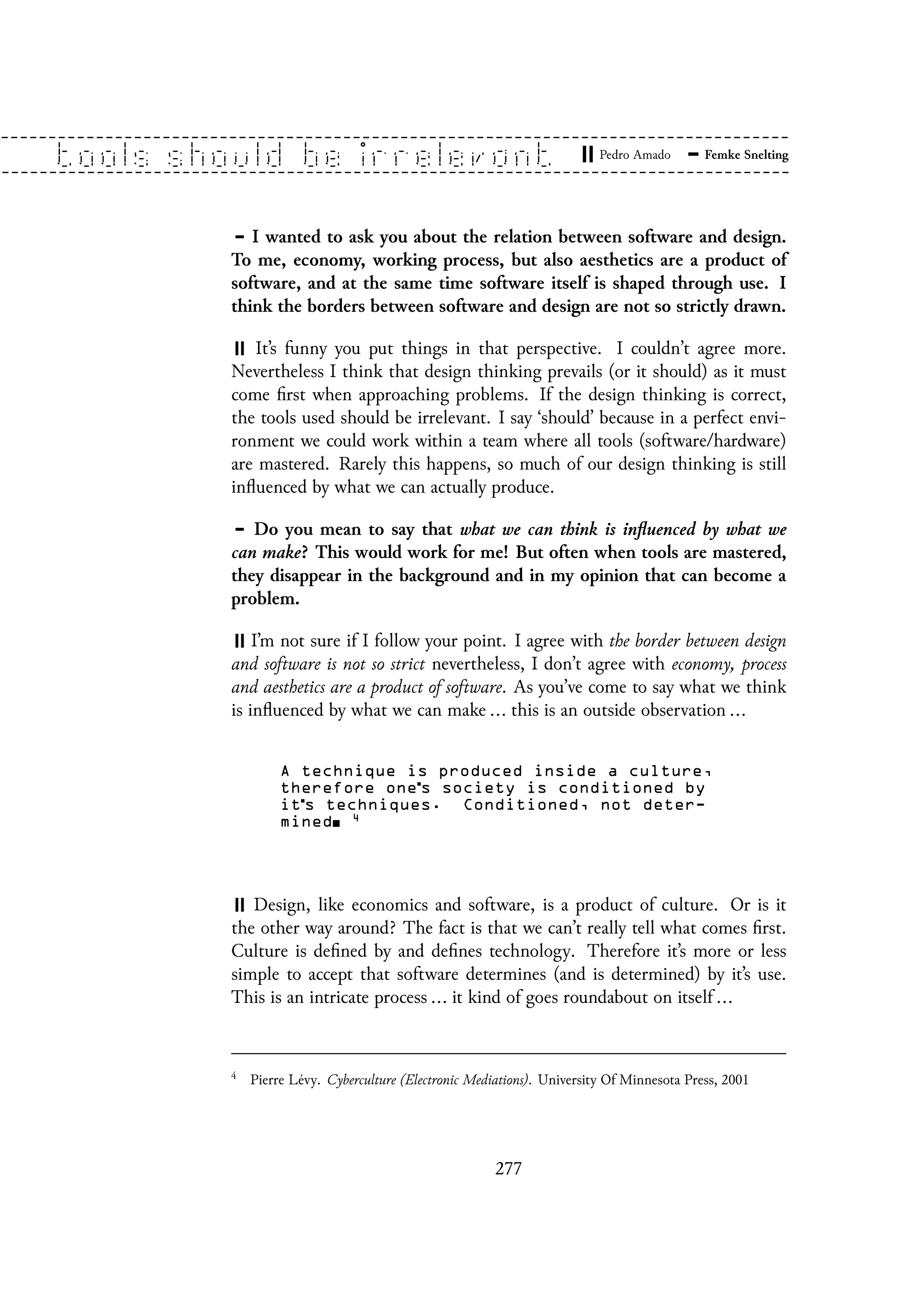I wanted to ask you about the relation between software and design.
To me, economy, working process, but also aesthetics are a product of
software, and at the same time software itself is shaped through use. I
think the borders between software and design are not so strictly drawn.
It’s funny you put things in that perspective. I couldn’t agree more.
Nevertheless I think that design thinking prevails (or it should) as it must
come first when approaching problems. If the design thinking is correct,
the tools used should be irrelevant. I say ‘should’ because in a perfect envi-
ronment we could work within a team where all tools (software/hardware)
are mastered. Rarely this happens, so much of our design thinking is still
influenced by what we can actually produce.
Do you mean to say that what we can think is influenced by what we
can make? This would work for me! But often when tools are mastered,
they disappear in the background and in my opinion that can become a
problem.
I’m not sure if I follow your point. I agree with the border between design
and software is not so strict nevertheless, I don’t agree with economy, process
and aesthetics are a product of software. As you’ve come to say what we think
is influenced by what we can make ... this is an outside observation ...
A technique is produced inside a culture,
therefore one s society is conditioned by
it s techniques. Conditioned, not deter-
mined 4
Design, like economics and software, is a product of culture. Or is it
the other way around? The fact is that we can’t really tell what comes first.
Culture is defined by and defines technology. Therefore it’s more or less
simple to accept that software determines (and is determined) by it’s use.
This is an intricate process ... it kind of goes roundabout on itself ...
4
Pierre Lévy. Cyberculture (Electronic Mediations). University Of Minnesota Press, 2001
277
 