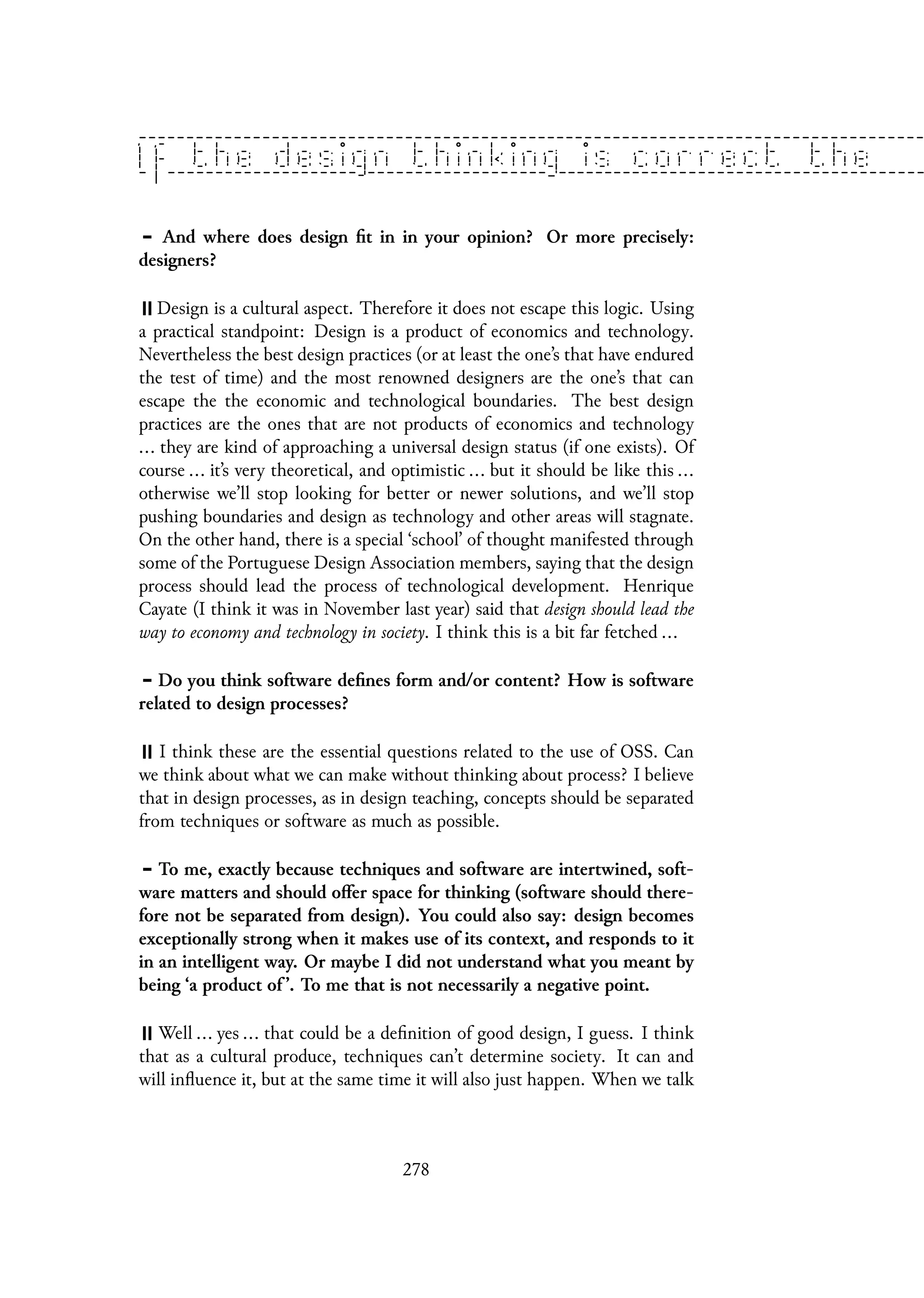 And where does design fit in in your opinion? Or more precisely:
designers?
Design is a cultural aspect. Therefore it does not escape this logic. Using
a practical standpoint: Design is a product of economics and technology.
Nevertheless the best design practices (or at least the one’s that have endured
the test of time) and the most renowned designers are the one’s that can
escape the the economic and technological boundaries. The best design
practices are the ones that are not products of economics and technology
... they are kind of approaching a universal design status (if one exists). Of
course ... it’s very theoretical, and optimistic ... but it should be like this ...
otherwise we’ll stop looking for better or newer solutions, and we’ll stop
pushing boundaries and design as technology and other areas will stagnate.
On the other hand, there is a special ‘school’ of thought manifested through
some of the Portuguese Design Association members, saying that the design
process should lead the process of technological development. Henrique
Cayate (I think it was in November last year) said that design should lead the
way to economy and technology in society. I think this is a bit far fetched ...
Do you think software defines form and/or content? How is software
related to design processes?
I think these are the essential questions related to the use of OSS. Can
we think about what we can make without thinking about process? I believe
that in design processes, as in design teaching, concepts should be separated
from techniques or software as much as possible.
To me, exactly because techniques and software are intertwined, soft-
ware matters and should offer space for thinking (software should there-
fore not be separated from design). You could also say: design becomes
exceptionally strong when it makes use of its context, and responds to it
in an intelligent way. Or maybe I did not understand what you meant by
being ‘a product of ’. To me that is not necessarily a negative point.
Well ... yes ... that could be a definition of good design, I guess. I think
that as a cultural produce, techniques can’t determine society. It can and
will influence it, but at the same time it will also just happen. When we talk
278
 