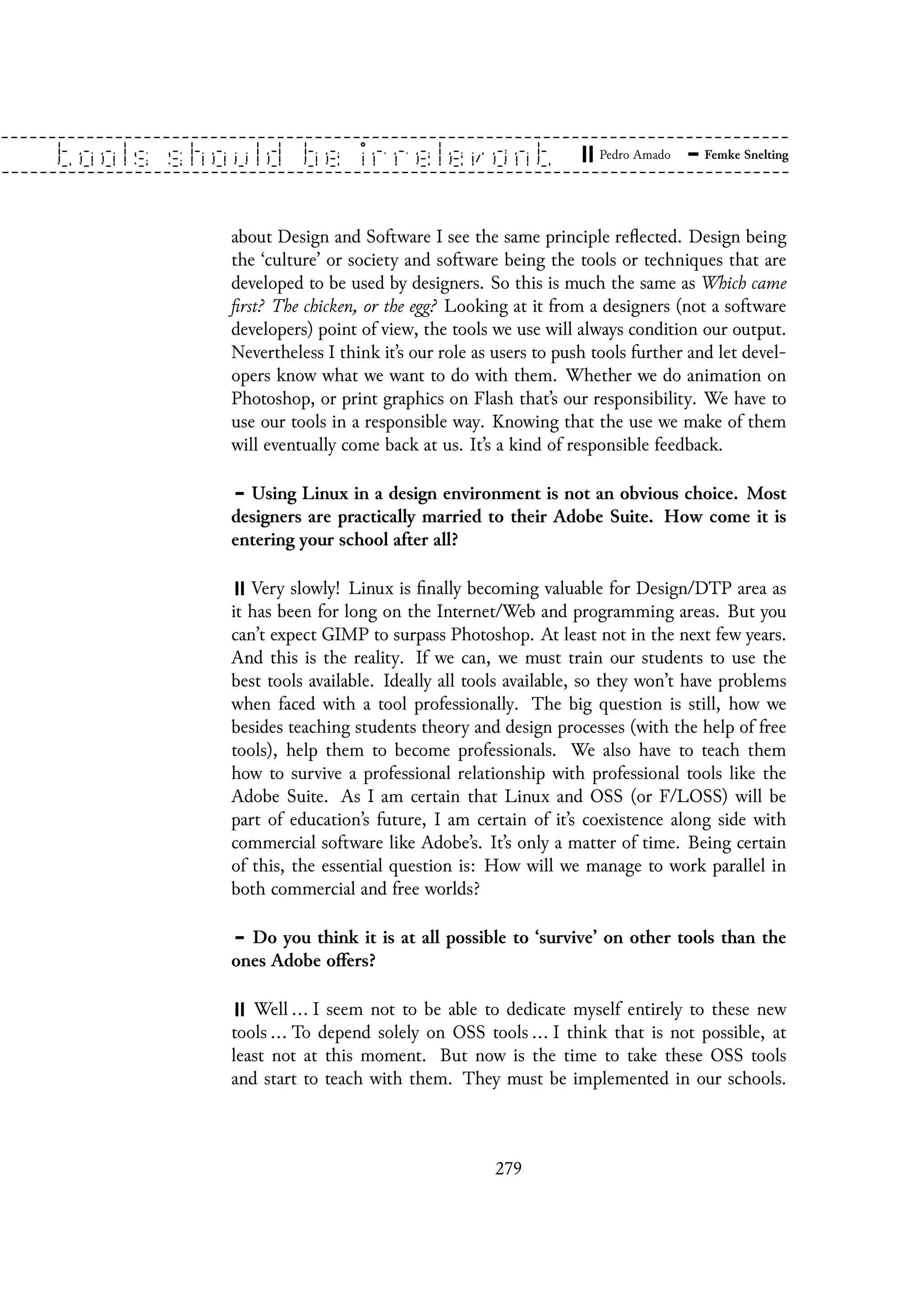 about Design and Software I see the same principle reflected. Design being
the ‘culture’ or society and software being the tools or techniques that are
developed to be used by designers. So this is much the same as Which came
first? The chicken, or the egg? Looking at it from a designers (not a software
developers) point of view, the tools we use will always condition our output.
Nevertheless I think it’s our role as users to push tools further and let devel-
opers know what we want to do with them. Whether we do animation on
Photoshop, or print graphics on Flash that’s our responsibility. We have to
use our tools in a responsible way. Knowing that the use we make of them
will eventually come back at us. It’s a kind of responsible feedback.
Using Linux in a design environment is not an obvious choice. Most
designers are practically married to their Adobe Suite. How come it is
entering your school after all?
Very slowly! Linux is finally becoming valuable for Design/DTP area as
it has been for long on the Internet/Web and programming areas. But you
can’t expect GIMP to surpass Photoshop. At least not in the next few years.
And this is the reality. If we can, we must train our students to use the
best tools available. Ideally all tools available, so they won’t have problems
when faced with a tool professionally. The big question is still, how we
besides teaching students theory and design processes (with the help of free
tools), help them to become professionals. We also have to teach them
how to survive a professional relationship with professional tools like the
Adobe Suite. As I am certain that Linux and OSS (or F/LOSS) will be
part of education’s future, I am certain of it’s coexistence along side with
commercial software like Adobe’s. It’s only a matter of time. Being certain
of this, the essential question is: How will we manage to work parallel in
both commercial and free worlds?
Do you think it is at all possible to ‘survive’ on other tools than the
ones Adobe offers?
Well ... I seem not to be able to dedicate myself entirely to these new
tools ... To depend solely on OSS tools ... I think that is not possible, at
least not at this moment. But now is the time to take these OSS tools
and start to teach with them. They must be implemented in our schools.
279
 