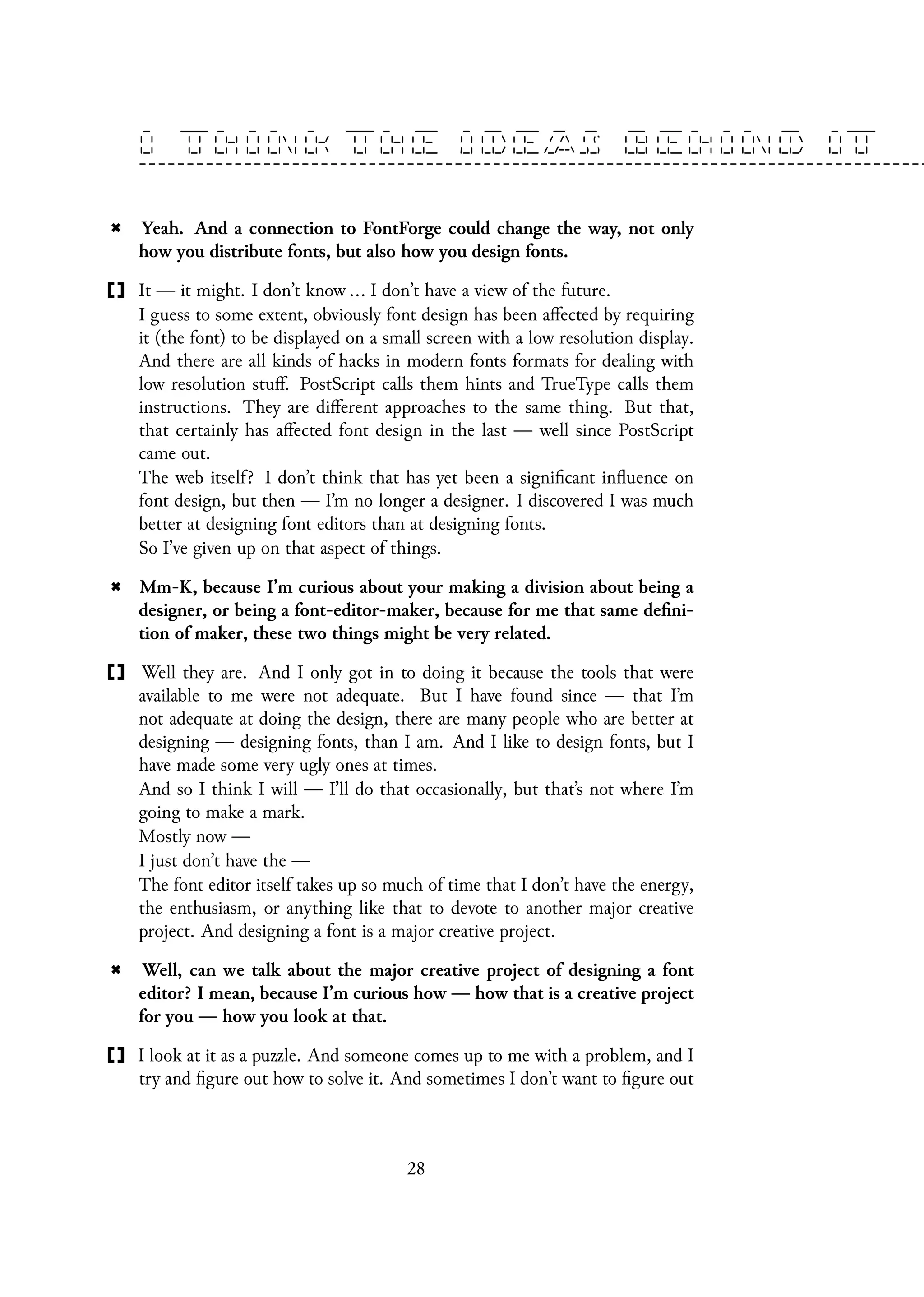Yeah. And a connection to FontForge could change the way, not only
how you distribute fonts, but also how you design fonts.
It — it might. I don’t know ... I don’t have a view of the future.
I guess to some extent, obviously font design has been affected by requiring
it (the font) to be displayed on a small screen with a low resolution display.
And there are all kinds of hacks in modern fonts formats for dealing with
low resolution stuff. PostScript calls them hints and TrueType calls them
instructions. They are different approaches to the same thing. But that,
that certainly has affected font design in the last — well since PostScript
came out.
The web itself? I don’t think that has yet been a significant influence on
font design, but then — I’m no longer a designer. I discovered I was much
better at designing font editors than at designing fonts.
So I’ve given up on that aspect of things.
Mm-K, because I’m curious about your making a division about being a
designer, or being a font-editor-maker, because for me that same defini-
tion of maker, these two things might be very related.
Well they are. And I only got in to doing it because the tools that were
available to me were not adequate. But I have found since — that I’m
not adequate at doing the design, there are many people who are better at
designing — designing fonts, than I am. And I like to design fonts, but I
have made some very ugly ones at times.
And so I think I will — I’ll do that occasionally, but that’s not where I’m
going to make a mark.
Mostly now —
I just don’t have the —
The font editor itself takes up so much of time that I don’t have the energy,
the enthusiasm, or anything like that to devote to another major creative
project. And designing a font is a major creative project.
Well, can we talk about the major creative project of designing a font
editor? I mean, because I’m curious how — how that is a creative project
for you — how you look at that.
I look at it as a puzzle. And someone comes up to me with a problem, and I
try and figure out how to solve it. And sometimes I don’t want to figure out
28
 