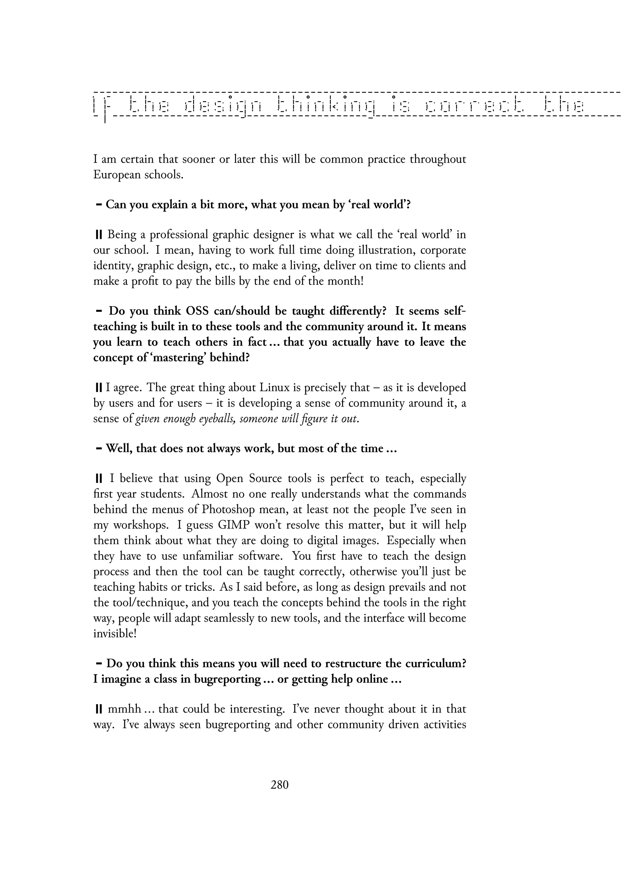 I am certain that sooner or later this will be common practice throughout
European schools.
Can you explain a bit more, what you mean by ‘real world’?
Being a professional graphic designer is what we call the ‘real world’ in
our school. I mean, having to work full time doing illustration, corporate
identity, graphic design, etc., to make a living, deliver on time to clients and
make a profit to pay the bills by the end of the month!
Do you think OSS can/should be taught differently? It seems self-
teaching is built in to these tools and the community around it. It means
you learn to teach others in fact ... that you actually have to leave the
concept of ‘mastering’ behind?
I agree. The great thing about Linux is precisely that – as it is developed
by users and for users – it is developing a sense of community around it, a
sense of given enough eyeballs, someone will figure it out.
Well, that does not always work, but most of the time ...
I believe that using Open Source tools is perfect to teach, especially
first year students. Almost no one really understands what the commands
behind the menus of Photoshop mean, at least not the people I’ve seen in
my workshops. I guess GIMP won’t resolve this matter, but it will help
them think about what they are doing to digital images. Especially when
they have to use unfamiliar software. You first have to teach the design
process and then the tool can be taught correctly, otherwise you’ll just be
teaching habits or tricks. As I said before, as long as design prevails and not
the tool/technique, and you teach the concepts behind the tools in the right
way, people will adapt seamlessly to new tools, and the interface will become
invisible!
Do you think this means you will need to restructure the curriculum?
I imagine a class in bugreporting ... or getting help online ...
mmhh ... that could be interesting. I’ve never thought about it in that
way. I’ve always seen bugreporting and other community driven activities
280
 