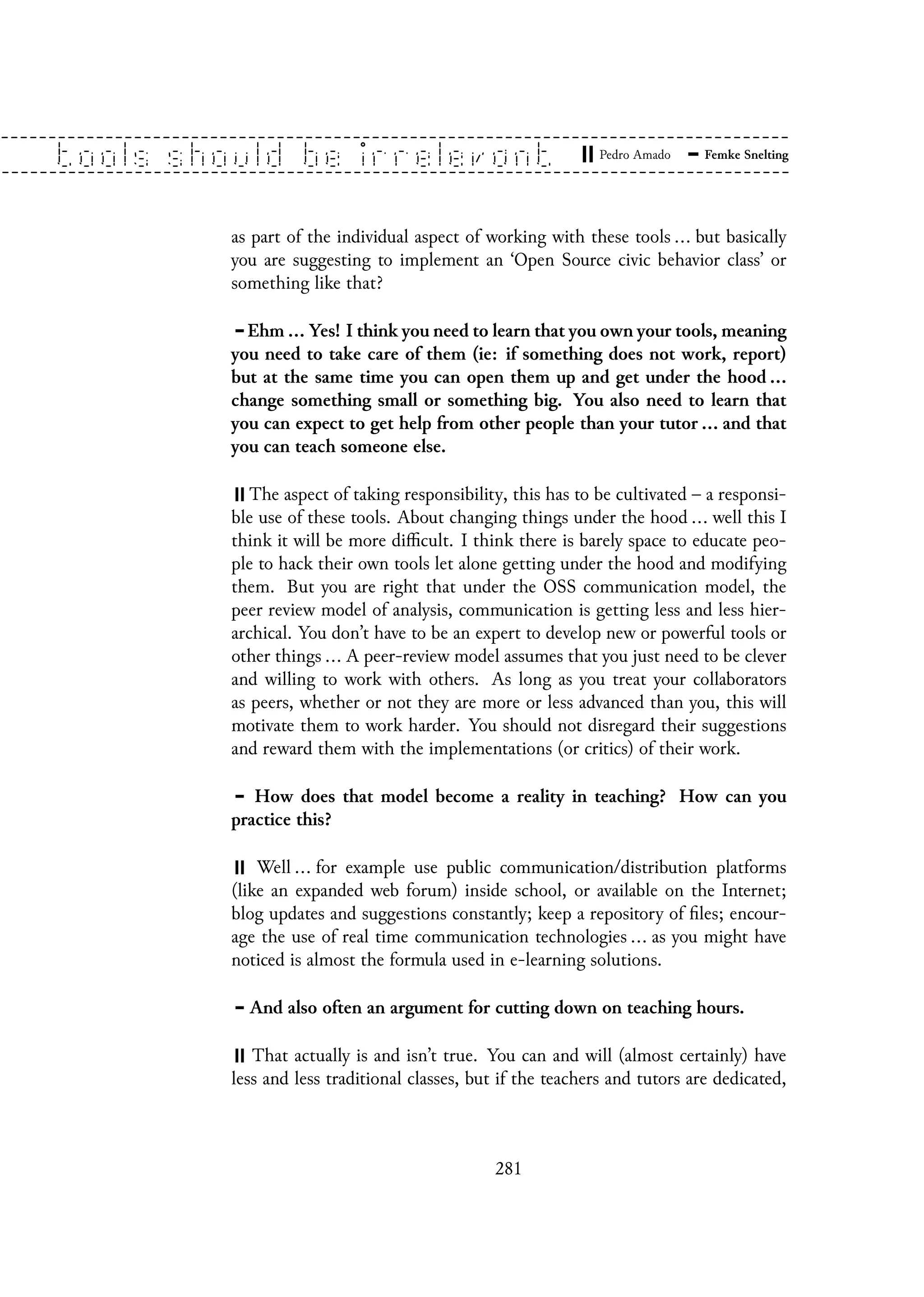 as part of the individual aspect of working with these tools ... but basically
you are suggesting to implement an ‘Open Source civic behavior class’ or
something like that?
Ehm ... Yes! I think you need to learn that you own your tools, meaning
you need to take care of them (ie: if something does not work, report)
but at the same time you can open them up and get under the hood ...
change something small or something big. You also need to learn that
you can expect to get help from other people than your tutor ... and that
you can teach someone else.
The aspect of taking responsibility, this has to be cultivated – a responsi-
ble use of these tools. About changing things under the hood ... well this I
think it will be more difficult. I think there is barely space to educate peo-
ple to hack their own tools let alone getting under the hood and modifying
them. But you are right that under the OSS communication model, the
peer review model of analysis, communication is getting less and less hier-
archical. You don’t have to be an expert to develop new or powerful tools or
other things ... A peer-review model assumes that you just need to be clever
and willing to work with others. As long as you treat your collaborators
as peers, whether or not they are more or less advanced than you, this will
motivate them to work harder. You should not disregard their suggestions
and reward them with the implementations (or critics) of their work.
How does that model become a reality in teaching? How can you
practice this?
Well ... for example use public communication/distribution platforms
(like an expanded web forum) inside school, or available on the Internet;
blog updates and suggestions constantly; keep a repository of files; encour-
age the use of real time communication technologies ... as you might have
noticed is almost the formula used in e-learning solutions.
And also often an argument for cutting down on teaching hours.
That actually is and isn’t true. You can and will (almost certainly) have
less and less traditional classes, but if the teachers and tutors are dedicated,
281
 