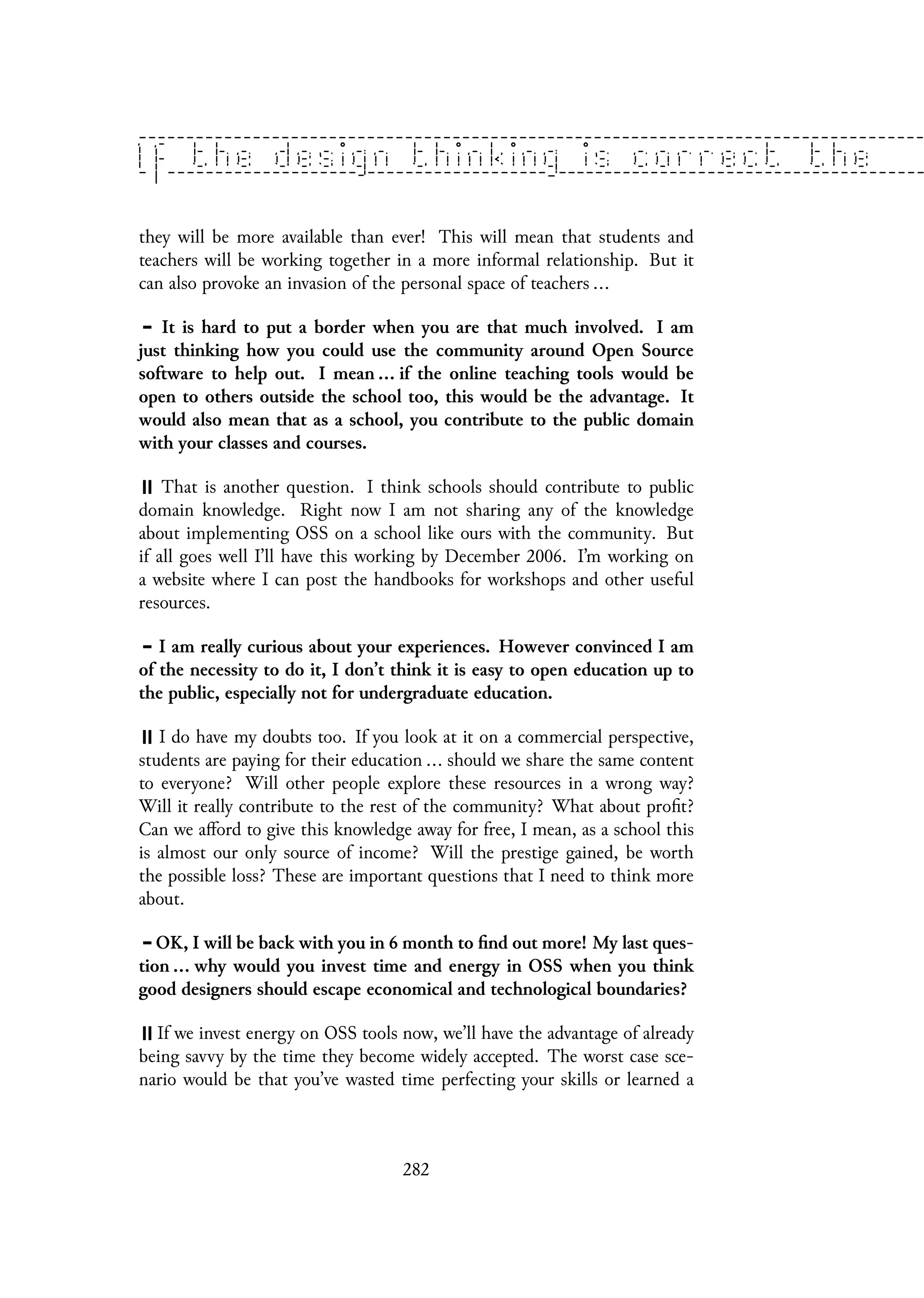 they will be more available than ever! This will mean that students and
teachers will be working together in a more informal relationship. But it
can also provoke an invasion of the personal space of teachers ...
It is hard to put a border when you are that much involved. I am
just thinking how you could use the community around Open Source
software to help out. I mean ... if the online teaching tools would be
open to others outside the school too, this would be the advantage. It
would also mean that as a school, you contribute to the public domain
with your classes and courses.
That is another question. I think schools should contribute to public
domain knowledge. Right now I am not sharing any of the knowledge
about implementing OSS on a school like ours with the community. But
if all goes well I’ll have this working by December 2006. I’m working on
a website where I can post the handbooks for workshops and other useful
resources.
I am really curious about your experiences. However convinced I am
of the necessity to do it, I don’t think it is easy to open education up to
the public, especially not for undergraduate education.
I do have my doubts too. If you look at it on a commercial perspective,
students are paying for their education ... should we share the same content
to everyone? Will other people explore these resources in a wrong way?
Will it really contribute to the rest of the community? What about profit?
Can we afford to give this knowledge away for free, I mean, as a school this
is almost our only source of income? Will the prestige gained, be worth
the possible loss? These are important questions that I need to think more
about.
OK, I will be back with you in 6 month to find out more! My last ques-
tion ... why would you invest time and energy in OSS when you think
good designers should escape economical and technological boundaries?
If we invest energy on OSS tools now, we’ll have the advantage of already
being savvy by the time they become widely accepted. The worst case sce-
nario would be that you’ve wasted time perfecting your skills or learned a
282
 