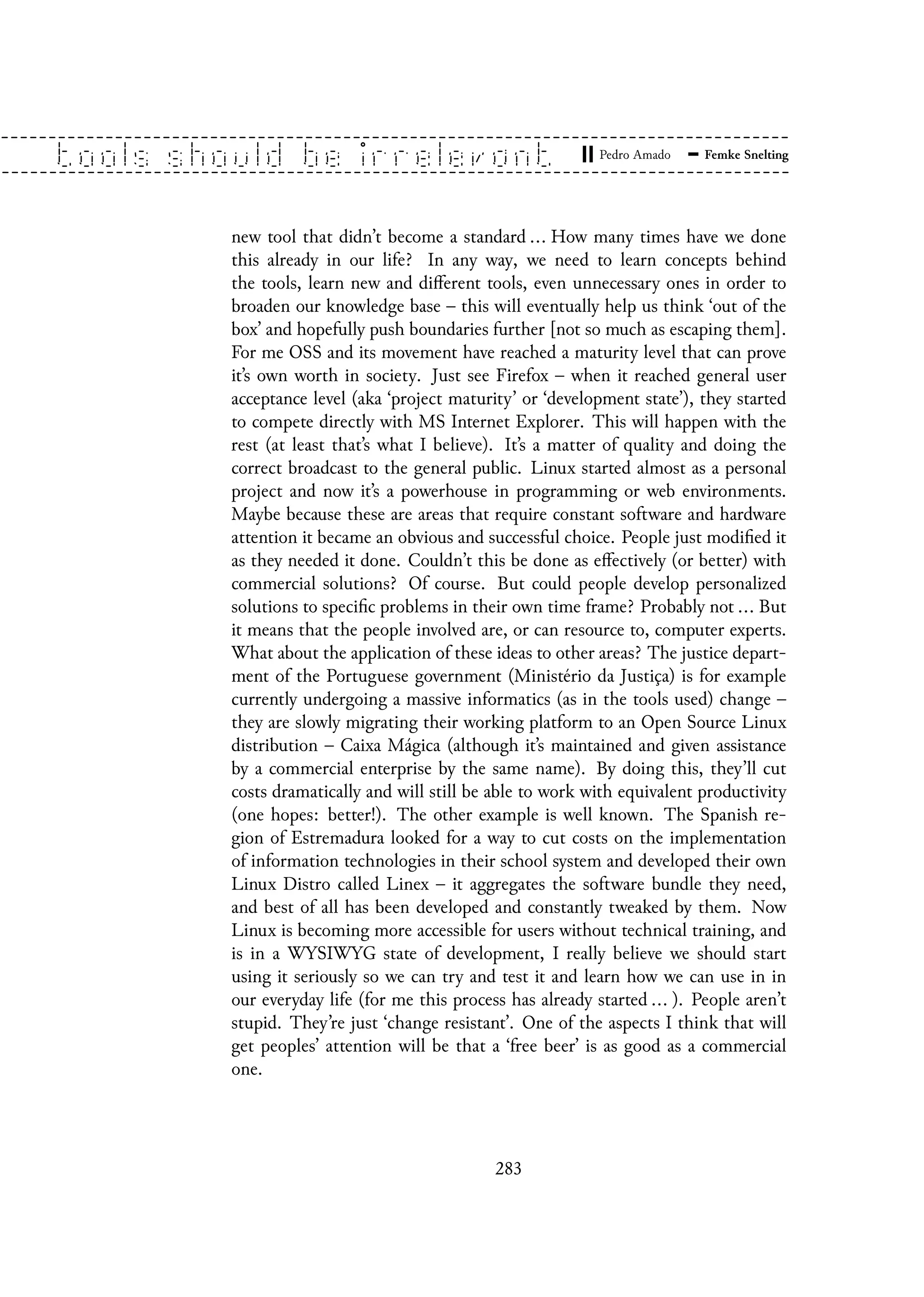 new tool that didn’t become a standard ... How many times have we done
this already in our life? In any way, we need to learn concepts behind
the tools, learn new and different tools, even unnecessary ones in order to
broaden our knowledge base – this will eventually help us think ‘out of the
box’ and hopefully push boundaries further [not so much as escaping them].
For me OSS and its movement have reached a maturity level that can prove
it’s own worth in society. Just see Firefox – when it reached general user
acceptance level (aka ‘project maturity’ or ‘development state’), they started
to compete directly with MS Internet Explorer. This will happen with the
rest (at least that’s what I believe). It’s a matter of quality and doing the
correct broadcast to the general public. Linux started almost as a personal
project and now it’s a powerhouse in programming or web environments.
Maybe because these are areas that require constant software and hardware
attention it became an obvious and successful choice. People just modified it
as they needed it done. Couldn’t this be done as effectively (or better) with
commercial solutions? Of course. But could people develop personalized
solutions to specific problems in their own time frame? Probably not ... But
it means that the people involved are, or can resource to, computer experts.
What about the application of these ideas to other areas? The justice depart-
ment of the Portuguese government (Ministério da Justiça) is for example
currently undergoing a massive informatics (as in the tools used) change –
they are slowly migrating their working platform to an Open Source Linux
distribution – Caixa Mágica (although it’s maintained and given assistance
by a commercial enterprise by the same name). By doing this, they’ll cut
costs dramatically and will still be able to work with equivalent productivity
(one hopes: better!). The other example is well known. The Spanish re-
gion of Estremadura looked for a way to cut costs on the implementation
of information technologies in their school system and developed their own
Linux Distro called Linex – it aggregates the software bundle they need,
and best of all has been developed and constantly tweaked by them. Now
Linux is becoming more accessible for users without technical training, and
is in a WYSIWYG state of development, I really believe we should start
using it seriously so we can try and test it and learn how we can use in in
our everyday life (for me this process has already started ... ). People aren’t
stupid. They’re just ‘change resistant’. One of the aspects I think that will
get peoples’ attention will be that a ‘free beer’ is as good as a commercial
one.
283
 