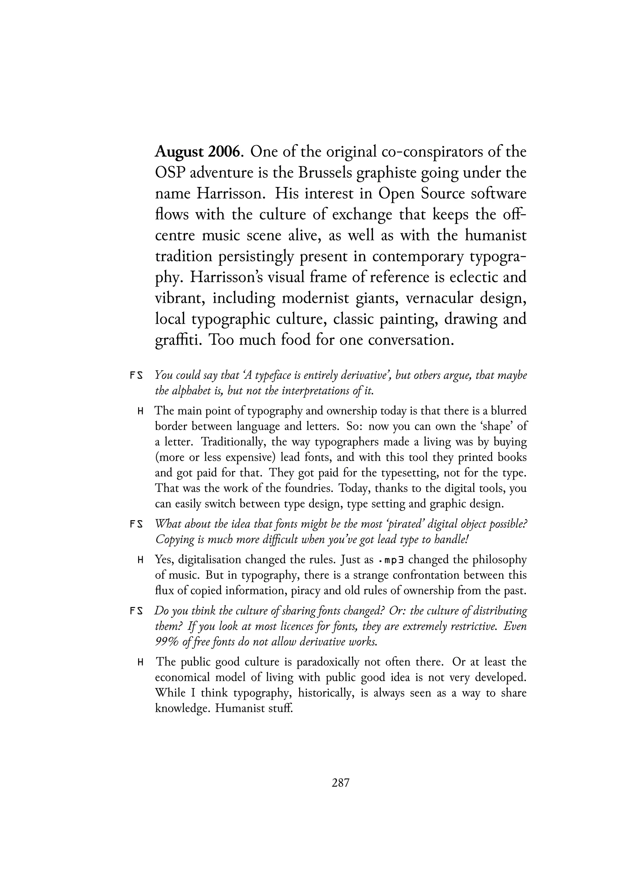August 2006. One of the original co-conspirators of the
OSP adventure is the Brussels graphiste going under the
name Harrisson. His interest in Open Source software
flows with the culture of exchange that keeps the off-
centre music scene alive, as well as with the humanist
tradition persistingly present in contemporary typogra-
phy. Harrisson’s visual frame of reference is eclectic and
vibrant, including modernist giants, vernacular design,
local typographic culture, classic painting, drawing and
graffiti. Too much food for one conversation.
FS You could say that ‘A typeface is entirely derivative’, but others argue, that maybe
the alphabet is, but not the interpretations of it.
H The main point of typography and ownership today is that there is a blurred
border between language and letters. So: now you can own the ‘shape’ of
a letter. Traditionally, the way typographers made a living was by buying
(more or less expensive) lead fonts, and with this tool they printed books
and got paid for that. They got paid for the typesetting, not for the type.
That was the work of the foundries. Today, thanks to the digital tools, you
can easily switch between type design, type setting and graphic design.
FS What about the idea that fonts might be the most ‘pirated’ digital object possible?
Copying is much more difficult when you’ve got lead type to handle!
H Yes, digitalisation changed the rules. Just as .mp3 changed the philosophy
of music. But in typography, there is a strange confrontation between this
flux of copied information, piracy and old rules of ownership from the past.
FS Do you think the culture of sharing fonts changed? Or: the culture of distributing
them? If you look at most licences for fonts, they are extremely restrictive. Even
99% of free fonts do not allow derivative works.
H The public good culture is paradoxically not often there. Or at least the
economical model of living with public good idea is not very developed.
While I think typography, historically, is always seen as a way to share
knowledge. Humanist stuff.
287
 