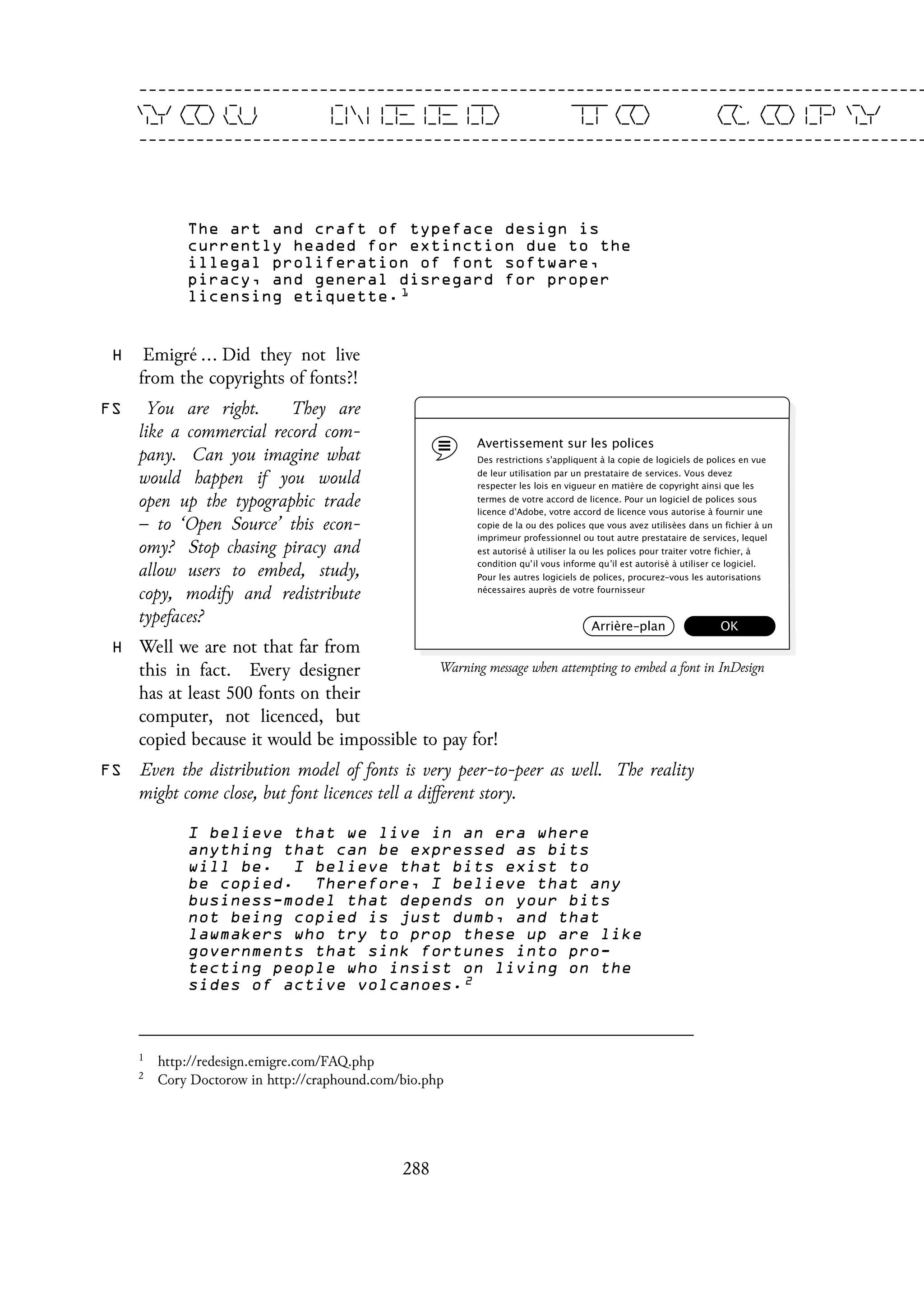 The art and craft of typeface design is
currently headed for extinction due to the
illegal proliferation of font software,
piracy, and general disregard for proper
licensing etiquette. 1
H Emigré ... Did they not live
from the copyrights of fonts?!
FS You are right. They are
like a commercial record com-
pany. Can you imagine what
would happen if you would
open up the typographic trade
– to ‘Open Source’ this econ-
omy? Stop chasing piracy and
allow users to embed, study,
copy, modify and redistribute
typefaces?
H Well we are not that far from
this in fact. Every designer
has at least 500 fonts on their
computer, not licenced, but
copied because it would be impossible to pay for!
FS Even the distribution model of fonts is very peer-to-peer as well. The reality
might come close, but font licences tell a different story.
I believe that we live in an era where
anything that can be expressed as bits
will be. I believe that bits exist to
be copied. Therefore, I believe that any
business-model that depends on your bits
not being copied is just dumb, and that
lawmakers who try to prop these up are like
governments that sink fortunes into pro-
tecting people who insist on living on the
sides of active volcanoes. 2
1
http://redesign.emigre.com/FAQ.php
2
Cory Doctorow in http://craphound.com/bio.php
288
 