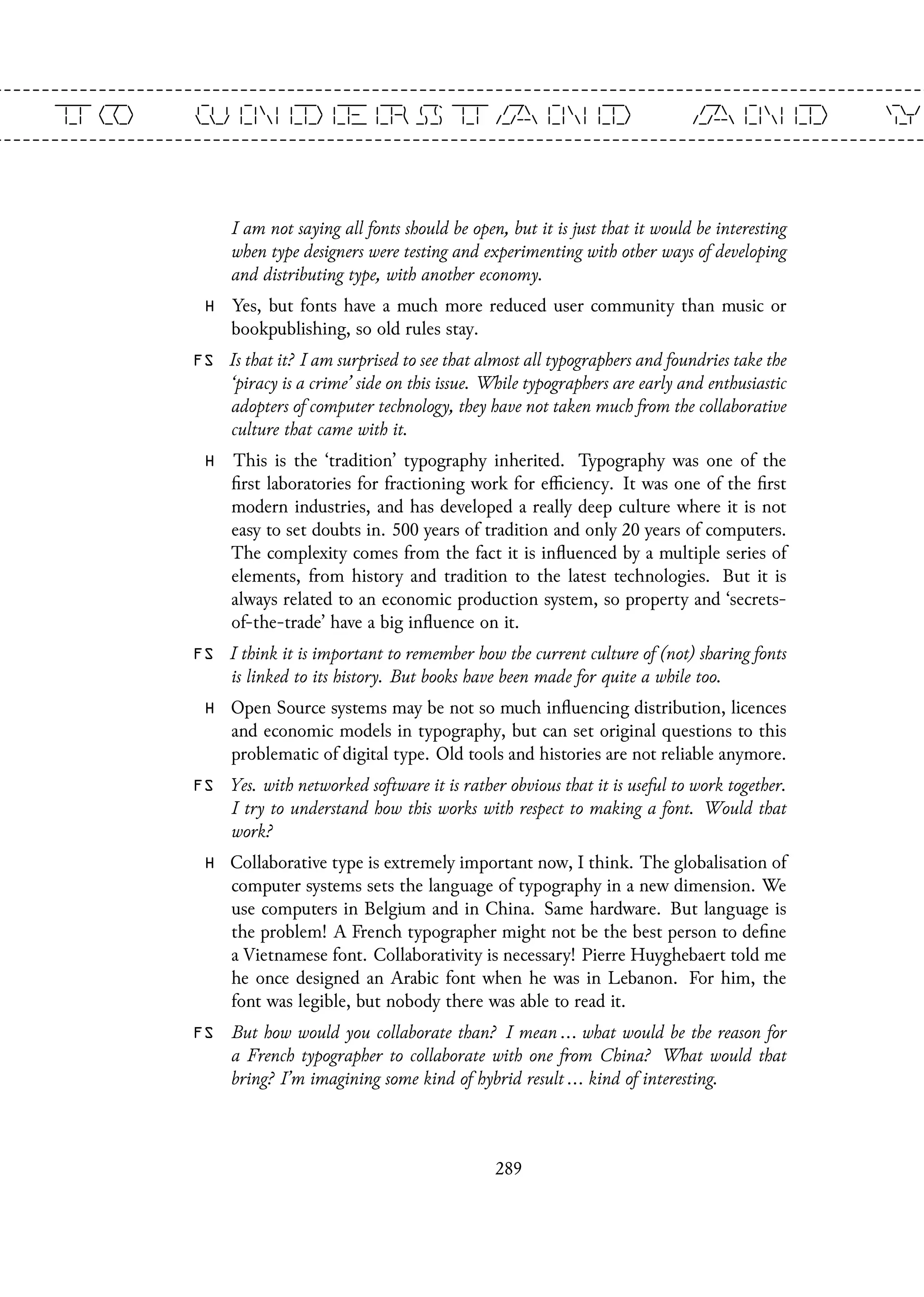 I am not saying all fonts should be open, but it is just that it would be interesting
when type designers were testing and experimenting with other ways of developing
and distributing type, with another economy.
H Yes, but fonts have a much more reduced user community than music or
bookpublishing, so old rules stay.
FS Is that it? I am surprised to see that almost all typographers and foundries take the
‘piracy is a crime’ side on this issue. While typographers are early and enthusiastic
adopters of computer technology, they have not taken much from the collaborative
culture that came with it.
H This is the ‘tradition’ typography inherited. Typography was one of the
first laboratories for fractioning work for efficiency. It was one of the first
modern industries, and has developed a really deep culture where it is not
easy to set doubts in. 500 years of tradition and only 20 years of computers.
The complexity comes from the fact it is influenced by a multiple series of
elements, from history and tradition to the latest technologies. But it is
always related to an economic production system, so property and ‘secrets-
of-the-trade’ have a big influence on it.
FS I think it is important to remember how the current culture of (not) sharing fonts
is linked to its history. But books have been made for quite a while too.
H Open Source systems may be not so much influencing distribution, licences
and economic models in typography, but can set original questions to this
problematic of digital type. Old tools and histories are not reliable anymore.
FS Yes. with networked software it is rather obvious that it is useful to work together.
I try to understand how this works with respect to making a font. Would that
work?
H Collaborative type is extremely important now, I think. The globalisation of
computer systems sets the language of typography in a new dimension. We
use computers in Belgium and in China. Same hardware. But language is
the problem! A French typographer might not be the best person to define
a Vietnamese font. Collaborativity is necessary! Pierre Huyghebaert told me
he once designed an Arabic font when he was in Lebanon. For him, the
font was legible, but nobody there was able to read it.
FS But how would you collaborate than? I mean ... what would be the reason for
a French typographer to collaborate with one from China? What would that
bring? I’m imagining some kind of hybrid result ... kind of interesting.
289
 