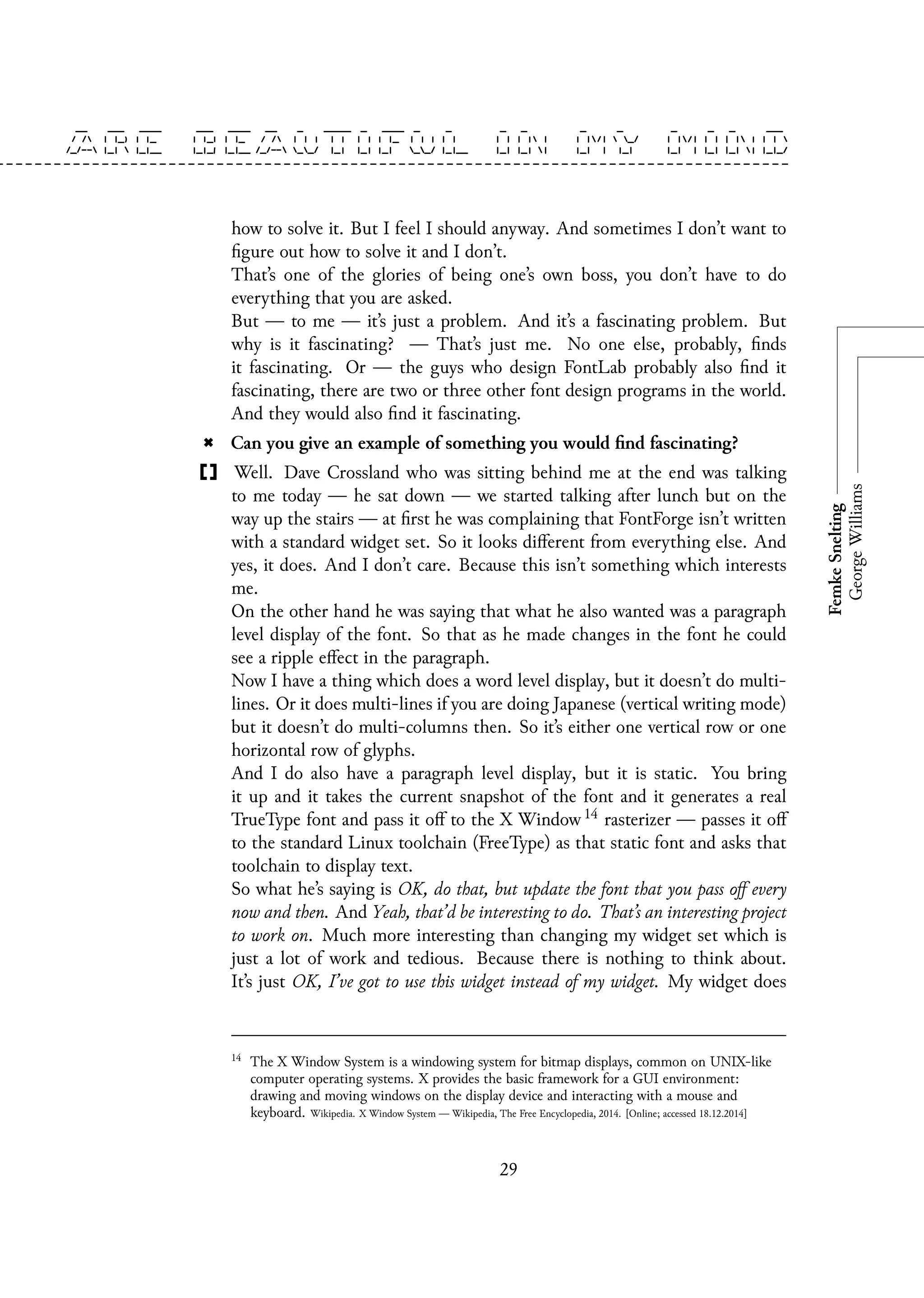 how to solve it. But I feel I should anyway. And sometimes I don’t want to
figure out how to solve it and I don’t.
That’s one of the glories of being one’s own boss, you don’t have to do
everything that you are asked.
But — to me — it’s just a problem. And it’s a fascinating problem. But
why is it fascinating? — That’s just me. No one else, probably, finds
it fascinating. Or — the guys who design FontLab probably also find it
fascinating, there are two or three other font design programs in the world.
And they would also find it fascinating.
Can you give an example of something you would find fascinating?
Well. Dave Crossland who was sitting behind me at the end was talking
to me today — he sat down — we started talking after lunch but on the
way up the stairs — at first he was complaining that FontForge isn’t written
with a standard widget set. So it looks different from everything else. And
yes, it does. And I don’t care. Because this isn’t something which interests
me.
On the other hand he was saying that what he also wanted was a paragraph
level display of the font. So that as he made changes in the font he could
see a ripple effect in the paragraph.
Now I have a thing which does a word level display, but it doesn’t do multi-
lines. Or it does multi-lines if you are doing Japanese (vertical writing mode)
but it doesn’t do multi-columns then. So it’s either one vertical row or one
horizontal row of glyphs.
And I do also have a paragraph level display, but it is static. You bring
it up and it takes the current snapshot of the font and it generates a real
TrueType font and pass it off to the X Window 14 rasterizer — passes it off
to the standard Linux toolchain (FreeType) as that static font and asks that
toolchain to display text.
So what he’s saying is OK, do that, but update the font that you pass off every
now and then. And Yeah, that’d be interesting to do. That’s an interesting project
to work on. Much more interesting than changing my widget set which is
just a lot of work and tedious. Because there is nothing to think about.
It’s just OK, I’ve got to use this widget instead of my widget. My widget does
14
The X Window System is a windowing system for bitmap displays, common on UNIX-like
computer operating systems. X provides the basic framework for a GUI environment:
drawing and moving windows on the display device and interacting with a mouse and
keyboard. Wikipedia. X Window System — Wikipedia, The Free Encyclopedia, 2014. [Online; accessed 18.12.2014]
29
 