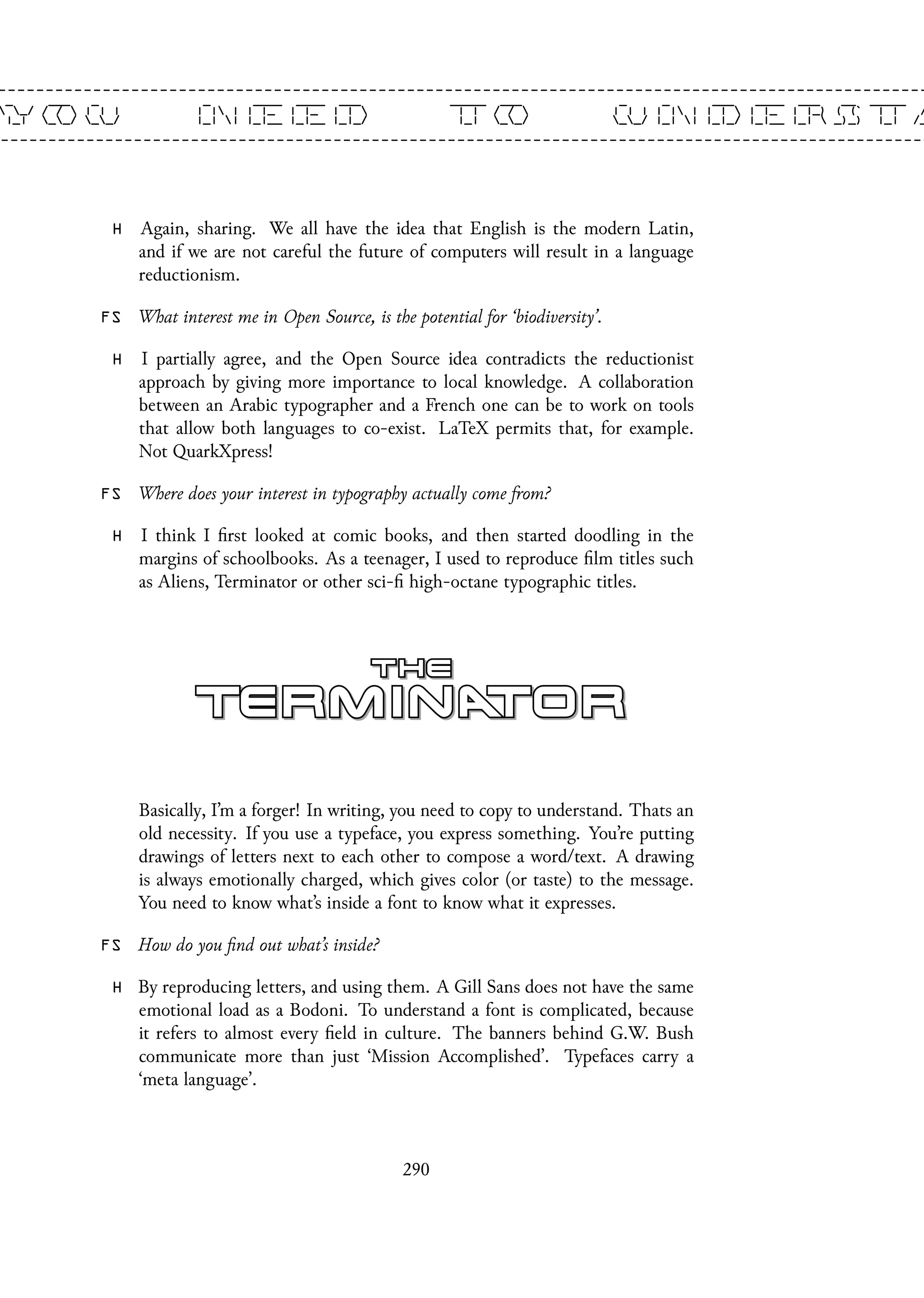 H Again, sharing. We all have the idea that English is the modern Latin,
and if we are not careful the future of computers will result in a language
reductionism.
FS What interest me in Open Source, is the potential for ‘biodiversity’.
H I partially agree, and the Open Source idea contradicts the reductionist
approach by giving more importance to local knowledge. A collaboration
between an Arabic typographer and a French one can be to work on tools
that allow both languages to co-exist. LaTeX permits that, for example.
Not QuarkXpress!
FS Where does your interest in typography actually come from?
H I think I first looked at comic books, and then started doodling in the
margins of schoolbooks. As a teenager, I used to reproduce film titles such
as Aliens, Terminator or other sci-fi high-octane typographic titles.
Basically, I’m a forger! In writing, you need to copy to understand. Thats an
old necessity. If you use a typeface, you express something. You’re putting
drawings of letters next to each other to compose a word/text. A drawing
is always emotionally charged, which gives color (or taste) to the message.
You need to know what’s inside a font to know what it expresses.
FS How do you find out what’s inside?
H By reproducing letters, and using them. A Gill Sans does not have the same
emotional load as a Bodoni. To understand a font is complicated, because
it refers to almost every field in culture. The banners behind G.W. Bush
communicate more than just ‘Mission Accomplished’. Typefaces carry a
‘meta language’.
290
 