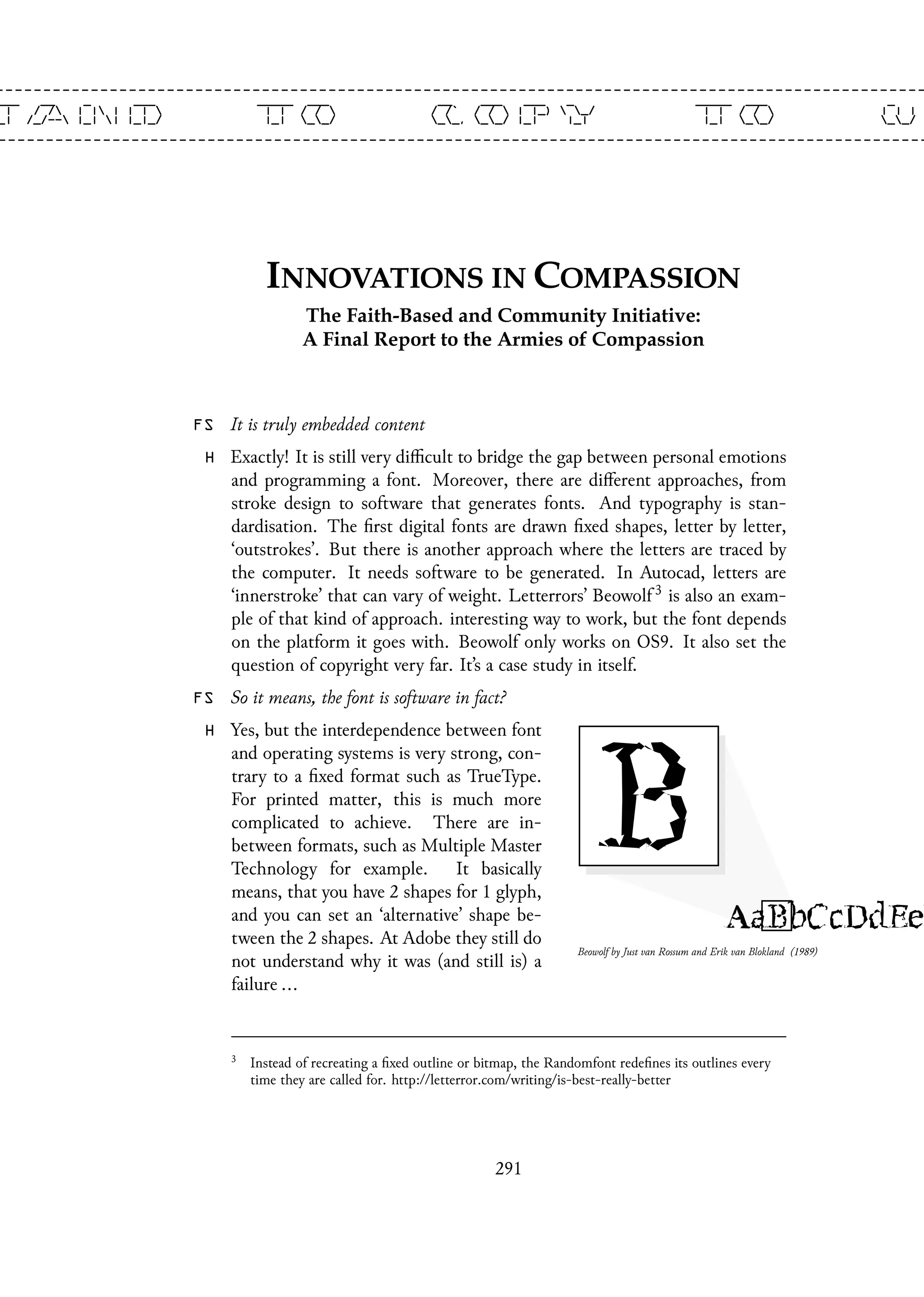 FS It is truly embedded content
H Exactly! It is still very difficult to bridge the gap between personal emotions
and programming a font. Moreover, there are different approaches, from
stroke design to software that generates fonts. And typography is stan-
dardisation. The first digital fonts are drawn fixed shapes, letter by letter,
‘outstrokes’. But there is another approach where the letters are traced by
the computer. It needs software to be generated. In Autocad, letters are
‘innerstroke’ that can vary of weight. Letterrors’ Beowolf 3 is also an exam-
ple of that kind of approach. interesting way to work, but the font depends
on the platform it goes with. Beowolf only works on OS9. It also set the
question of copyright very far. It’s a case study in itself.
Beowolf by Just van Rossum and Erik van Blokland (1989)
FS So it means, the font is software in fact?
H Yes, but the interdependence between font
and operating systems is very strong, con-
trary to a fixed format such as TrueType.
For printed matter, this is much more
complicated to achieve. There are in-
between formats, such as Multiple Master
Technology for example. It basically
means, that you have 2 shapes for 1 glyph,
and you can set an ‘alternative’ shape be-
tween the 2 shapes. At Adobe they still do
not understand why it was (and still is) a
failure ...
3
Instead of recreating a fixed outline or bitmap, the Randomfont redefines its outlines every
time they are called for. http://letterror.com/writing/is-best-really-better
291
 