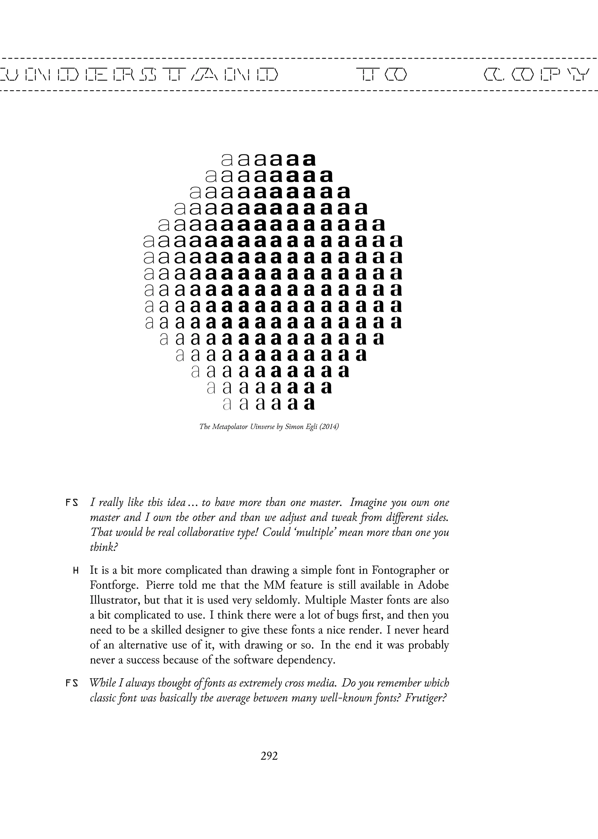 The Metapolator Uinverse by Simon Egli (2014)
FS I really like this idea ... to have more than one master. Imagine you own one
master and I own the other and than we adjust and tweak from different sides.
That would be real collaborative type! Could ‘multiple’ mean more than one you
think?
H It is a bit more complicated than drawing a simple font in Fontographer or
Fontforge. Pierre told me that the MM feature is still available in Adobe
Illustrator, but that it is used very seldomly. Multiple Master fonts are also
a bit complicated to use. I think there were a lot of bugs first, and then you
need to be a skilled designer to give these fonts a nice render. I never heard
of an alternative use of it, with drawing or so. In the end it was probably
never a success because of the software dependency.
FS While I always thought of fonts as extremely cross media. Do you remember which
classic font was basically the average between many well-known fonts? Frutiger?
292
 