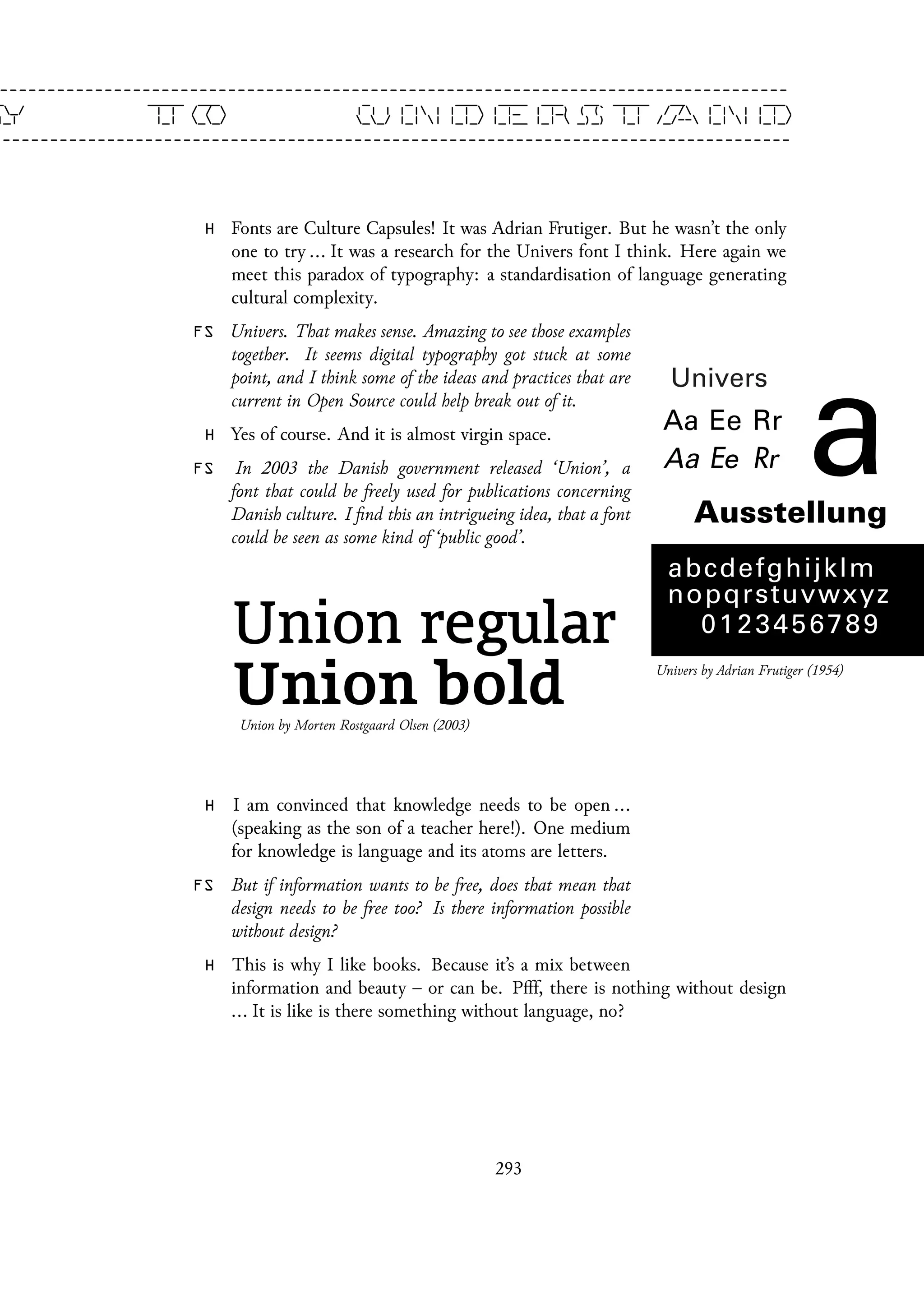 H Fonts are Culture Capsules! It was Adrian Frutiger. But he wasn’t the only
one to try ... It was a research for the Univers font I think. Here again we
meet this paradox of typography: a standardisation of language generating
cultural complexity.
Univers by Adrian Frutiger (1954)
FS Univers. That makes sense. Amazing to see those examples
together. It seems digital typography got stuck at some
point, and I think some of the ideas and practices that are
current in Open Source could help break out of it.
H Yes of course. And it is almost virgin space.
FS In 2003 the Danish government released ‘Union’, a
font that could be freely used for publications concerning
Danish culture. I find this an intrigueing idea, that a font
could be seen as some kind of ‘public good’.
Union by Morten Rostgaard Olsen (2003)
H I am convinced that knowledge needs to be open ...
(speaking as the son of a teacher here!). One medium
for knowledge is language and its atoms are letters.
FS But if information wants to be free, does that mean that
design needs to be free too? Is there information possible
without design?
H This is why I like books. Because it’s a mix between
information and beauty – or can be. Pfff, there is nothing without design
... It is like is there something without language, no?
293
 