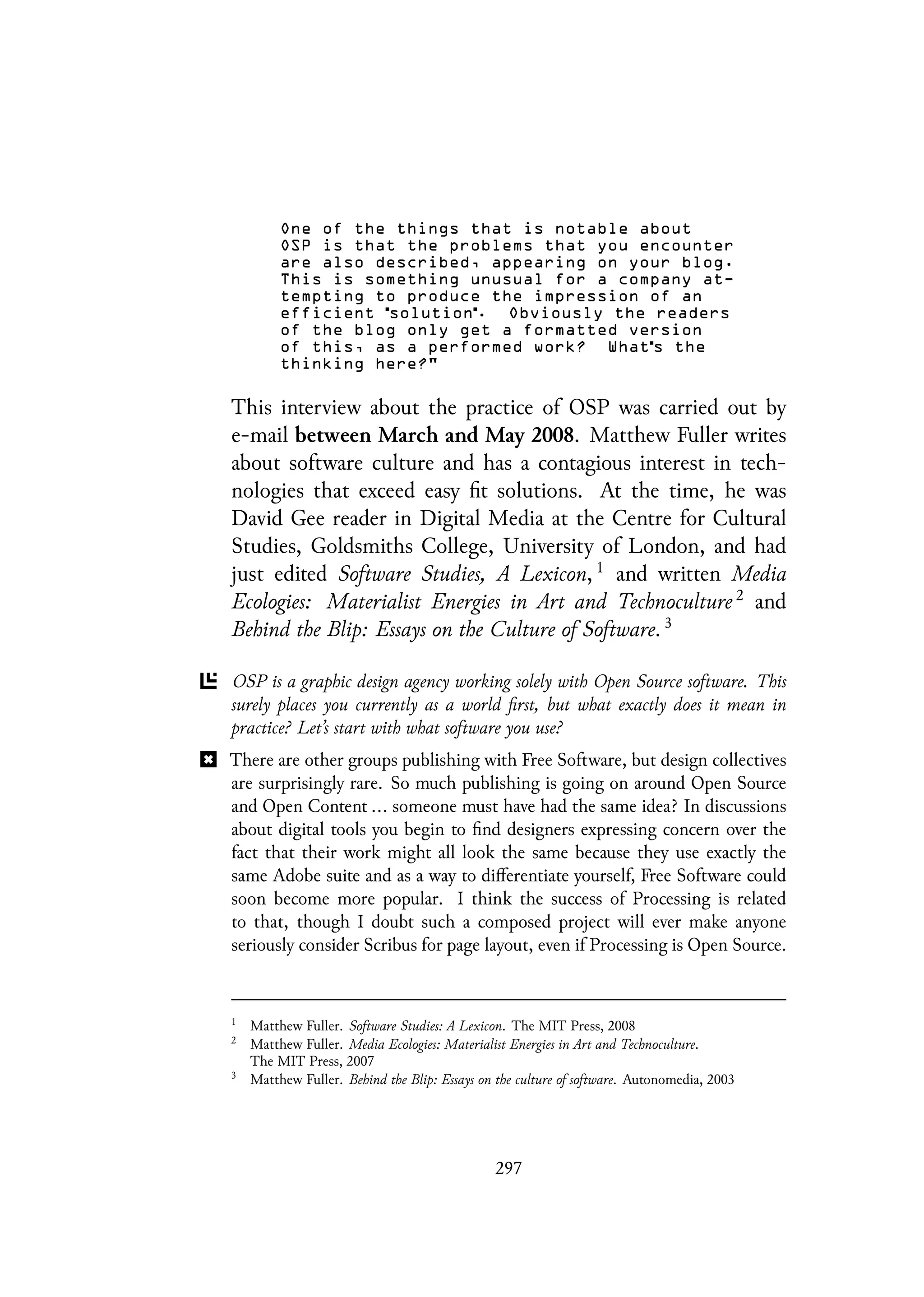 One of the things that is notable about
OSP is that the problems that you encounter
are also described, appearing on your blog.
This is something unusual for a company at-
tempting to produce the impression of an
efficient solution . Obviously the readers
of the blog only get a formatted version
of this, as a performed work? What s the
thinking here?"
This interview about the practice of OSP was carried out by
e-mail between March and May 2008. Matthew Fuller writes
about software culture and has a contagious interest in tech-
nologies that exceed easy fit solutions. At the time, he was
David Gee reader in Digital Media at the Centre for Cultural
Studies, Goldsmiths College, University of London, and had
just edited Software Studies, A Lexicon, 1
and written Media
Ecologies: Materialist Energies in Art and Technoculture 2
and
Behind the Blip: Essays on the Culture of Software. 3
OSP is a graphic design agency working solely with Open Source software. This
surely places you currently as a world first, but what exactly does it mean in
practice? Let’s start with what software you use?
There are other groups publishing with Free Software, but design collectives
are surprisingly rare. So much publishing is going on around Open Source
and Open Content ... someone must have had the same idea? In discussions
about digital tools you begin to find designers expressing concern over the
fact that their work might all look the same because they use exactly the
same Adobe suite and as a way to differentiate yourself, Free Software could
soon become more popular. I think the success of Processing is related
to that, though I doubt such a composed project will ever make anyone
seriously consider Scribus for page layout, even if Processing is Open Source.
1
Matthew Fuller. Software Studies: A Lexicon. The MIT Press, 2008
2
Matthew Fuller. Media Ecologies: Materialist Energies in Art and Technoculture.
The MIT Press, 2007
3
Matthew Fuller. Behind the Blip: Essays on the culture of software. Autonomedia, 2003
297
 