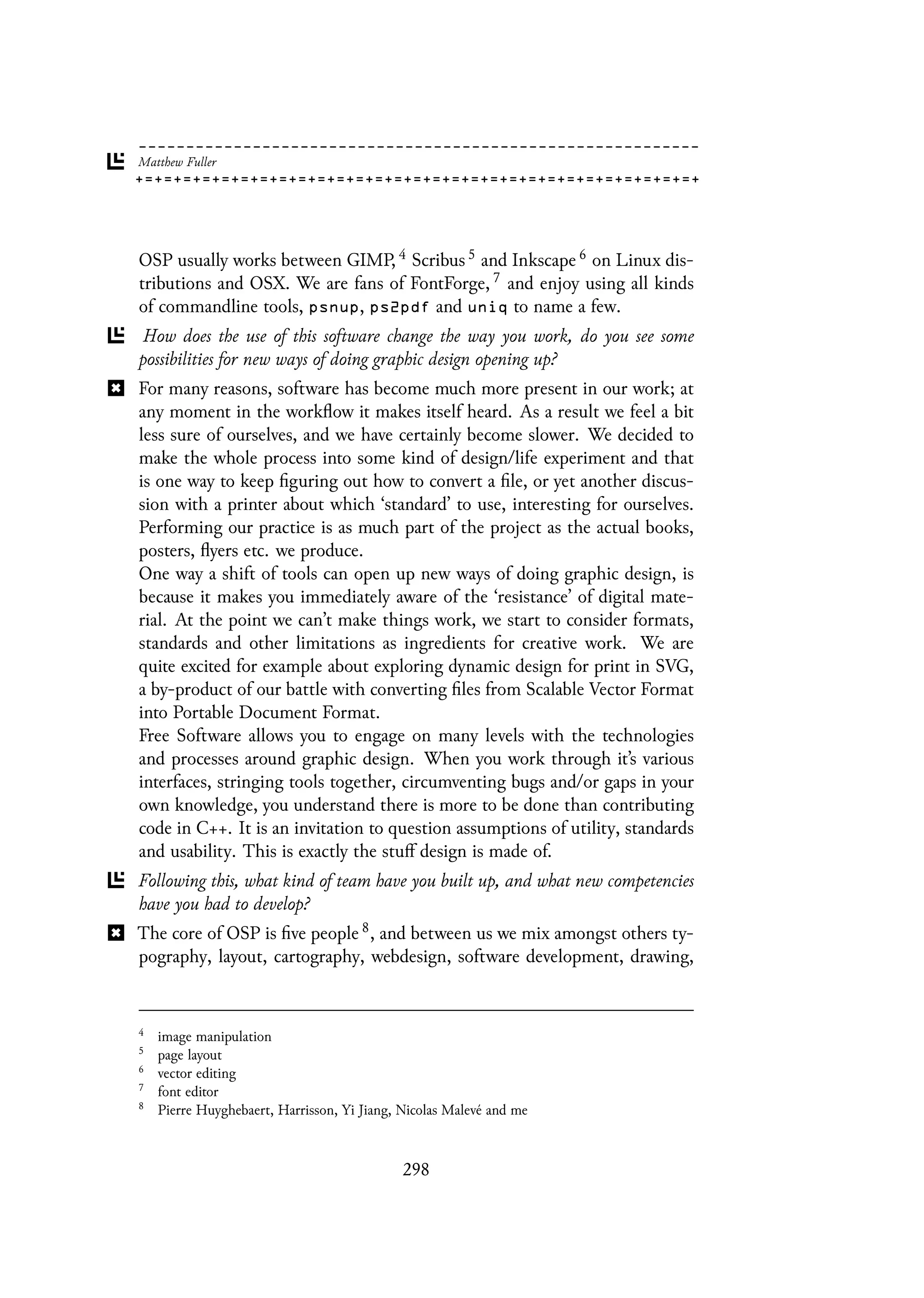 OSP usually works between GIMP, 4 Scribus 5 and Inkscape 6 on Linux dis-
tributions and OSX. We are fans of FontForge, 7 and enjoy using all kinds
of commandline tools, psnup, ps2pdf and uniq to name a few.
How does the use of this software change the way you work, do you see some
possibilities for new ways of doing graphic design opening up?
For many reasons, software has become much more present in our work; at
any moment in the workflow it makes itself heard. As a result we feel a bit
less sure of ourselves, and we have certainly become slower. We decided to
make the whole process into some kind of design/life experiment and that
is one way to keep figuring out how to convert a file, or yet another discus-
sion with a printer about which ‘standard’ to use, interesting for ourselves.
Performing our practice is as much part of the project as the actual books,
posters, flyers etc. we produce.
One way a shift of tools can open up new ways of doing graphic design, is
because it makes you immediately aware of the ‘resistance’ of digital mate-
rial. At the point we can’t make things work, we start to consider formats,
standards and other limitations as ingredients for creative work. We are
quite excited for example about exploring dynamic design for print in SVG,
a by-product of our battle with converting files from Scalable Vector Format
into Portable Document Format.
Free Software allows you to engage on many levels with the technologies
and processes around graphic design. When you work through it’s various
interfaces, stringing tools together, circumventing bugs and/or gaps in your
own knowledge, you understand there is more to be done than contributing
code in C++. It is an invitation to question assumptions of utility, standards
and usability. This is exactly the stuff design is made of.
Following this, what kind of team have you built up, and what new competencies
have you had to develop?
The core of OSP is five people 8, and between us we mix amongst others ty-
pography, layout, cartography, webdesign, software development, drawing,
4
image manipulation
5
page layout
6
vector editing
7
font editor
8
Pierre Huyghebaert, Harrisson, Yi Jiang, Nicolas Malevé and me
298
 