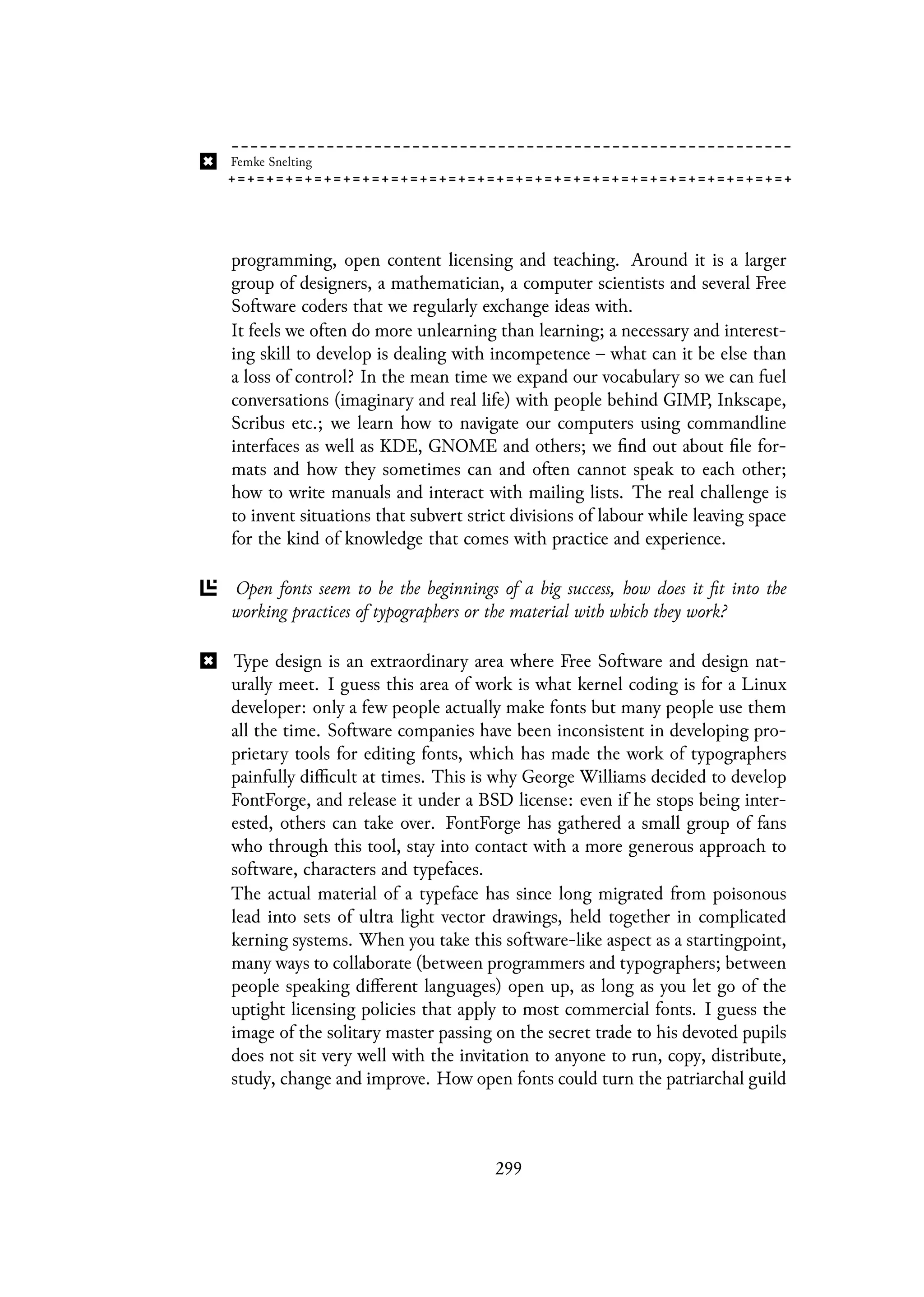 programming, open content licensing and teaching. Around it is a larger
group of designers, a mathematician, a computer scientists and several Free
Software coders that we regularly exchange ideas with.
It feels we often do more unlearning than learning; a necessary and interest-
ing skill to develop is dealing with incompetence – what can it be else than
a loss of control? In the mean time we expand our vocabulary so we can fuel
conversations (imaginary and real life) with people behind GIMP, Inkscape,
Scribus etc.; we learn how to navigate our computers using commandline
interfaces as well as KDE, GNOME and others; we find out about file for-
mats and how they sometimes can and often cannot speak to each other;
how to write manuals and interact with mailing lists. The real challenge is
to invent situations that subvert strict divisions of labour while leaving space
for the kind of knowledge that comes with practice and experience.
Open fonts seem to be the beginnings of a big success, how does it fit into the
working practices of typographers or the material with which they work?
Type design is an extraordinary area where Free Software and design nat-
urally meet. I guess this area of work is what kernel coding is for a Linux
developer: only a few people actually make fonts but many people use them
all the time. Software companies have been inconsistent in developing pro-
prietary tools for editing fonts, which has made the work of typographers
painfully difficult at times. This is why George Williams decided to develop
FontForge, and release it under a BSD license: even if he stops being inter-
ested, others can take over. FontForge has gathered a small group of fans
who through this tool, stay into contact with a more generous approach to
software, characters and typefaces.
The actual material of a typeface has since long migrated from poisonous
lead into sets of ultra light vector drawings, held together in complicated
kerning systems. When you take this software-like aspect as a startingpoint,
many ways to collaborate (between programmers and typographers; between
people speaking different languages) open up, as long as you let go of the
uptight licensing policies that apply to most commercial fonts. I guess the
image of the solitary master passing on the secret trade to his devoted pupils
does not sit very well with the invitation to anyone to run, copy, distribute,
study, change and improve. How open fonts could turn the patriarchal guild
299
 