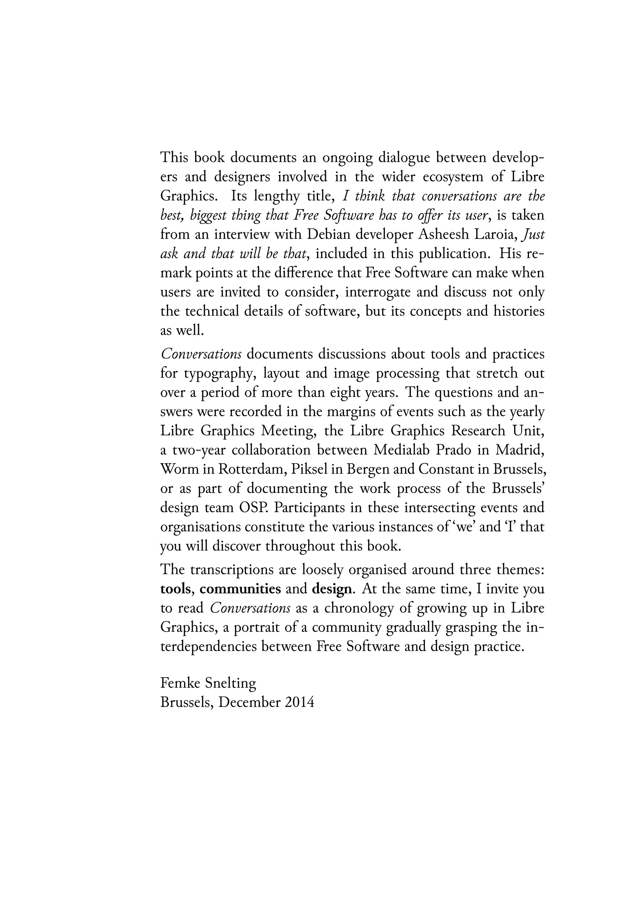This book documents an ongoing dialogue between develop-
ers and designers involved in the wider ecosystem of Libre
Graphics. Its lengthy title, I think that conversations are the
best, biggest thing that Free Software has to offer its user, is taken
from an interview with Debian developer Asheesh Laroia, Just
ask and that will be that, included in this publication. His re-
mark points at the difference that Free Software can make when
users are invited to consider, interrogate and discuss not only
the technical details of software, but its concepts and histories
as well.
Conversations documents discussions about tools and practices
for typography, layout and image processing that stretch out
over a period of more than eight years. The questions and an-
swers were recorded in the margins of events such as the yearly
Libre Graphics Meeting, the Libre Graphics Research Unit,
a two-year collaboration between Medialab Prado in Madrid,
Worm in Rotterdam, Piksel in Bergen and Constant in Brussels,
or as part of documenting the work process of the Brussels’
design team OSP. Participants in these intersecting events and
organisations constitute the various instances of ‘we’ and ‘I’ that
you will discover throughout this book.
The transcriptions are loosely organised around three themes:
tools, communities and design. At the same time, I invite you
to read Conversations as a chronology of growing up in Libre
Graphics, a portrait of a community gradually grasping the in-
terdependencies between Free Software and design practice.
Femke Snelting
Brussels, December 2014
 