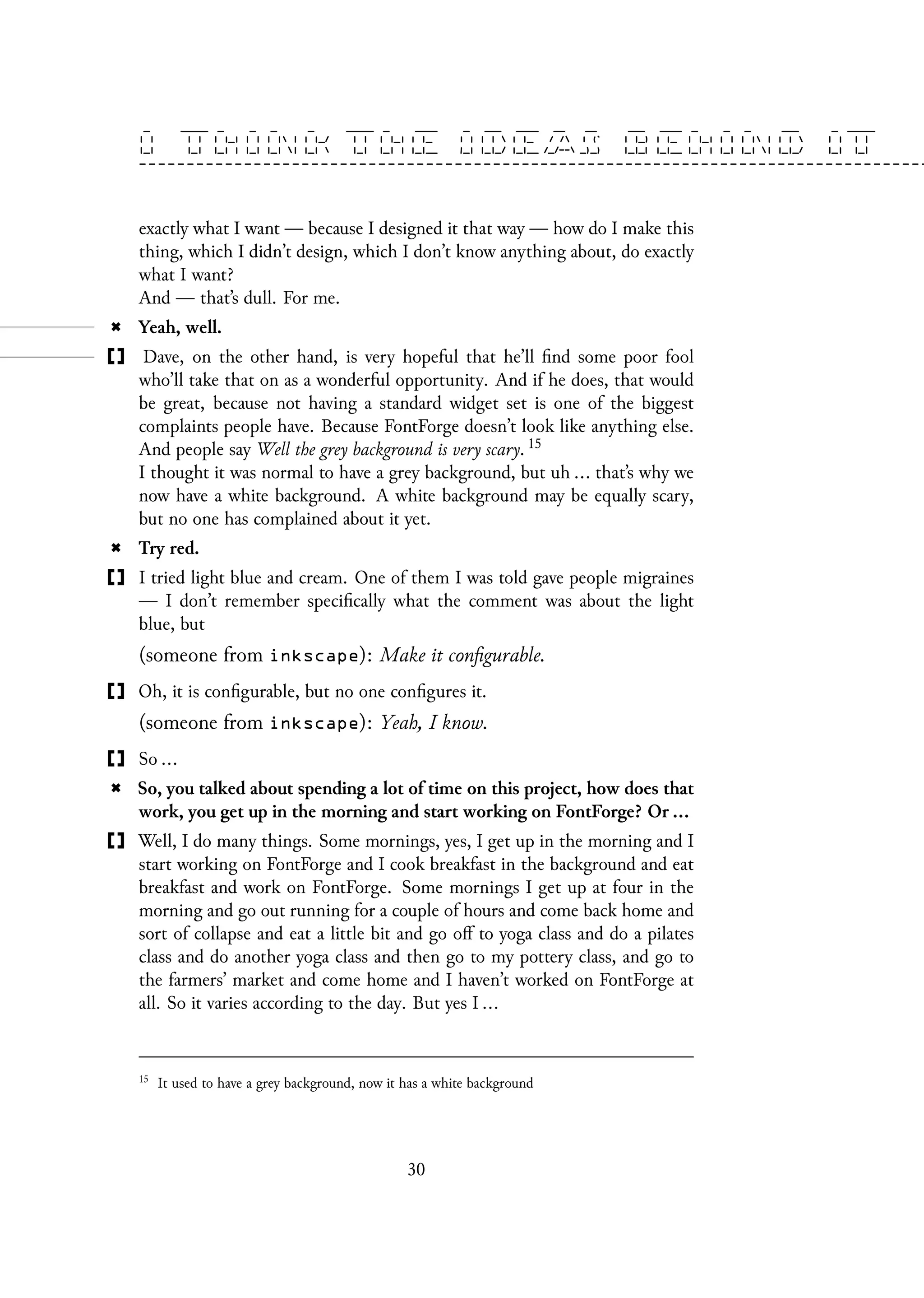 exactly what I want — because I designed it that way — how do I make this
thing, which I didn’t design, which I don’t know anything about, do exactly
what I want?
And — that’s dull. For me.
Yeah, well.
Dave, on the other hand, is very hopeful that he’ll find some poor fool
who’ll take that on as a wonderful opportunity. And if he does, that would
be great, because not having a standard widget set is one of the biggest
complaints people have. Because FontForge doesn’t look like anything else.
And people say Well the grey background is very scary. 15
I thought it was normal to have a grey background, but uh ... that’s why we
now have a white background. A white background may be equally scary,
but no one has complained about it yet.
Try red.
I tried light blue and cream. One of them I was told gave people migraines
— I don’t remember specifically what the comment was about the light
blue, but
(someone from inkscape): Make it configurable.
Oh, it is configurable, but no one configures it.
(someone from inkscape): Yeah, I know.
So ...
So, you talked about spending a lot of time on this project, how does that
work, you get up in the morning and start working on FontForge? Or ...
Well, I do many things. Some mornings, yes, I get up in the morning and I
start working on FontForge and I cook breakfast in the background and eat
breakfast and work on FontForge. Some mornings I get up at four in the
morning and go out running for a couple of hours and come back home and
sort of collapse and eat a little bit and go off to yoga class and do a pilates
class and do another yoga class and then go to my pottery class, and go to
the farmers’ market and come home and I haven’t worked on FontForge at
all. So it varies according to the day. But yes I ...
15
It used to have a grey background, now it has a white background
30
 