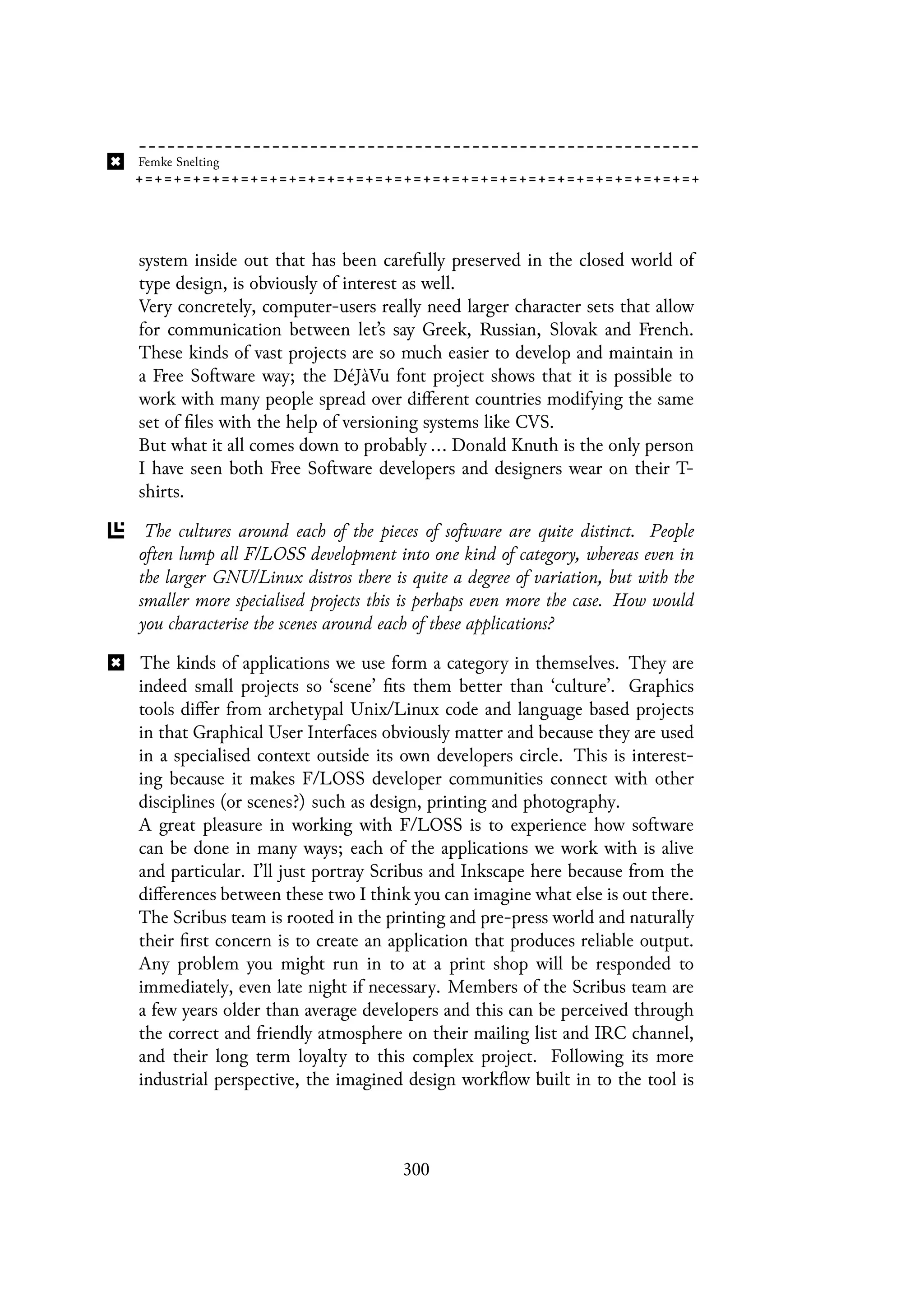 system inside out that has been carefully preserved in the closed world of
type design, is obviously of interest as well.
Very concretely, computer-users really need larger character sets that allow
for communication between let’s say Greek, Russian, Slovak and French.
These kinds of vast projects are so much easier to develop and maintain in
a Free Software way; the DéJàVu font project shows that it is possible to
work with many people spread over different countries modifying the same
set of files with the help of versioning systems like CVS.
But what it all comes down to probably ... Donald Knuth is the only person
I have seen both Free Software developers and designers wear on their T-
shirts.
The cultures around each of the pieces of software are quite distinct. People
often lump all F/LOSS development into one kind of category, whereas even in
the larger GNU/Linux distros there is quite a degree of variation, but with the
smaller more specialised projects this is perhaps even more the case. How would
you characterise the scenes around each of these applications?
The kinds of applications we use form a category in themselves. They are
indeed small projects so ‘scene’ fits them better than ‘culture’. Graphics
tools differ from archetypal Unix/Linux code and language based projects
in that Graphical User Interfaces obviously matter and because they are used
in a specialised context outside its own developers circle. This is interest-
ing because it makes F/LOSS developer communities connect with other
disciplines (or scenes?) such as design, printing and photography.
A great pleasure in working with F/LOSS is to experience how software
can be done in many ways; each of the applications we work with is alive
and particular. I’ll just portray Scribus and Inkscape here because from the
differences between these two I think you can imagine what else is out there.
The Scribus team is rooted in the printing and pre-press world and naturally
their first concern is to create an application that produces reliable output.
Any problem you might run in to at a print shop will be responded to
immediately, even late night if necessary. Members of the Scribus team are
a few years older than average developers and this can be perceived through
the correct and friendly atmosphere on their mailing list and IRC channel,
and their long term loyalty to this complex project. Following its more
industrial perspective, the imagined design workflow built in to the tool is
300
 