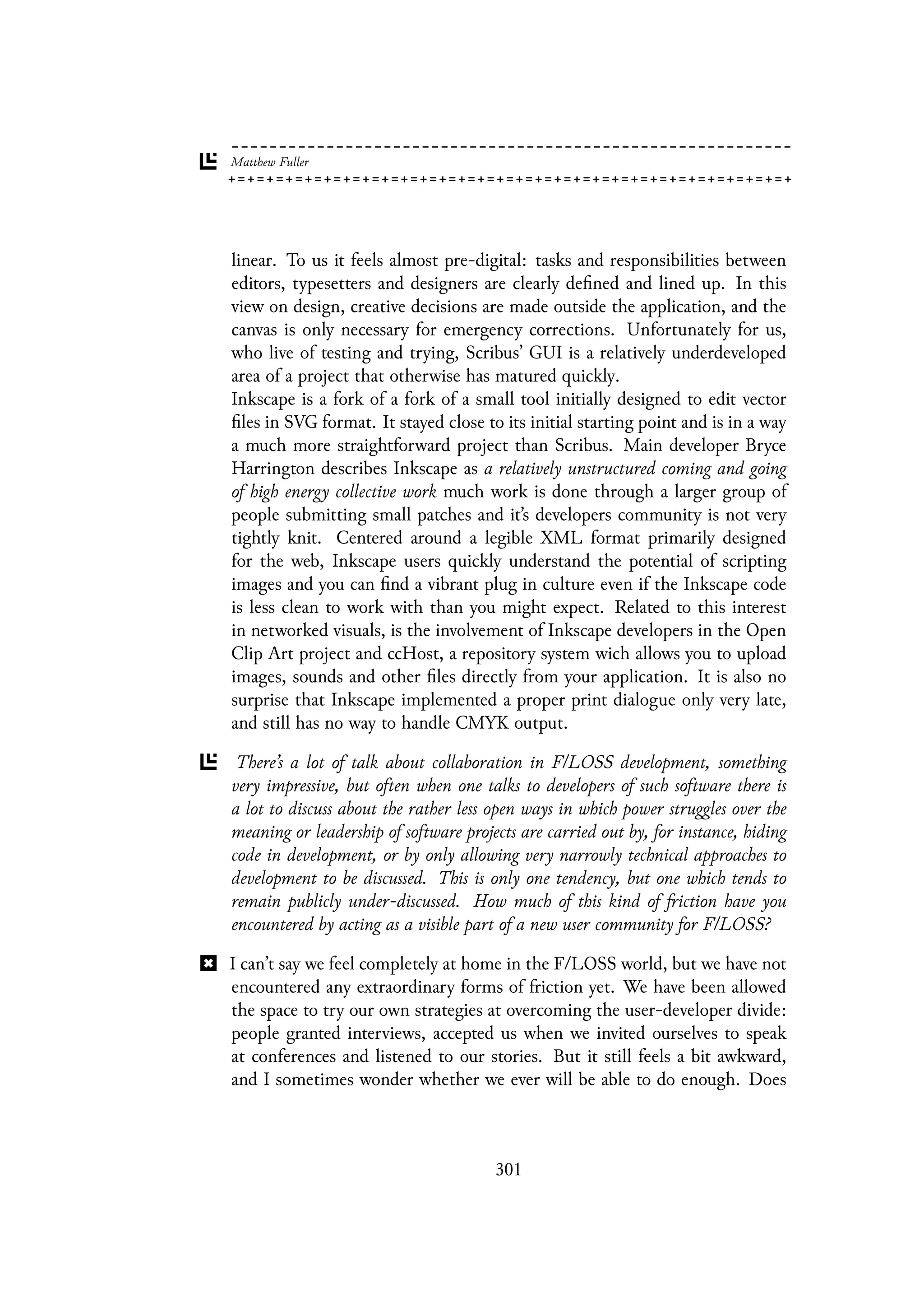 linear. To us it feels almost pre-digital: tasks and responsibilities between
editors, typesetters and designers are clearly defined and lined up. In this
view on design, creative decisions are made outside the application, and the
canvas is only necessary for emergency corrections. Unfortunately for us,
who live of testing and trying, Scribus’ GUI is a relatively underdeveloped
area of a project that otherwise has matured quickly.
Inkscape is a fork of a fork of a small tool initially designed to edit vector
files in SVG format. It stayed close to its initial starting point and is in a way
a much more straightforward project than Scribus. Main developer Bryce
Harrington describes Inkscape as a relatively unstructured coming and going
of high energy collective work much work is done through a larger group of
people submitting small patches and it’s developers community is not very
tightly knit. Centered around a legible XML format primarily designed
for the web, Inkscape users quickly understand the potential of scripting
images and you can find a vibrant plug in culture even if the Inkscape code
is less clean to work with than you might expect. Related to this interest
in networked visuals, is the involvement of Inkscape developers in the Open
Clip Art project and ccHost, a repository system wich allows you to upload
images, sounds and other files directly from your application. It is also no
surprise that Inkscape implemented a proper print dialogue only very late,
and still has no way to handle CMYK output.
There’s a lot of talk about collaboration in F/LOSS development, something
very impressive, but often when one talks to developers of such software there is
a lot to discuss about the rather less open ways in which power struggles over the
meaning or leadership of software projects are carried out by, for instance, hiding
code in development, or by only allowing very narrowly technical approaches to
development to be discussed. This is only one tendency, but one which tends to
remain publicly under-discussed. How much of this kind of friction have you
encountered by acting as a visible part of a new user community for F/LOSS?
I can’t say we feel completely at home in the F/LOSS world, but we have not
encountered any extraordinary forms of friction yet. We have been allowed
the space to try our own strategies at overcoming the user-developer divide:
people granted interviews, accepted us when we invited ourselves to speak
at conferences and listened to our stories. But it still feels a bit awkward,
and I sometimes wonder whether we ever will be able to do enough. Does
301
 