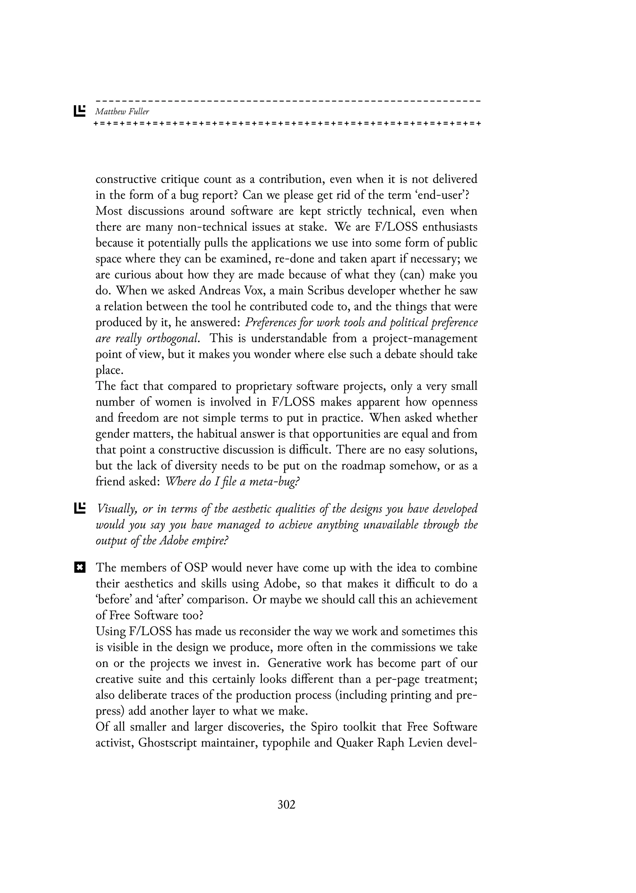 constructive critique count as a contribution, even when it is not delivered
in the form of a bug report? Can we please get rid of the term ‘end-user’?
Most discussions around software are kept strictly technical, even when
there are many non-technical issues at stake. We are F/LOSS enthusiasts
because it potentially pulls the applications we use into some form of public
space where they can be examined, re-done and taken apart if necessary; we
are curious about how they are made because of what they (can) make you
do. When we asked Andreas Vox, a main Scribus developer whether he saw
a relation between the tool he contributed code to, and the things that were
produced by it, he answered: Preferences for work tools and political preference
are really orthogonal. This is understandable from a project-management
point of view, but it makes you wonder where else such a debate should take
place.
The fact that compared to proprietary software projects, only a very small
number of women is involved in F/LOSS makes apparent how openness
and freedom are not simple terms to put in practice. When asked whether
gender matters, the habitual answer is that opportunities are equal and from
that point a constructive discussion is difficult. There are no easy solutions,
but the lack of diversity needs to be put on the roadmap somehow, or as a
friend asked: Where do I file a meta-bug?
Visually, or in terms of the aesthetic qualities of the designs you have developed
would you say you have managed to achieve anything unavailable through the
output of the Adobe empire?
The members of OSP would never have come up with the idea to combine
their aesthetics and skills using Adobe, so that makes it difficult to do a
‘before’ and ‘after’ comparison. Or maybe we should call this an achievement
of Free Software too?
Using F/LOSS has made us reconsider the way we work and sometimes this
is visible in the design we produce, more often in the commissions we take
on or the projects we invest in. Generative work has become part of our
creative suite and this certainly looks different than a per-page treatment;
also deliberate traces of the production process (including printing and pre-
press) add another layer to what we make.
Of all smaller and larger discoveries, the Spiro toolkit that Free Software
activist, Ghostscript maintainer, typophile and Quaker Raph Levien devel-
302
 