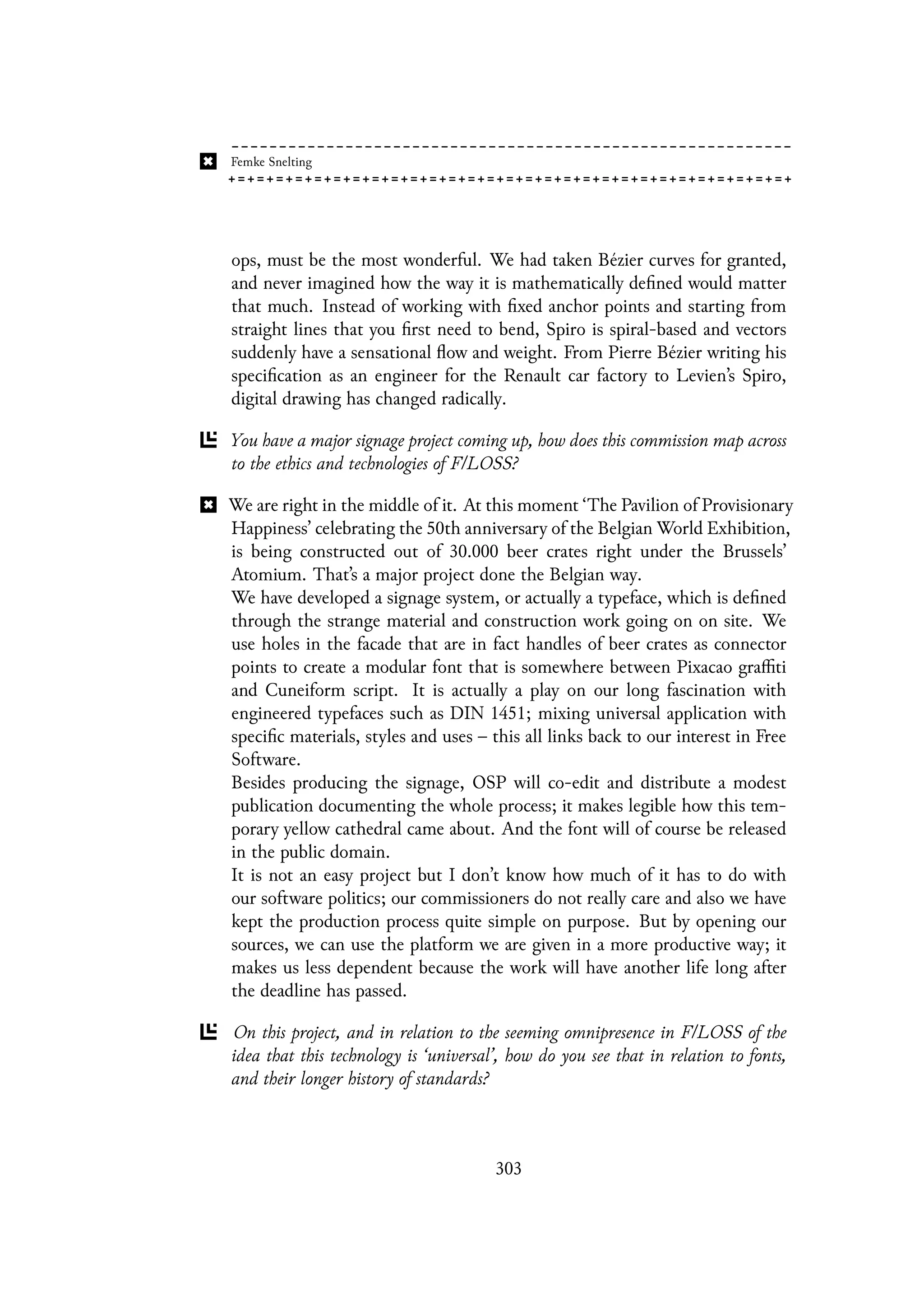 ops, must be the most wonderful. We had taken Bézier curves for granted,
and never imagined how the way it is mathematically defined would matter
that much. Instead of working with fixed anchor points and starting from
straight lines that you first need to bend, Spiro is spiral-based and vectors
suddenly have a sensational flow and weight. From Pierre Bézier writing his
specification as an engineer for the Renault car factory to Levien’s Spiro,
digital drawing has changed radically.
You have a major signage project coming up, how does this commission map across
to the ethics and technologies of F/LOSS?
We are right in the middle of it. At this moment ‘The Pavilion of Provisionary
Happiness’ celebrating the 50th anniversary of the Belgian World Exhibition,
is being constructed out of 30.000 beer crates right under the Brussels’
Atomium. That’s a major project done the Belgian way.
We have developed a signage system, or actually a typeface, which is defined
through the strange material and construction work going on on site. We
use holes in the facade that are in fact handles of beer crates as connector
points to create a modular font that is somewhere between Pixacao graffiti
and Cuneiform script. It is actually a play on our long fascination with
engineered typefaces such as DIN 1451; mixing universal application with
specific materials, styles and uses – this all links back to our interest in Free
Software.
Besides producing the signage, OSP will co-edit and distribute a modest
publication documenting the whole process; it makes legible how this tem-
porary yellow cathedral came about. And the font will of course be released
in the public domain.
It is not an easy project but I don’t know how much of it has to do with
our software politics; our commissioners do not really care and also we have
kept the production process quite simple on purpose. But by opening our
sources, we can use the platform we are given in a more productive way; it
makes us less dependent because the work will have another life long after
the deadline has passed.
On this project, and in relation to the seeming omnipresence in F/LOSS of the
idea that this technology is ‘universal’, how do you see that in relation to fonts,
and their longer history of standards?
303
 