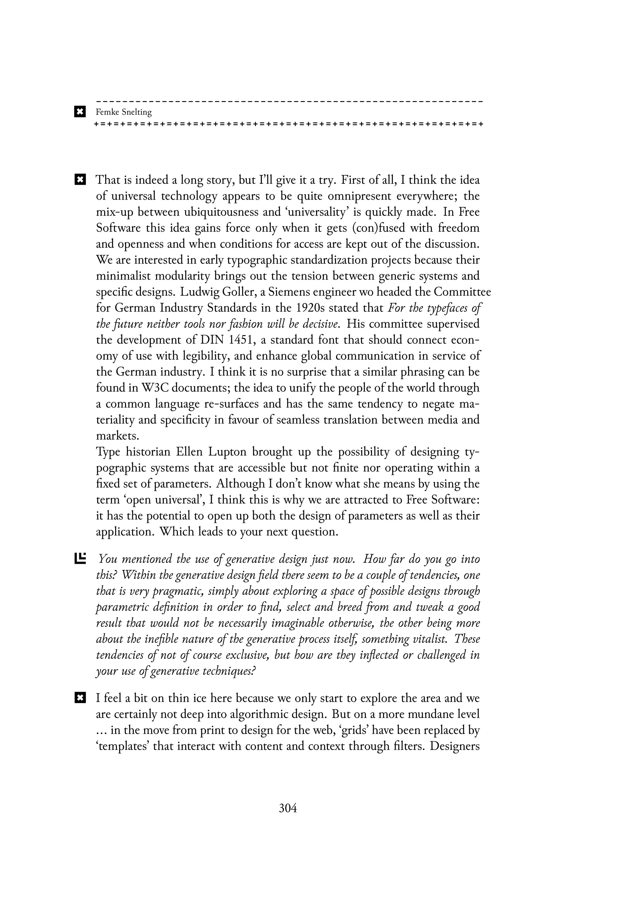 That is indeed a long story, but I’ll give it a try. First of all, I think the idea
of universal technology appears to be quite omnipresent everywhere; the
mix-up between ubiquitousness and ‘universality’ is quickly made. In Free
Software this idea gains force only when it gets (con)fused with freedom
and openness and when conditions for access are kept out of the discussion.
We are interested in early typographic standardization projects because their
minimalist modularity brings out the tension between generic systems and
specific designs. Ludwig Goller, a Siemens engineer wo headed the Committee
for German Industry Standards in the 1920s stated that For the typefaces of
the future neither tools nor fashion will be decisive. His committee supervised
the development of DIN 1451, a standard font that should connect econ-
omy of use with legibility, and enhance global communication in service of
the German industry. I think it is no surprise that a similar phrasing can be
found in W3C documents; the idea to unify the people of the world through
a common language re-surfaces and has the same tendency to negate ma-
teriality and specificity in favour of seamless translation between media and
markets.
Type historian Ellen Lupton brought up the possibility of designing ty-
pographic systems that are accessible but not finite nor operating within a
fixed set of parameters. Although I don’t know what she means by using the
term ‘open universal’, I think this is why we are attracted to Free Software:
it has the potential to open up both the design of parameters as well as their
application. Which leads to your next question.
You mentioned the use of generative design just now. How far do you go into
this? Within the generative design field there seem to be a couple of tendencies, one
that is very pragmatic, simply about exploring a space of possible designs through
parametric definition in order to find, select and breed from and tweak a good
result that would not be necessarily imaginable otherwise, the other being more
about the inefible nature of the generative process itself, something vitalist. These
tendencies of not of course exclusive, but how are they inflected or challenged in
your use of generative techniques?
I feel a bit on thin ice here because we only start to explore the area and we
are certainly not deep into algorithmic design. But on a more mundane level
... in the move from print to design for the web, ‘grids’ have been replaced by
‘templates’ that interact with content and context through filters. Designers
304
 