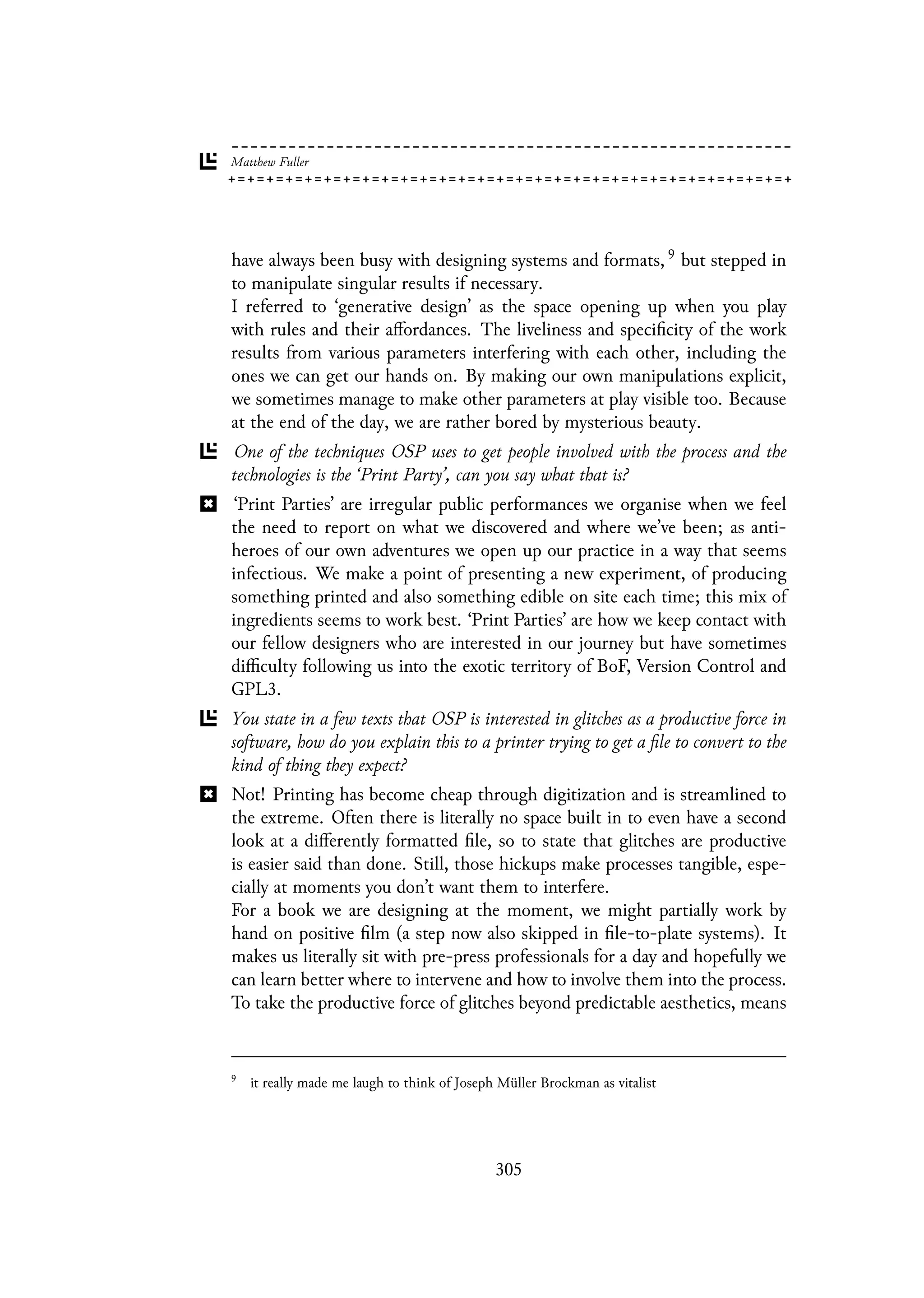 have always been busy with designing systems and formats, 9 but stepped in
to manipulate singular results if necessary.
I referred to ‘generative design’ as the space opening up when you play
with rules and their affordances. The liveliness and specificity of the work
results from various parameters interfering with each other, including the
ones we can get our hands on. By making our own manipulations explicit,
we sometimes manage to make other parameters at play visible too. Because
at the end of the day, we are rather bored by mysterious beauty.
One of the techniques OSP uses to get people involved with the process and the
technologies is the ‘Print Party’, can you say what that is?
‘Print Parties’ are irregular public performances we organise when we feel
the need to report on what we discovered and where we’ve been; as anti-
heroes of our own adventures we open up our practice in a way that seems
infectious. We make a point of presenting a new experiment, of producing
something printed and also something edible on site each time; this mix of
ingredients seems to work best. ‘Print Parties’ are how we keep contact with
our fellow designers who are interested in our journey but have sometimes
difficulty following us into the exotic territory of BoF, Version Control and
GPL3.
You state in a few texts that OSP is interested in glitches as a productive force in
software, how do you explain this to a printer trying to get a file to convert to the
kind of thing they expect?
Not! Printing has become cheap through digitization and is streamlined to
the extreme. Often there is literally no space built in to even have a second
look at a differently formatted file, so to state that glitches are productive
is easier said than done. Still, those hickups make processes tangible, espe-
cially at moments you don’t want them to interfere.
For a book we are designing at the moment, we might partially work by
hand on positive film (a step now also skipped in file-to-plate systems). It
makes us literally sit with pre-press professionals for a day and hopefully we
can learn better where to intervene and how to involve them into the process.
To take the productive force of glitches beyond predictable aesthetics, means
9
it really made me laugh to think of Joseph Müller Brockman as vitalist
305
 