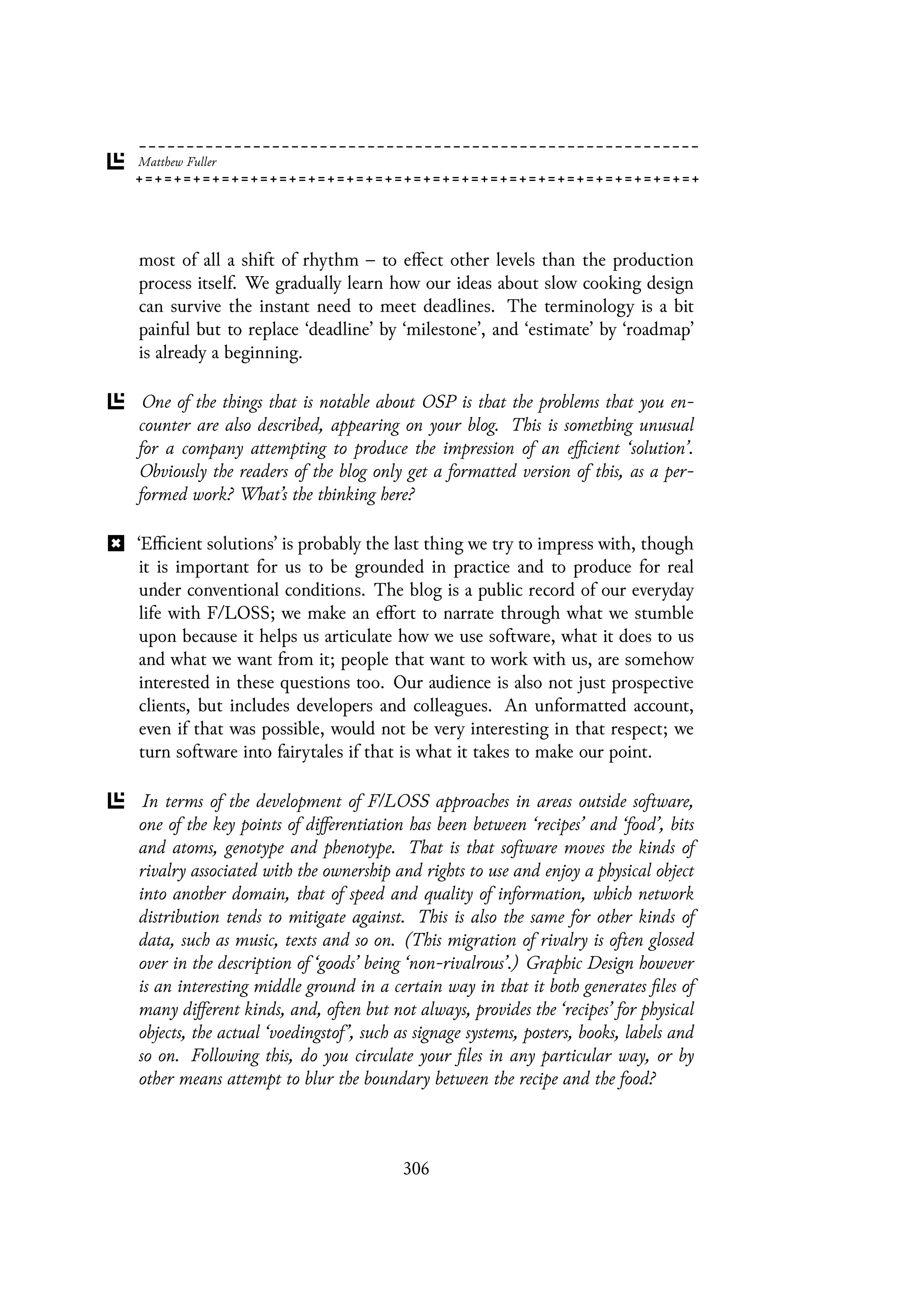 most of all a shift of rhythm – to effect other levels than the production
process itself. We gradually learn how our ideas about slow cooking design
can survive the instant need to meet deadlines. The terminology is a bit
painful but to replace ‘deadline’ by ‘milestone’, and ‘estimate’ by ‘roadmap’
is already a beginning.
One of the things that is notable about OSP is that the problems that you en-
counter are also described, appearing on your blog. This is something unusual
for a company attempting to produce the impression of an efficient ‘solution’.
Obviously the readers of the blog only get a formatted version of this, as a per-
formed work? What’s the thinking here?
‘Efficient solutions’ is probably the last thing we try to impress with, though
it is important for us to be grounded in practice and to produce for real
under conventional conditions. The blog is a public record of our everyday
life with F/LOSS; we make an effort to narrate through what we stumble
upon because it helps us articulate how we use software, what it does to us
and what we want from it; people that want to work with us, are somehow
interested in these questions too. Our audience is also not just prospective
clients, but includes developers and colleagues. An unformatted account,
even if that was possible, would not be very interesting in that respect; we
turn software into fairytales if that is what it takes to make our point.
In terms of the development of F/LOSS approaches in areas outside software,
one of the key points of differentiation has been between ‘recipes’ and ‘food’, bits
and atoms, genotype and phenotype. That is that software moves the kinds of
rivalry associated with the ownership and rights to use and enjoy a physical object
into another domain, that of speed and quality of information, which network
distribution tends to mitigate against. This is also the same for other kinds of
data, such as music, texts and so on. (This migration of rivalry is often glossed
over in the description of ‘goods’ being ‘non-rivalrous’.) Graphic Design however
is an interesting middle ground in a certain way in that it both generates files of
many different kinds, and, often but not always, provides the ‘recipes’ for physical
objects, the actual ‘voedingstof’, such as signage systems, posters, books, labels and
so on. Following this, do you circulate your files in any particular way, or by
other means attempt to blur the boundary between the recipe and the food?
306
 