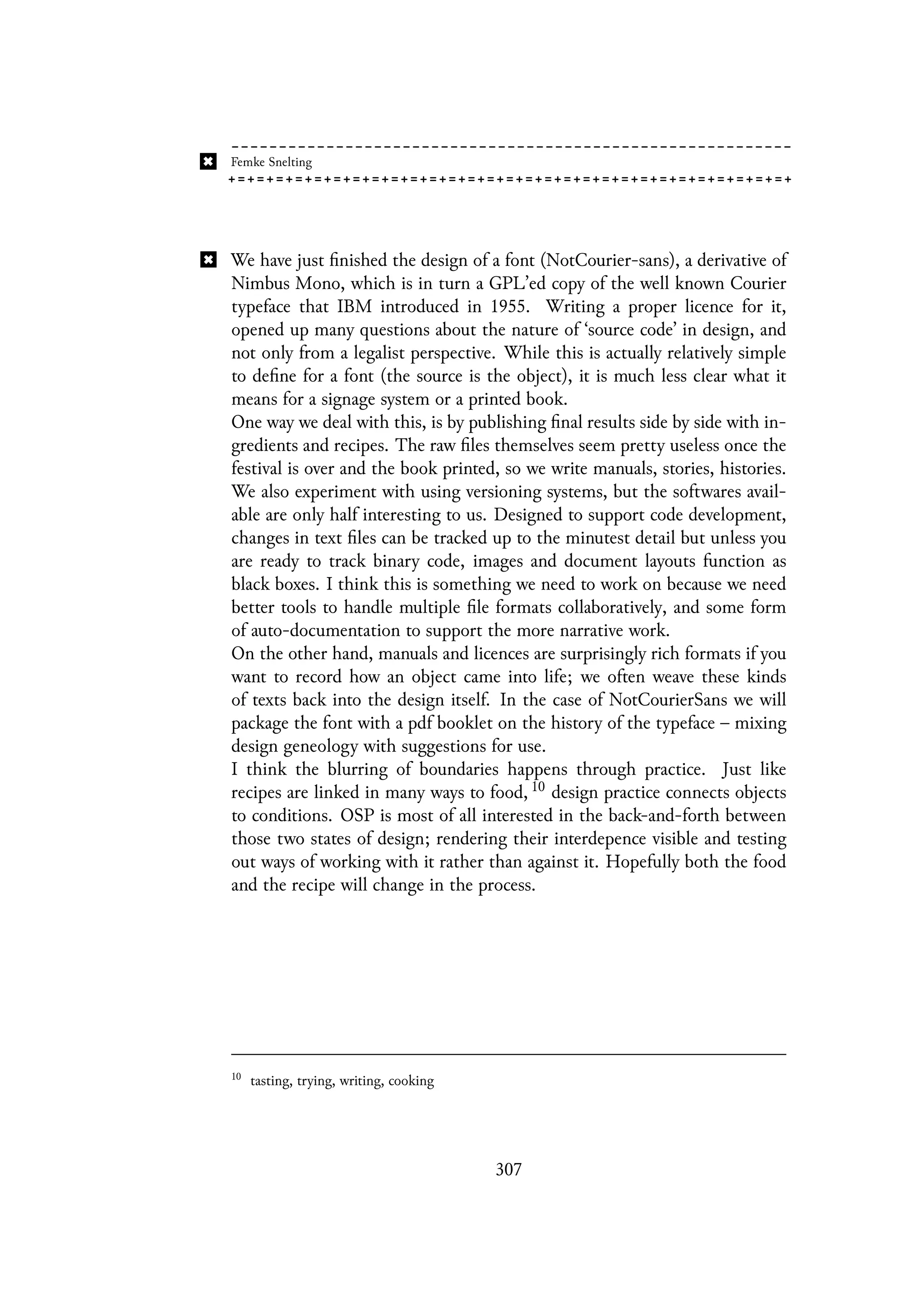 We have just finished the design of a font (NotCourier-sans), a derivative of
Nimbus Mono, which is in turn a GPL’ed copy of the well known Courier
typeface that IBM introduced in 1955. Writing a proper licence for it,
opened up many questions about the nature of ‘source code’ in design, and
not only from a legalist perspective. While this is actually relatively simple
to define for a font (the source is the object), it is much less clear what it
means for a signage system or a printed book.
One way we deal with this, is by publishing final results side by side with in-
gredients and recipes. The raw files themselves seem pretty useless once the
festival is over and the book printed, so we write manuals, stories, histories.
We also experiment with using versioning systems, but the softwares avail-
able are only half interesting to us. Designed to support code development,
changes in text files can be tracked up to the minutest detail but unless you
are ready to track binary code, images and document layouts function as
black boxes. I think this is something we need to work on because we need
better tools to handle multiple file formats collaboratively, and some form
of auto-documentation to support the more narrative work.
On the other hand, manuals and licences are surprisingly rich formats if you
want to record how an object came into life; we often weave these kinds
of texts back into the design itself. In the case of NotCourierSans we will
package the font with a pdf booklet on the history of the typeface – mixing
design geneology with suggestions for use.
I think the blurring of boundaries happens through practice. Just like
recipes are linked in many ways to food, 10 design practice connects objects
to conditions. OSP is most of all interested in the back-and-forth between
those two states of design; rendering their interdepence visible and testing
out ways of working with it rather than against it. Hopefully both the food
and the recipe will change in the process.
10
tasting, trying, writing, cooking
307
 