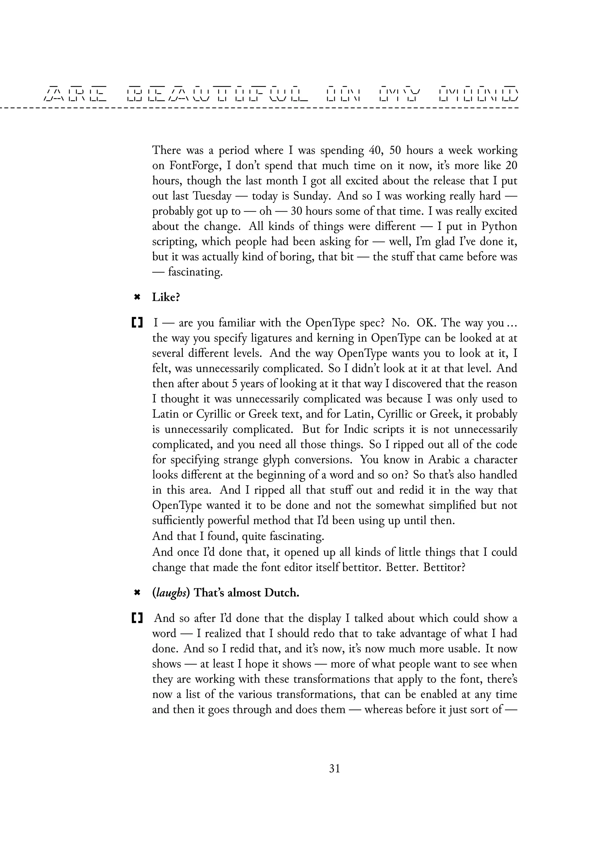 There was a period where I was spending 40, 50 hours a week working
on FontForge, I don’t spend that much time on it now, it’s more like 20
hours, though the last month I got all excited about the release that I put
out last Tuesday — today is Sunday. And so I was working really hard —
probably got up to — oh — 30 hours some of that time. I was really excited
about the change. All kinds of things were different — I put in Python
scripting, which people had been asking for — well, I’m glad I’ve done it,
but it was actually kind of boring, that bit — the stuff that came before was
— fascinating.
Like?
I — are you familiar with the OpenType spec? No. OK. The way you ...
the way you specify ligatures and kerning in OpenType can be looked at at
several different levels. And the way OpenType wants you to look at it, I
felt, was unnecessarily complicated. So I didn’t look at it at that level. And
then after about 5 years of looking at it that way I discovered that the reason
I thought it was unnecessarily complicated was because I was only used to
Latin or Cyrillic or Greek text, and for Latin, Cyrillic or Greek, it probably
is unnecessarily complicated. But for Indic scripts it is not unnecessarily
complicated, and you need all those things. So I ripped out all of the code
for specifying strange glyph conversions. You know in Arabic a character
looks different at the beginning of a word and so on? So that’s also handled
in this area. And I ripped all that stuff out and redid it in the way that
OpenType wanted it to be done and not the somewhat simplified but not
sufficiently powerful method that I’d been using up until then.
And that I found, quite fascinating.
And once I’d done that, it opened up all kinds of little things that I could
change that made the font editor itself bettitor. Better. Bettitor?
(laughs) That’s almost Dutch.
And so after I’d done that the display I talked about which could show a
word — I realized that I should redo that to take advantage of what I had
done. And so I redid that, and it’s now, it’s now much more usable. It now
shows — at least I hope it shows — more of what people want to see when
they are working with these transformations that apply to the font, there’s
now a list of the various transformations, that can be enabled at any time
and then it goes through and does them — whereas before it just sort of —
31
 