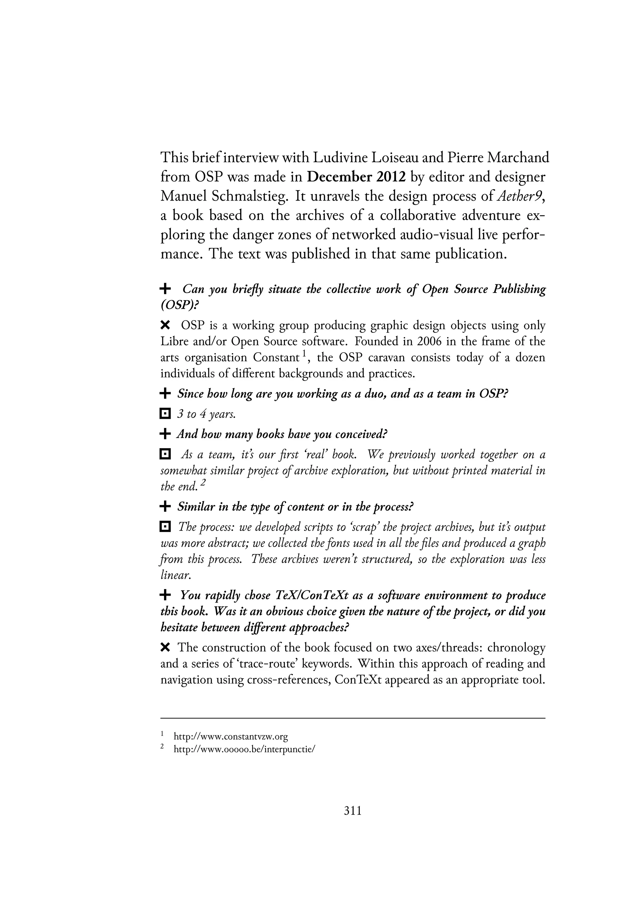 This brief interview with Ludivine Loiseau and Pierre Marchand
from OSP was made in December 2012 by editor and designer
Manuel Schmalstieg. It unravels the design process of Aether9,
a book based on the archives of a collaborative adventure ex-
ploring the danger zones of networked audio-visual live perfor-
mance. The text was published in that same publication.
Can you briefly situate the collective work of Open Source Publishing
(OSP)?
OSP is a working group producing graphic design objects using only
Libre and/or Open Source software. Founded in 2006 in the frame of the
arts organisation Constant 1, the OSP caravan consists today of a dozen
individuals of different backgrounds and practices.
Since how long are you working as a duo, and as a team in OSP?
3 to 4 years.
And how many books have you conceived?
As a team, it’s our first ‘real’ book. We previously worked together on a
somewhat similar project of archive exploration, but without printed material in
the end. 2
Similar in the type of content or in the process?
The process: we developed scripts to ‘scrap’ the project archives, but it’s output
was more abstract; we collected the fonts used in all the files and produced a graph
from this process. These archives weren’t structured, so the exploration was less
linear.
You rapidly chose TeX/ConTeXt as a software environment to produce
this book. Was it an obvious choice given the nature of the project, or did you
hesitate between different approaches?
The construction of the book focused on two axes/threads: chronology
and a series of ‘trace-route’ keywords. Within this approach of reading and
navigation using cross-references, ConTeXt appeared as an appropriate tool.
1
http://www.constantvzw.org
2
http://www.ooooo.be/interpunctie/
311
 