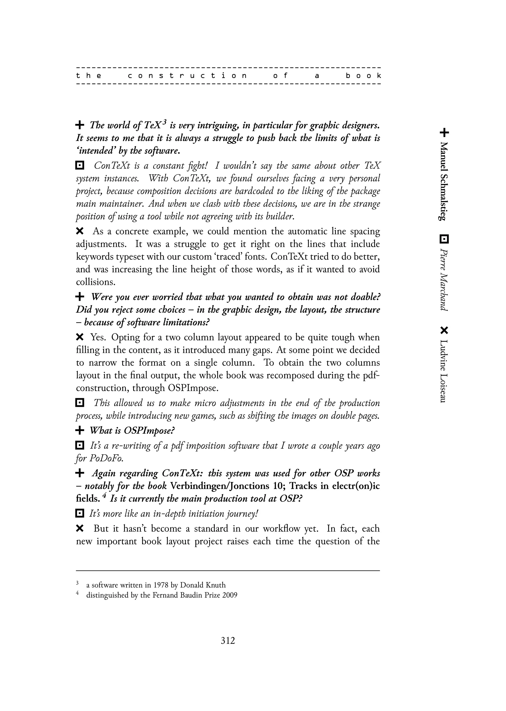 The world of TeX 3 is very intriguing, in particular for graphic designers.
It seems to me that it is always a struggle to push back the limits of what is
‘intended’ by the software.
ConTeXt is a constant fight! I wouldn’t say the same about other TeX
system instances. With ConTeXt, we found ourselves facing a very personal
project, because composition decisions are hardcoded to the liking of the package
main maintainer. And when we clash with these decisions, we are in the strange
position of using a tool while not agreeing with its builder.
As a concrete example, we could mention the automatic line spacing
adjustments. It was a struggle to get it right on the lines that include
keywords typeset with our custom ‘traced’ fonts. ConTeXt tried to do better,
and was increasing the line height of those words, as if it wanted to avoid
collisions.
Were you ever worried that what you wanted to obtain was not doable?
Did you reject some choices – in the graphic design, the layout, the structure
– because of software limitations?
Yes. Opting for a two column layout appeared to be quite tough when
filling in the content, as it introduced many gaps. At some point we decided
to narrow the format on a single column. To obtain the two columns
layout in the final output, the whole book was recomposed during the pdf-
construction, through OSPImpose.
This allowed us to make micro adjustments in the end of the production
process, while introducing new games, such as shifting the images on double pages.
What is OSPImpose?
It’s a re-writing of a pdf imposition software that I wrote a couple years ago
for PoDoFo.
Again regarding ConTeXt: this system was used for other OSP works
– notably for the book Verbindingen/Jonctions 10; Tracks in electr(on)ic
fields. 4 Is it currently the main production tool at OSP?
It’s more like an in-depth initiation journey!
But it hasn’t become a standard in our workflow yet. In fact, each
new important book layout project raises each time the question of the
3
a software written in 1978 by Donald Knuth
4
distinguished by the Fernand Baudin Prize 2009
312
 