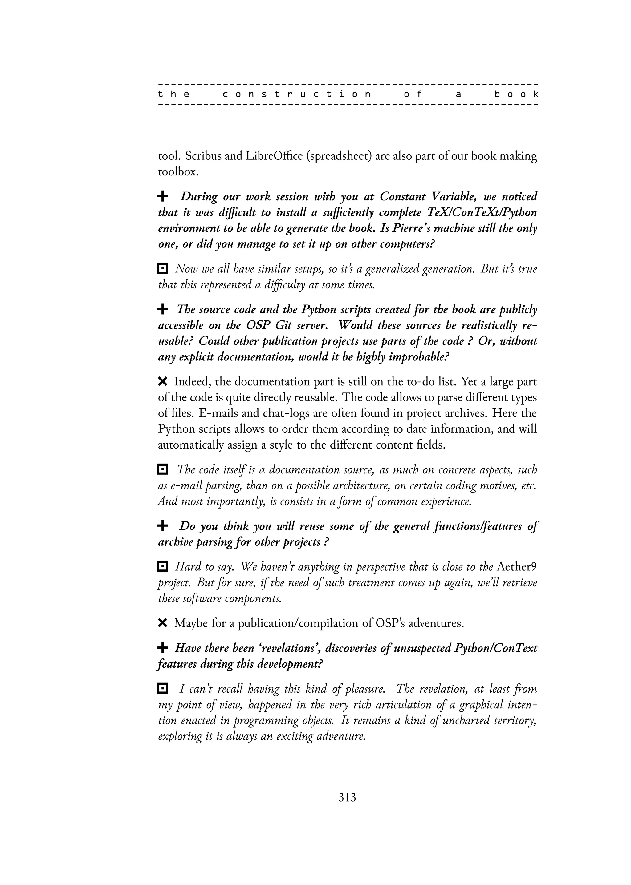 tool. Scribus and LibreOffice (spreadsheet) are also part of our book making
toolbox.
During our work session with you at Constant Variable, we noticed
that it was difficult to install a sufficiently complete TeX/ConTeXt/Python
environment to be able to generate the book. Is Pierre’s machine still the only
one, or did you manage to set it up on other computers?
Now we all have similar setups, so it’s a generalized generation. But it’s true
that this represented a difficulty at some times.
The source code and the Python scripts created for the book are publicly
accessible on the OSP Git server. Would these sources be realistically re-
usable? Could other publication projects use parts of the code ? Or, without
any explicit documentation, would it be highly improbable?
Indeed, the documentation part is still on the to-do list. Yet a large part
of the code is quite directly reusable. The code allows to parse different types
of files. E-mails and chat-logs are often found in project archives. Here the
Python scripts allows to order them according to date information, and will
automatically assign a style to the different content fields.
The code itself is a documentation source, as much on concrete aspects, such
as e-mail parsing, than on a possible architecture, on certain coding motives, etc.
And most importantly, is consists in a form of common experience.
Do you think you will reuse some of the general functions/features of
archive parsing for other projects ?
Hard to say. We haven’t anything in perspective that is close to the Aether9
project. But for sure, if the need of such treatment comes up again, we’ll retrieve
these software components.
Maybe for a publication/compilation of OSP’s adventures.
Have there been ‘revelations’, discoveries of unsuspected Python/ConText
features during this development?
I can’t recall having this kind of pleasure. The revelation, at least from
my point of view, happened in the very rich articulation of a graphical inten-
tion enacted in programming objects. It remains a kind of uncharted territory,
exploring it is always an exciting adventure.
313
 