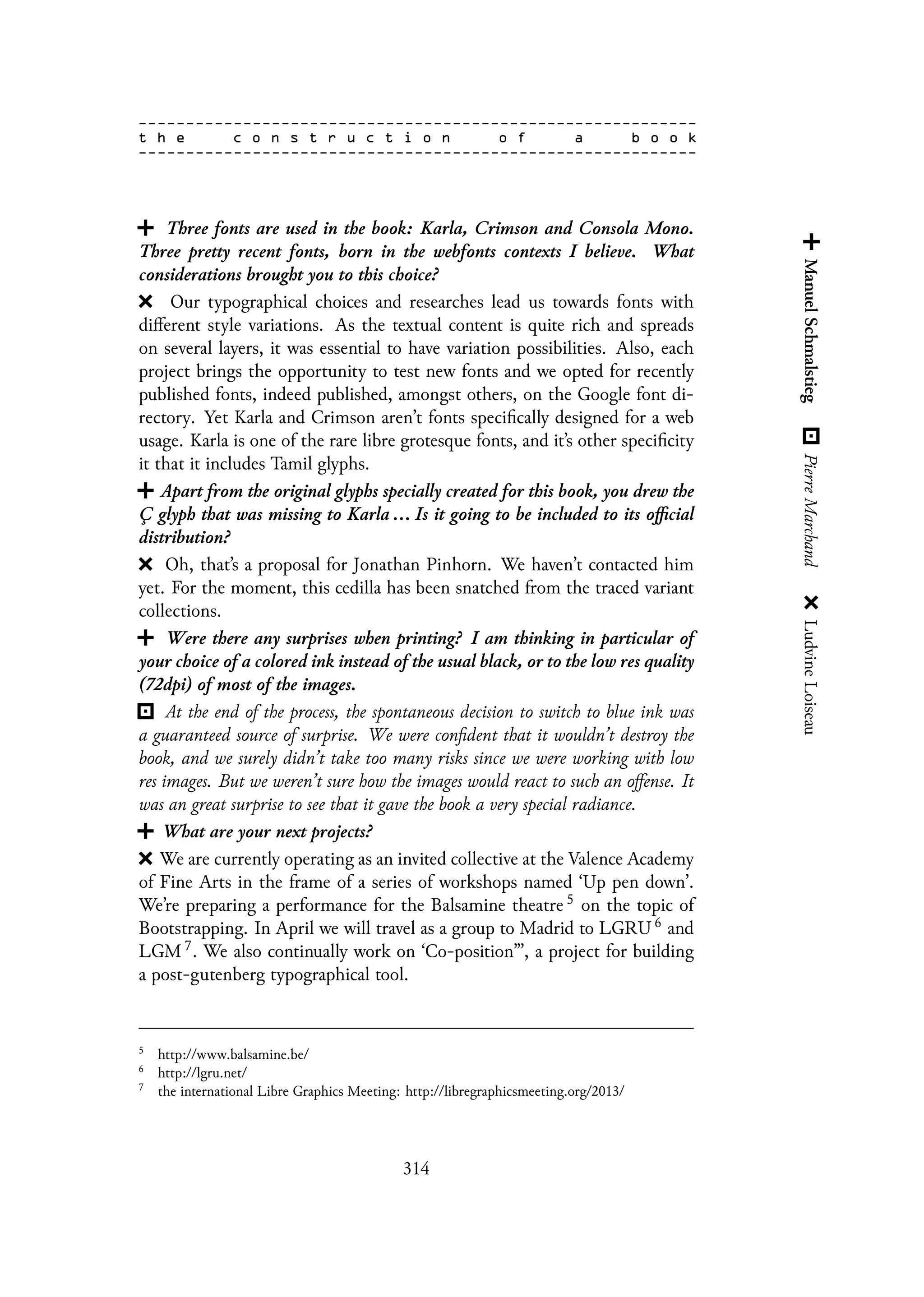 Three fonts are used in the book: Karla, Crimson and Consola Mono.
Three pretty recent fonts, born in the webfonts contexts I believe. What
considerations brought you to this choice?
Our typographical choices and researches lead us towards fonts with
different style variations. As the textual content is quite rich and spreads
on several layers, it was essential to have variation possibilities. Also, each
project brings the opportunity to test new fonts and we opted for recently
published fonts, indeed published, amongst others, on the Google font di-
rectory. Yet Karla and Crimson aren’t fonts specifically designed for a web
usage. Karla is one of the rare libre grotesque fonts, and it’s other specificity
it that it includes Tamil glyphs.
Apart from the original glyphs specially created for this book, you drew the
Ç glyph that was missing to Karla ... Is it going to be included to its official
distribution?
Oh, that’s a proposal for Jonathan Pinhorn. We haven’t contacted him
yet. For the moment, this cedilla has been snatched from the traced variant
collections.
Were there any surprises when printing? I am thinking in particular of
your choice of a colored ink instead of the usual black, or to the low res quality
(72dpi) of most of the images.
At the end of the process, the spontaneous decision to switch to blue ink was
a guaranteed source of surprise. We were confident that it wouldn’t destroy the
book, and we surely didn’t take too many risks since we were working with low
res images. But we weren’t sure how the images would react to such an offense. It
was an great surprise to see that it gave the book a very special radiance.
What are your next projects?
We are currently operating as an invited collective at the Valence Academy
of Fine Arts in the frame of a series of workshops named ‘Up pen down’.
We’re preparing a performance for the Balsamine theatre 5 on the topic of
Bootstrapping. In April we will travel as a group to Madrid to LGRU 6 and
LGM 7. We also continually work on ‘Co-position”’, a project for building
a post-gutenberg typographical tool.
5
http://www.balsamine.be/
6
http://lgru.net/
7
the international Libre Graphics Meeting: http://libregraphicsmeeting.org/2013/
314
 