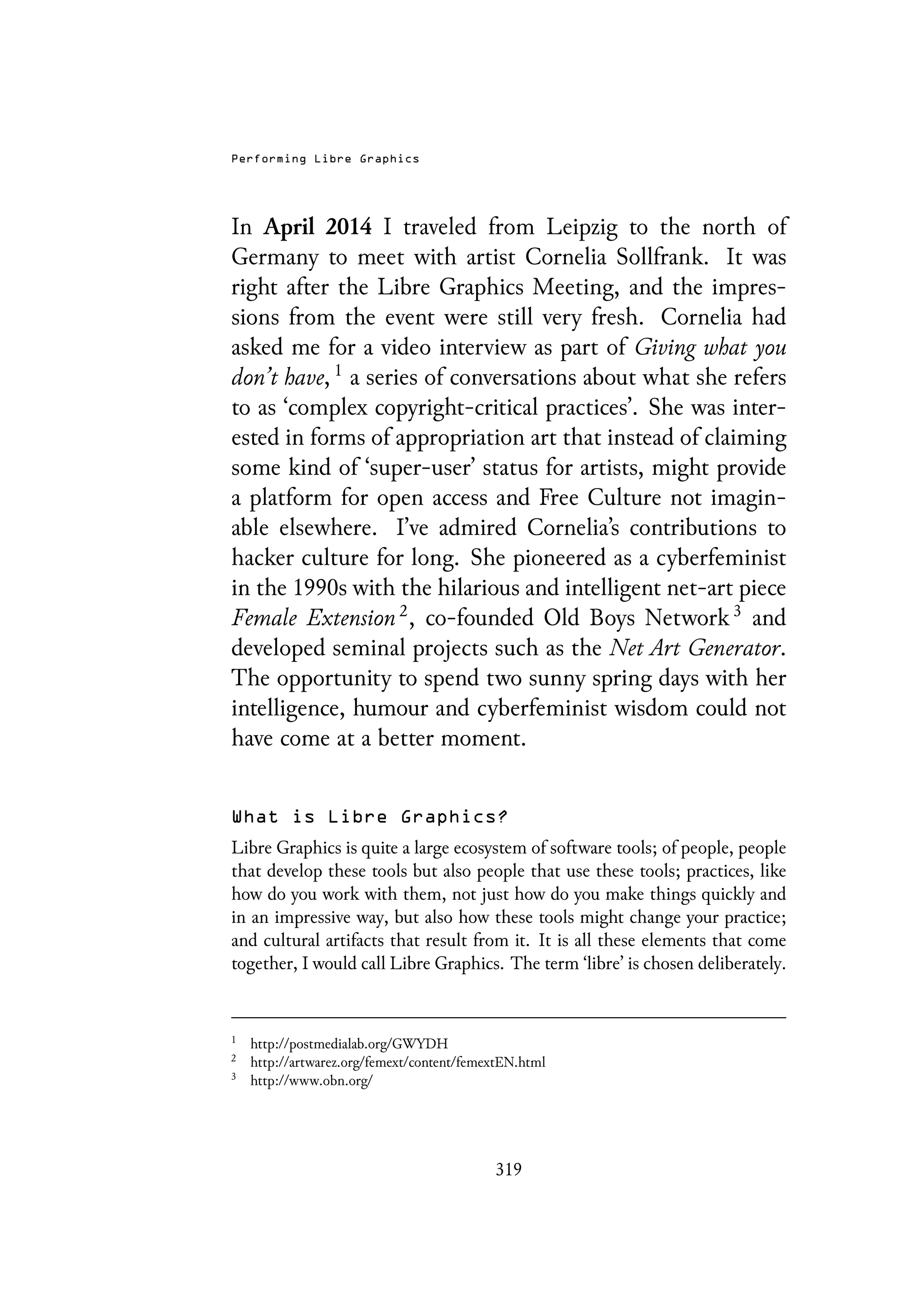Performing Libre Graphics
In April 2014 I traveled from Leipzig to the north of
Germany to meet with artist Cornelia Sollfrank. It was
right after the Libre Graphics Meeting, and the impres-
sions from the event were still very fresh. Cornelia had
asked me for a video interview as part of Giving what you
don’t have, 1
a series of conversations about what she refers
to as ‘complex copyright-critical practices’. She was inter-
ested in forms of appropriation art that instead of claiming
some kind of ‘super-user’ status for artists, might provide
a platform for open access and Free Culture not imagin-
able elsewhere. I’ve admired Cornelia’s contributions to
hacker culture for long. She pioneered as a cyberfeminist
in the 1990s with the hilarious and intelligent net-art piece
Female Extension 2
, co-founded Old Boys Network 3
and
developed seminal projects such as the Net Art Generator.
The opportunity to spend two sunny spring days with her
intelligence, humour and cyberfeminist wisdom could not
have come at a better moment.
What is Libre Graphics?
Libre Graphics is quite a large ecosystem of software tools; of people, people
that develop these tools but also people that use these tools; practices, like
how do you work with them, not just how do you make things quickly and
in an impressive way, but also how these tools might change your practice;
and cultural artifacts that result from it. It is all these elements that come
together, I would call Libre Graphics. The term ‘libre’ is chosen deliberately.
1
http://postmedialab.org/GWYDH
2
http://artwarez.org/femext/content/femextEN.html
3
http://www.obn.org/
319
 