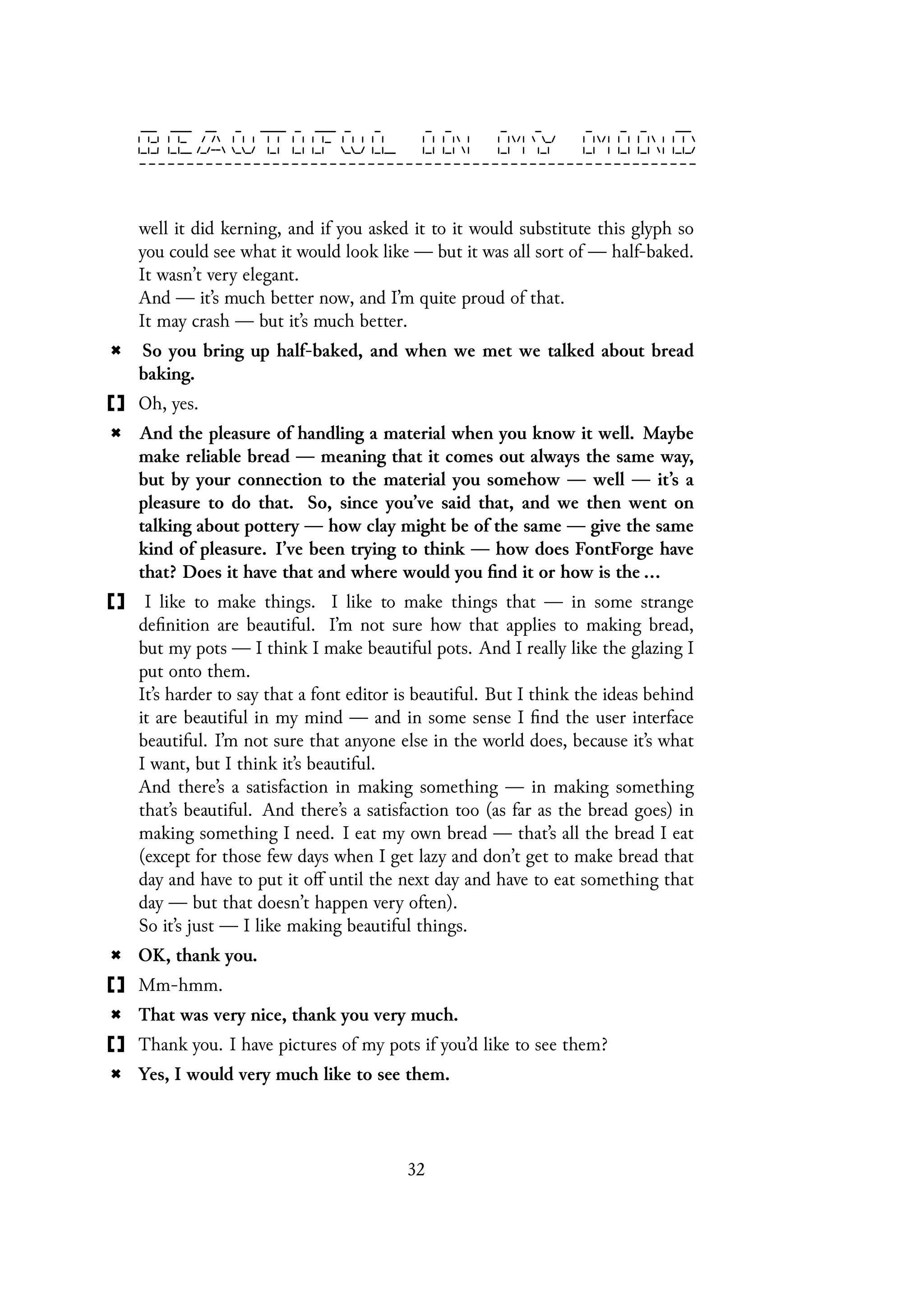 well it did kerning, and if you asked it to it would substitute this glyph so
you could see what it would look like — but it was all sort of — half-baked.
It wasn’t very elegant.
And — it’s much better now, and I’m quite proud of that.
It may crash — but it’s much better.
So you bring up half-baked, and when we met we talked about bread
baking.
Oh, yes.
And the pleasure of handling a material when you know it well. Maybe
make reliable bread — meaning that it comes out always the same way,
but by your connection to the material you somehow — well — it’s a
pleasure to do that. So, since you’ve said that, and we then went on
talking about pottery — how clay might be of the same — give the same
kind of pleasure. I’ve been trying to think — how does FontForge have
that? Does it have that and where would you find it or how is the ...
I like to make things. I like to make things that — in some strange
definition are beautiful. I’m not sure how that applies to making bread,
but my pots — I think I make beautiful pots. And I really like the glazing I
put onto them.
It’s harder to say that a font editor is beautiful. But I think the ideas behind
it are beautiful in my mind — and in some sense I find the user interface
beautiful. I’m not sure that anyone else in the world does, because it’s what
I want, but I think it’s beautiful.
And there’s a satisfaction in making something — in making something
that’s beautiful. And there’s a satisfaction too (as far as the bread goes) in
making something I need. I eat my own bread — that’s all the bread I eat
(except for those few days when I get lazy and don’t get to make bread that
day and have to put it off until the next day and have to eat something that
day — but that doesn’t happen very often).
So it’s just — I like making beautiful things.
OK, thank you.
Mm-hmm.
That was very nice, thank you very much.
Thank you. I have pictures of my pots if you’d like to see them?
Yes, I would very much like to see them.
32
 