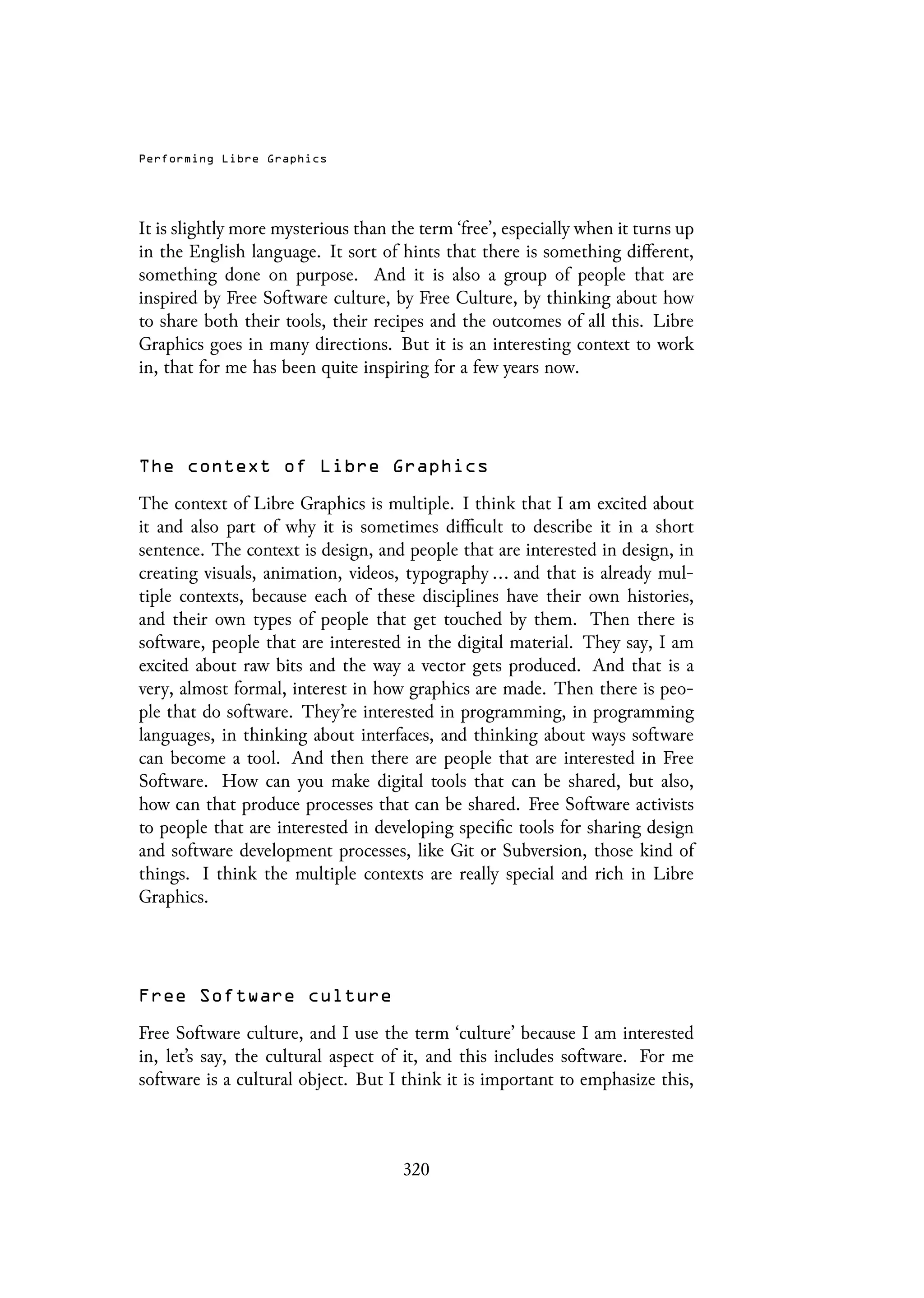 Performing Libre Graphics
It is slightly more mysterious than the term ‘free’, especially when it turns up
in the English language. It sort of hints that there is something different,
something done on purpose. And it is also a group of people that are
inspired by Free Software culture, by Free Culture, by thinking about how
to share both their tools, their recipes and the outcomes of all this. Libre
Graphics goes in many directions. But it is an interesting context to work
in, that for me has been quite inspiring for a few years now.
The context of Libre Graphics
The context of Libre Graphics is multiple. I think that I am excited about
it and also part of why it is sometimes difficult to describe it in a short
sentence. The context is design, and people that are interested in design, in
creating visuals, animation, videos, typography ... and that is already mul-
tiple contexts, because each of these disciplines have their own histories,
and their own types of people that get touched by them. Then there is
software, people that are interested in the digital material. They say, I am
excited about raw bits and the way a vector gets produced. And that is a
very, almost formal, interest in how graphics are made. Then there is peo-
ple that do software. They’re interested in programming, in programming
languages, in thinking about interfaces, and thinking about ways software
can become a tool. And then there are people that are interested in Free
Software. How can you make digital tools that can be shared, but also,
how can that produce processes that can be shared. Free Software activists
to people that are interested in developing specific tools for sharing design
and software development processes, like Git or Subversion, those kind of
things. I think the multiple contexts are really special and rich in Libre
Graphics.
Free Software culture
Free Software culture, and I use the term ‘culture’ because I am interested
in, let’s say, the cultural aspect of it, and this includes software. For me
software is a cultural object. But I think it is important to emphasize this,
320
 