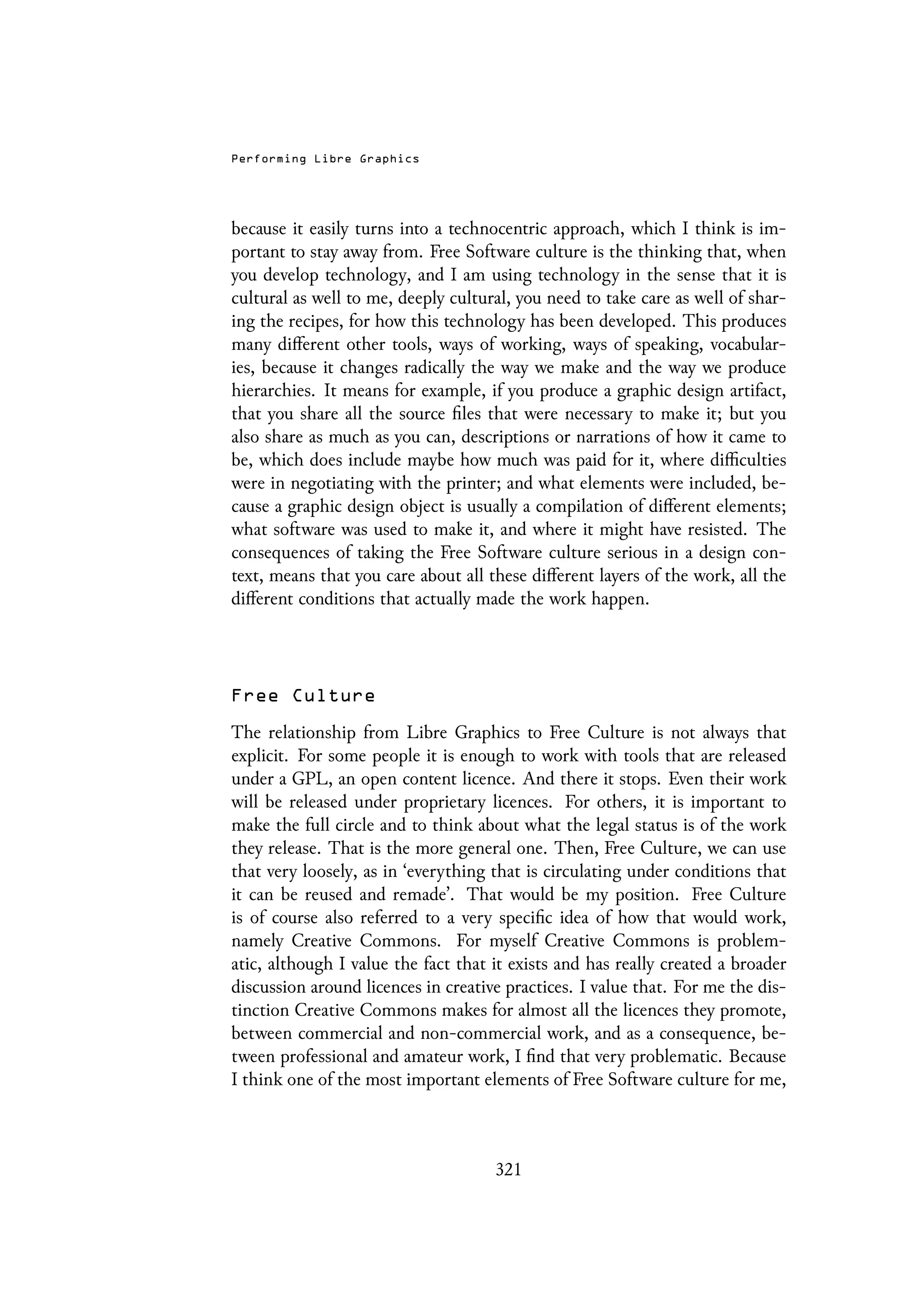 Performing Libre Graphics
because it easily turns into a technocentric approach, which I think is im-
portant to stay away from. Free Software culture is the thinking that, when
you develop technology, and I am using technology in the sense that it is
cultural as well to me, deeply cultural, you need to take care as well of shar-
ing the recipes, for how this technology has been developed. This produces
many different other tools, ways of working, ways of speaking, vocabular-
ies, because it changes radically the way we make and the way we produce
hierarchies. It means for example, if you produce a graphic design artifact,
that you share all the source files that were necessary to make it; but you
also share as much as you can, descriptions or narrations of how it came to
be, which does include maybe how much was paid for it, where difficulties
were in negotiating with the printer; and what elements were included, be-
cause a graphic design object is usually a compilation of different elements;
what software was used to make it, and where it might have resisted. The
consequences of taking the Free Software culture serious in a design con-
text, means that you care about all these different layers of the work, all the
different conditions that actually made the work happen.
Free Culture
The relationship from Libre Graphics to Free Culture is not always that
explicit. For some people it is enough to work with tools that are released
under a GPL, an open content licence. And there it stops. Even their work
will be released under proprietary licences. For others, it is important to
make the full circle and to think about what the legal status is of the work
they release. That is the more general one. Then, Free Culture, we can use
that very loosely, as in ‘everything that is circulating under conditions that
it can be reused and remade’. That would be my position. Free Culture
is of course also referred to a very specific idea of how that would work,
namely Creative Commons. For myself Creative Commons is problem-
atic, although I value the fact that it exists and has really created a broader
discussion around licences in creative practices. I value that. For me the dis-
tinction Creative Commons makes for almost all the licences they promote,
between commercial and non-commercial work, and as a consequence, be-
tween professional and amateur work, I find that very problematic. Because
I think one of the most important elements of Free Software culture for me,
321
 