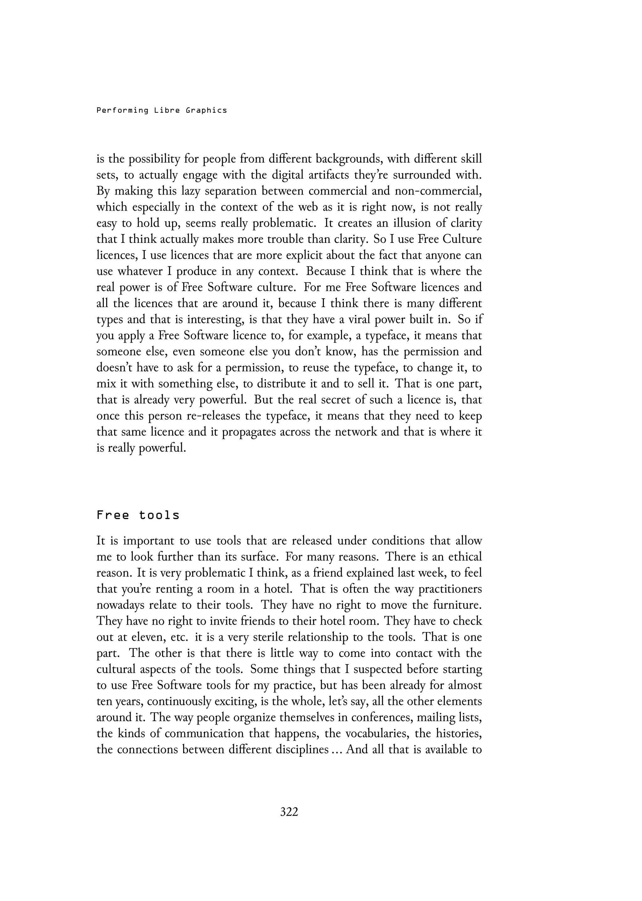 Performing Libre Graphics
is the possibility for people from different backgrounds, with different skill
sets, to actually engage with the digital artifacts they’re surrounded with.
By making this lazy separation between commercial and non-commercial,
which especially in the context of the web as it is right now, is not really
easy to hold up, seems really problematic. It creates an illusion of clarity
that I think actually makes more trouble than clarity. So I use Free Culture
licences, I use licences that are more explicit about the fact that anyone can
use whatever I produce in any context. Because I think that is where the
real power is of Free Software culture. For me Free Software licences and
all the licences that are around it, because I think there is many different
types and that is interesting, is that they have a viral power built in. So if
you apply a Free Software licence to, for example, a typeface, it means that
someone else, even someone else you don’t know, has the permission and
doesn’t have to ask for a permission, to reuse the typeface, to change it, to
mix it with something else, to distribute it and to sell it. That is one part,
that is already very powerful. But the real secret of such a licence is, that
once this person re-releases the typeface, it means that they need to keep
that same licence and it propagates across the network and that is where it
is really powerful.
Free tools
It is important to use tools that are released under conditions that allow
me to look further than its surface. For many reasons. There is an ethical
reason. It is very problematic I think, as a friend explained last week, to feel
that you’re renting a room in a hotel. That is often the way practitioners
nowadays relate to their tools. They have no right to move the furniture.
They have no right to invite friends to their hotel room. They have to check
out at eleven, etc. it is a very sterile relationship to the tools. That is one
part. The other is that there is little way to come into contact with the
cultural aspects of the tools. Some things that I suspected before starting
to use Free Software tools for my practice, but has been already for almost
ten years, continuously exciting, is the whole, let’s say, all the other elements
around it. The way people organize themselves in conferences, mailing lists,
the kinds of communication that happens, the vocabularies, the histories,
the connections between different disciplines ... And all that is available to
322
 