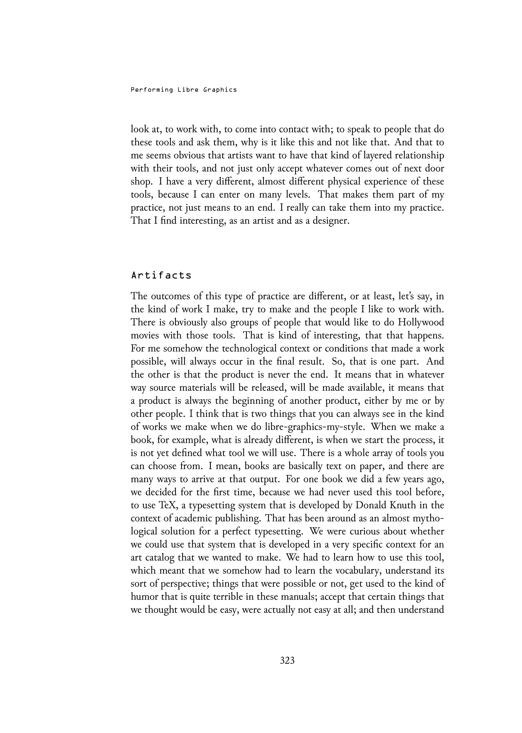 Performing Libre Graphics
look at, to work with, to come into contact with; to speak to people that do
these tools and ask them, why is it like this and not like that. And that to
me seems obvious that artists want to have that kind of layered relationship
with their tools, and not just only accept whatever comes out of next door
shop. I have a very different, almost different physical experience of these
tools, because I can enter on many levels. That makes them part of my
practice, not just means to an end. I really can take them into my practice.
That I find interesting, as an artist and as a designer.
Artifacts
The outcomes of this type of practice are different, or at least, let’s say, in
the kind of work I make, try to make and the people I like to work with.
There is obviously also groups of people that would like to do Hollywood
movies with those tools. That is kind of interesting, that that happens.
For me somehow the technological context or conditions that made a work
possible, will always occur in the final result. So, that is one part. And
the other is that the product is never the end. It means that in whatever
way source materials will be released, will be made available, it means that
a product is always the beginning of another product, either by me or by
other people. I think that is two things that you can always see in the kind
of works we make when we do libre-graphics-my-style. When we make a
book, for example, what is already different, is when we start the process, it
is not yet defined what tool we will use. There is a whole array of tools you
can choose from. I mean, books are basically text on paper, and there are
many ways to arrive at that output. For one book we did a few years ago,
we decided for the first time, because we had never used this tool before,
to use TeX, a typesetting system that is developed by Donald Knuth in the
context of academic publishing. That has been around as an almost mytho-
logical solution for a perfect typesetting. We were curious about whether
we could use that system that is developed in a very specific context for an
art catalog that we wanted to make. We had to learn how to use this tool,
which meant that we somehow had to learn the vocabulary, understand its
sort of perspective; things that were possible or not, get used to the kind of
humor that is quite terrible in these manuals; accept that certain things that
we thought would be easy, were actually not easy at all; and then understand
323
 