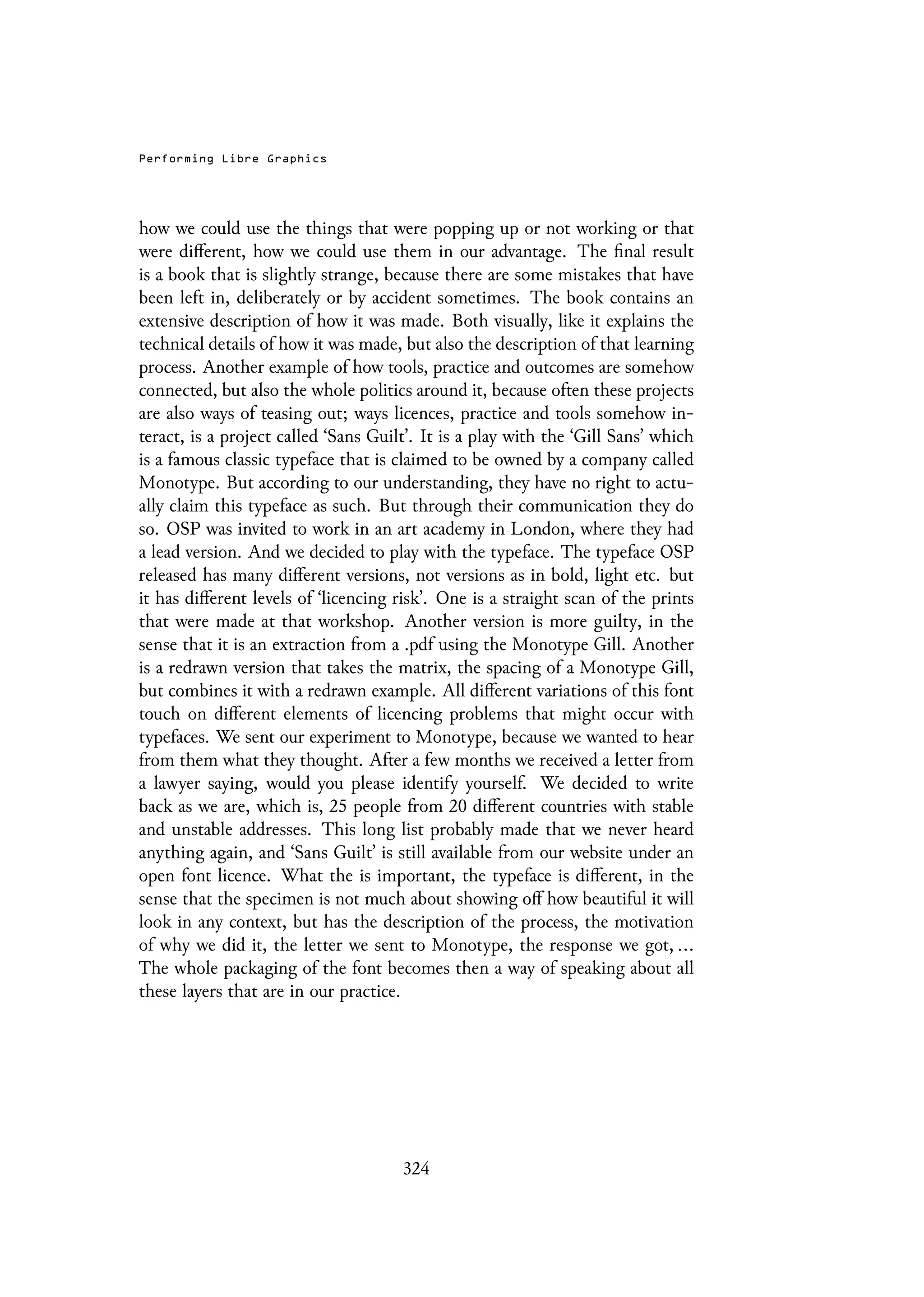 Performing Libre Graphics
how we could use the things that were popping up or not working or that
were different, how we could use them in our advantage. The final result
is a book that is slightly strange, because there are some mistakes that have
been left in, deliberately or by accident sometimes. The book contains an
extensive description of how it was made. Both visually, like it explains the
technical details of how it was made, but also the description of that learning
process. Another example of how tools, practice and outcomes are somehow
connected, but also the whole politics around it, because often these projects
are also ways of teasing out; ways licences, practice and tools somehow in-
teract, is a project called ‘Sans Guilt’. It is a play with the ‘Gill Sans’ which
is a famous classic typeface that is claimed to be owned by a company called
Monotype. But according to our understanding, they have no right to actu-
ally claim this typeface as such. But through their communication they do
so. OSP was invited to work in an art academy in London, where they had
a lead version. And we decided to play with the typeface. The typeface OSP
released has many different versions, not versions as in bold, light etc. but
it has different levels of ‘licencing risk’. One is a straight scan of the prints
that were made at that workshop. Another version is more guilty, in the
sense that it is an extraction from a .pdf using the Monotype Gill. Another
is a redrawn version that takes the matrix, the spacing of a Monotype Gill,
but combines it with a redrawn example. All different variations of this font
touch on different elements of licencing problems that might occur with
typefaces. We sent our experiment to Monotype, because we wanted to hear
from them what they thought. After a few months we received a letter from
a lawyer saying, would you please identify yourself. We decided to write
back as we are, which is, 25 people from 20 different countries with stable
and unstable addresses. This long list probably made that we never heard
anything again, and ‘Sans Guilt’ is still available from our website under an
open font licence. What the is important, the typeface is different, in the
sense that the specimen is not much about showing off how beautiful it will
look in any context, but has the description of the process, the motivation
of why we did it, the letter we sent to Monotype, the response we got, ...
The whole packaging of the font becomes then a way of speaking about all
these layers that are in our practice.
324
 