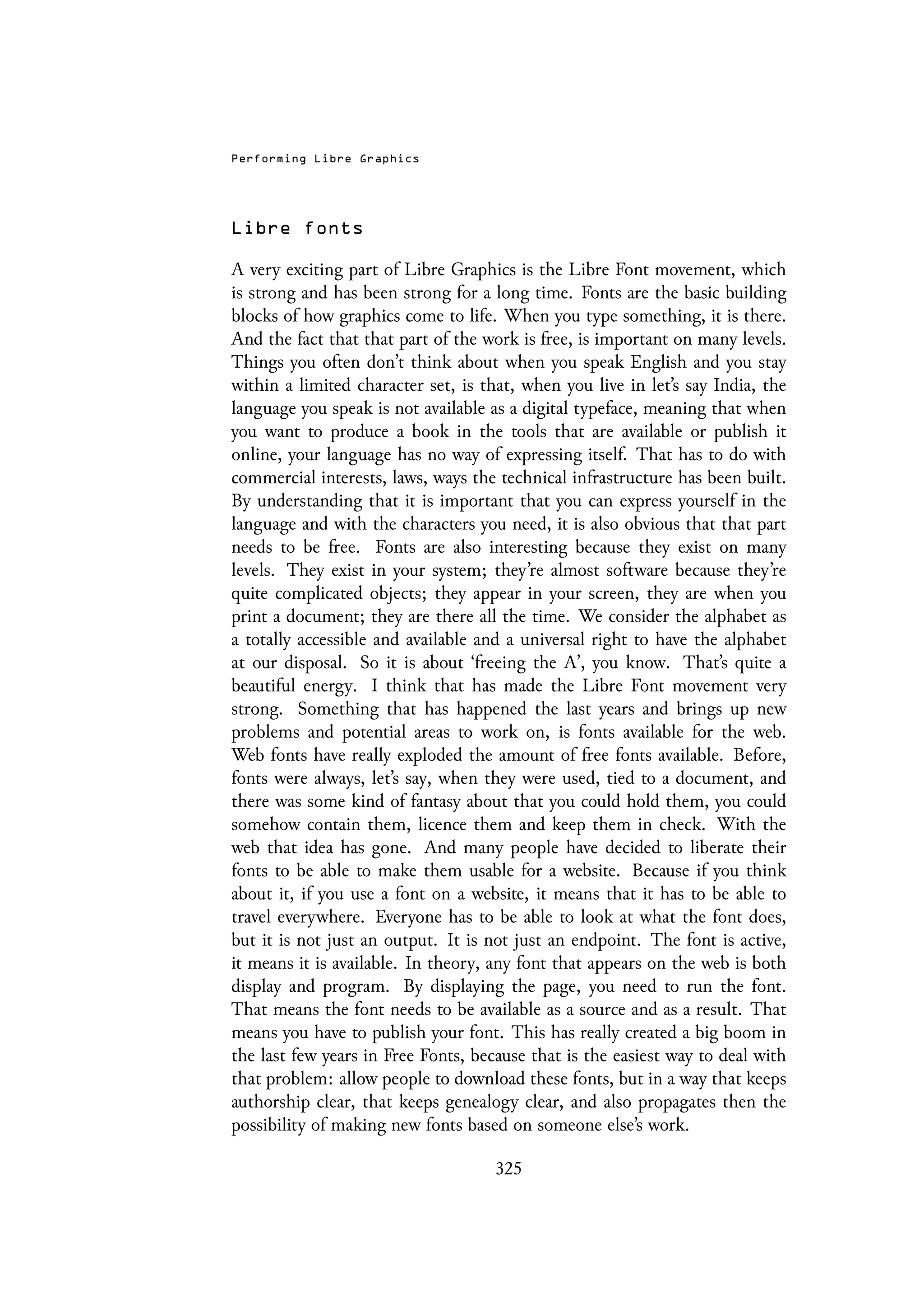 Performing Libre Graphics
Libre fonts
A very exciting part of Libre Graphics is the Libre Font movement, which
is strong and has been strong for a long time. Fonts are the basic building
blocks of how graphics come to life. When you type something, it is there.
And the fact that that part of the work is free, is important on many levels.
Things you often don’t think about when you speak English and you stay
within a limited character set, is that, when you live in let’s say India, the
language you speak is not available as a digital typeface, meaning that when
you want to produce a book in the tools that are available or publish it
online, your language has no way of expressing itself. That has to do with
commercial interests, laws, ways the technical infrastructure has been built.
By understanding that it is important that you can express yourself in the
language and with the characters you need, it is also obvious that that part
needs to be free. Fonts are also interesting because they exist on many
levels. They exist in your system; they’re almost software because they’re
quite complicated objects; they appear in your screen, they are when you
print a document; they are there all the time. We consider the alphabet as
a totally accessible and available and a universal right to have the alphabet
at our disposal. So it is about ‘freeing the A’, you know. That’s quite a
beautiful energy. I think that has made the Libre Font movement very
strong. Something that has happened the last years and brings up new
problems and potential areas to work on, is fonts available for the web.
Web fonts have really exploded the amount of free fonts available. Before,
fonts were always, let’s say, when they were used, tied to a document, and
there was some kind of fantasy about that you could hold them, you could
somehow contain them, licence them and keep them in check. With the
web that idea has gone. And many people have decided to liberate their
fonts to be able to make them usable for a website. Because if you think
about it, if you use a font on a website, it means that it has to be able to
travel everywhere. Everyone has to be able to look at what the font does,
but it is not just an output. It is not just an endpoint. The font is active,
it means it is available. In theory, any font that appears on the web is both
display and program. By displaying the page, you need to run the font.
That means the font needs to be available as a source and as a result. That
means you have to publish your font. This has really created a big boom in
the last few years in Free Fonts, because that is the easiest way to deal with
that problem: allow people to download these fonts, but in a way that keeps
authorship clear, that keeps genealogy clear, and also propagates then the
possibility of making new fonts based on someone else’s work.
325
 